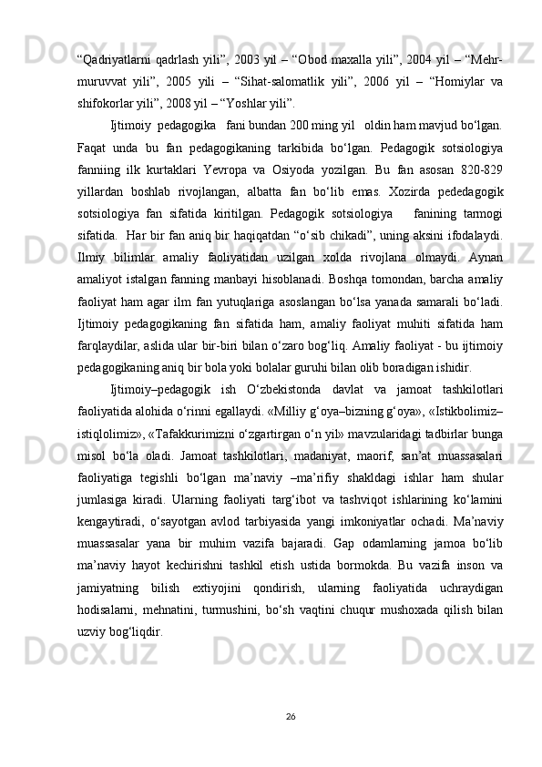 “Qadriyatlarni  qadrlash   yili”,   2003  yil  –  “Obod   maxalla  yili”,  2004  yil   –  “Mehr-
muruvvat   yili”,   2005   yili   –   “Sihat-salomatlik   yili”,   2006   yil   –   “Homiylar   va
shifokorlar yili”, 2008 yil – “Yoshlar yili”.
Ijtimoiy  pedagogika   fani bundan 200 ming yil   oldin ham mavjud bo‘lgan.
Faqat   unda   bu   fan   pedagogikaning   tarkibida   bo‘lgan.   Pedagogik   sotsiologiya
fanniing   ilk   kurtaklari   Yevropa   va   Osiyoda   yozilgan.   Bu   fan   asosan   820-829
yillardan   boshlab   rivojlangan,   albatta   fan   bo‘lib   emas.   Xozirda   pededagogik
sotsiologiya   fan   sifatida   kiritilgan.   Pedagogik   sotsiologiya       fanining   tarmogi
sifatida.   Har bir fan aniq bir haqiqatdan “o‘sib chikadi”, uning aksini  ifodalaydi.
Ilmiy   bilimlar   amaliy   faoliyatidan   uzilgan   xolda   rivojlana   olmaydi.   Aynan
amaliyot  istalgan fanning manbayi  hisoblanadi.  Boshqa  tomondan, barcha amaliy
faoliyat   ham   agar   ilm   fan  yutuqlariga   asoslangan   bo‘lsa   yanada   samarali   bo‘ladi.
Ijtimoiy   pedagogikaning   fan   sifatida   ham,   amaliy   faoliyat   muhiti   sifatida   ham
farqlaydilar, aslida ular bir-biri bilan o‘zaro bog‘liq. Amaliy faoliyat - bu ijtimoiy
pedagogikaning aniq bir bola yoki bolalar guruhi bilan olib boradigan ishidir.
Ijtimoiy–pedagogik   ish   O‘zbekistonda   davlat   va   jamoat   tashkilotlari
faoliyatida alohida o‘rinni egallaydi. «Milliy g‘oya–bizning g‘oya», «Istikbolimiz–
istiqlolimiz», «Tafakkurimizni o‘zgartirgan o‘n yil» mavzularidagi tadbirlar bunga
misol   bo‘la   oladi.   Jamoat   tashkilotlari,   madaniyat,   maorif,   san’at   muassasalari
faoliyatiga   tegishli   bo‘lgan   ma’naviy   –ma’rifiy   shakldagi   ishlar   ham   shular
jumlasiga   kiradi.   Ularning   faoliyati   targ‘ibot   va   tashviqot   ishlarining   ko‘lamini
kengaytiradi,   o‘sayotgan   avlod   tarbiyasida   yangi   imkoniyatlar   ochadi.   Ma’naviy
muassasalar   yana   bir   muhim   vazifa   bajaradi.   Gap   odamlarning   jamoa   bo‘lib
ma’naviy   hayot   kechirishni   tashkil   etish   ustida   bormokda.   Bu   vazifa   inson   va
jamiyatning   bilish   extiyojini   qondirish,   ularning   faoliyatida   uchraydigan
hodisalarni,   mehnatini,   turmushini,   bo‘sh   vaqtini   chuqur   mushoxada   qilish   bilan
uzviy bog‘liqdir.
26 