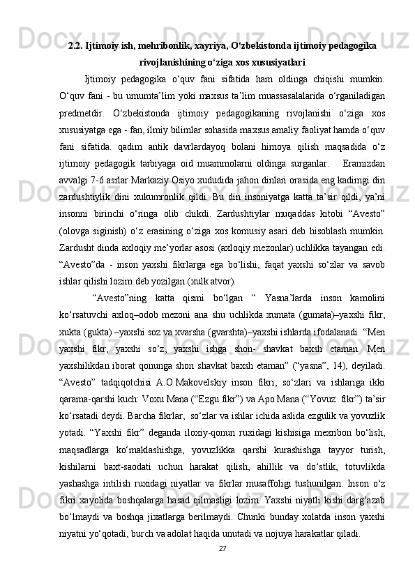 2.2. Ijtimoiy ish, mehribonlik, xayriya, O‘zbekistonda ijtimoiy pedagogika
rivojlanishining o‘ziga xos xususiyatlari
Ijtimoiy   pedagogika   o‘quv   fani   sifatida   ham   oldinga   chiqishi   mumkin.
O‘quv   fani   -   bu   umumta’lim   yoki   maxsus   ta’lim   muassasalalarida   o‘rganiladigan
predmetdir.   O‘zbekistonda   ijtimoiy   pedagogikaning   rivojlanishi   o‘ziga   xos
xususiyatga ega - fan, ilmiy bilimlar sohasida maxsus amaliy faoliyat hamda o‘quv
fani   sifatida.   qadim   antik   davrlardayoq   bolani   himoya   qilish   maqsadida   o‘z
ijtimoiy   pedagogik   tarbiyaga   oid   muammolarni   oldinga   surganlar.       Eramizdan
avvalgi 7-6 asrlar Markaziy Osiyo xududida jahon dinlari orasida eng kadimgi din
zardushtiylik   dini   xukumronlik   qildi.   Bu   din   insoniyatga   katta   ta’sir   qildi,   ya’ni
insonni   birinchi   o‘ringa   olib   chikdi.   Zardushtiylar   muqaddas   kitobi   “Avesto”
(olovga   siginish)   o‘z   erasining   o‘ziga   xos   komusiy   asari   deb   hisoblash   mumkin.
Zardusht dinda axloqiy me’yorlar asosi (axloqiy mezonlar) uchlikka tayangan edi.
“Avesto”da   -   inson   yaxshi   fikrlarga   ega   bo‘lishi,   faqat   yaxshi   so‘zlar   va   savob
ishlar qilishi lozim deb yozilgan (xulk atvor).
  “Avesto”ning   katta   qismi   bo‘lgan   “   Yasna’larda   inson   kamolini
ko‘rsatuvchi   axloq–odob   mezoni   ana   shu   uchlikda   xumata   (gumata)–yaxshi   fikr,
xukta (gukta) –yaxshi soz va xvarsha (gvarshta)–yaxshi ishlarda ifodalanadi. “Men
yaxshi   fikr,   yaxshi   so‘z,   yaxshi   ishga   shon-   shavkat   baxsh   etaman.   Men
yaxshilikdan iborat qonunga shon shavkat  baxsh  etaman” (“yasna”,  14), deyiladi.
“Avesto”   tadqiqotchisi   A.O.Makovelskiy   inson   fikri,   so‘zlari   va   ishlariga   ikki
qarama-qarshi kuch: Voxu Mana (“Ezgu fikr”) va Apo Mana (“Yovuz  fikr”) ta’sir
ko‘rsatadi deydi. Barcha fikrlar,  so‘zlar va ishlar ichida aslida ezgulik va yovuzlik
yotadi.   “Yaxshi   fikr”   deganda   iloxiy-qonun   ruxidagi   kishisiga   mexribon   bo‘lish,
maqsadlarga   ko‘maklashishga,   yovuzlikka   qarshi   kurashishga   tayyor   turish,
kishilarni   baxt-saodati   uchun   harakat   qilish,   ahillik   va   do‘stlik,   totuvlikda
yashashga   intilish   ruxidagi   niyatlar   va   fikrlar   musaffoligi   tushunilgan.   Inson   o‘z
fikri   xayolida   boshqalarga   hasad   qilmasligi   lozim.   Yaxshi   niyatli   kishi   darg‘azab
bo‘lmaydi   va   boshqa   jixatlarga   berilmaydi.   Chunki   bunday   xolatda   inson   yaxshi
niyatni yo‘qotadi, burch va adolat haqida unutadi va nojuya harakatlar qiladi.
27 
