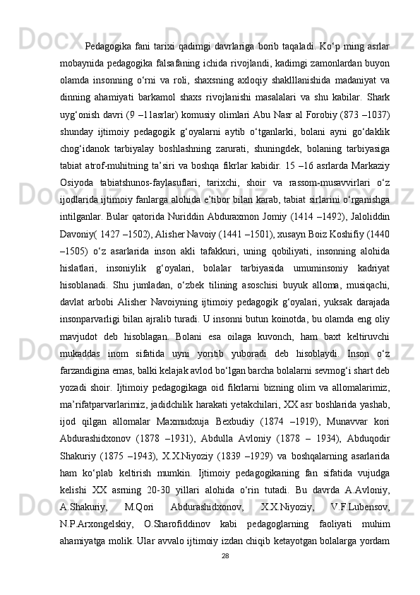 Pedagogika   fani   tarixi   qadimgi   davrlariga   borib   taqaladi.   Ko‘p   ming   asrlar
mobaynida pedagogika falsafaning ichida rivojlandi, kadimgi zamonlardan buyon
olamda   insonning   o‘rni   va   roli,   shaxsning   axloqiy   shaklllanishida   madaniyat   va
dinning   ahamiyati   barkamol   shaxs   rivojlanishi   masalalari   va   shu   kabilar.   Shark
uyg‘onish davri (9 –11asrlar) komusiy olimlari Abu Nasr  al Forobiy (873 –1037)
shunday   ijtimoiy   pedagogik   g‘oyalarni   aytib   o‘tganlarki,   bolani   ayni   go‘daklik
chog‘idanok   tarbiyalay   boshlashning   zarurati,   shuningdek,   bolaning   tarbiyasiga
tabiat   atrof-muhitning   ta’siri   va   boshqa   fikrlar   kabidir.   15   –16   asrlarda   Markaziy
Osiyoda   tabiatshunos-faylasuflari,   tarixchi,   shoir   va   rassom-musavvirlari   o‘z
ijodlarida ijtimoiy fanlarga alohida e’tibor bilan karab, tabiat sirlarini o‘rganishga
intilganlar.  Bular  qatorida  Nuriddin  Abduraxmon  Jomiy   (1414  –1492),  Jaloliddin
Davoniy( 1427 –1502), Alisher Navoiy (1441 –1501), xusayn Boiz Koshifiy (1440
–1505)   o‘z   asarlarida   inson   akli   tafakkuri,   uning   qobiliyati,   insonning   alohida
hislatlari,   insoniylik   g‘oyalari,   bolalar   tarbiyasida   umuminsoniy   kadriyat
hisoblanadi.   Shu   jumladan,   o‘zbek   tilining   asoschisi   buyuk   alloma,   musiqachi,
davlat   arbobi   Alisher   Navoiyning   ijtimoiy   pedagogik   g‘oyalari,   yuksak   darajada
insonparvarligi bilan ajralib turadi. U insonni butun koinotda, bu olamda eng oliy
mavjudot   deb   hisoblagan.   Bolani   esa   oilaga   kuvonch,   ham   baxt   keltiruvchi
mukaddas   inom   sifatida   uyni   yoritib   yuboradi   deb   hisoblaydi.   Inson   o‘z
farzandigina emas, balki kelajak avlod bo‘lgan barcha bolalarni sevmog‘i shart deb
yozadi   shoir.   Ijtimoiy   pedagogikaga   oid   fikrlarni   bizning   olim   va   allomalarimiz,
ma’rifatparvarlarimiz, jadidchilik harakati yetakchilari, XX asr boshlarida yashab,
ijod   qilgan   allomalar   Maxmudxuja   Bexbudiy   (1874   –1919),   Munavvar   kori
Abdurashidxonov   (1878   –1931),   Abdulla   Avloniy   (1878   –   1934),   Abduqodir
Shakuriy   (1875   –1943),   X.X.Niyoziy   (1839   –1929)   va   boshqalarning   asarlarida
ham   ko‘plab   keltirish   mumkin.   Ijtimoiy   pedagogikaning   fan   sifatida   vujudga
kelishi   XX   asrning   20-30   yillari   alohida   o‘rin   tutadi.   Bu   davrda   A.Avloniy,
A.Shakuriy,   M.Qori   Abdurashidxonov,   X.X.Niyoziy,   V.F.Lubensov,
N.P.Arxongelskiy,   O.Sharofiddinov   kabi   pedagoglarning   faoliyati   muhim
ahamiyatga molik. Ular avvalo ijtimoiy izdan chiqib ketayotgan bolalarga yordam
28 