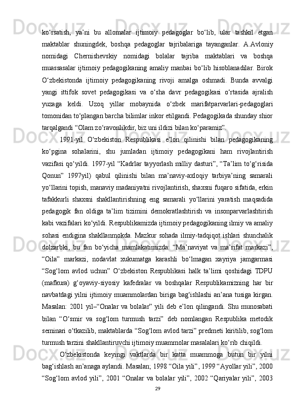 ko‘rsatish,   ya’ni   bu   allomalar   ijtimoiy   pedagoglar   bo‘lib,   ular   tashkil   etgan
maktablar   shuningdek,   boshqa   pedagoglar   tajribalariga   tayanganlar.   A.Avloniy
nomidagi   Chernishevskiy   nomidagi   bolalar   tajriba   maktablari   va   boshqa
muassasalar   ijtimoiy   pedagogikaning   amaliy   manbai   bo‘lib   hisoblanadilar.   Birok
O‘zbekistonda   ijtimoiy   pedagogikaning   rivoji   amalga   oshmadi.   Bunda   avvalgi
yangi   ittifok   sovet   pedagogikasi   va   o‘sha   davr   pedagogikasi   o‘rtasida   ajralish
yuzaga   keldi.   Uzoq   yillar   mobaynida   o‘zbek   marifatparvarlari-pedagoglari
tomonidan to‘plangan barcha bilimlar inkor etilgandi. Pedagogikada shunday shior
tarqalgandi “Olam zo‘ravonlikdir, biz uni ildizi bilan ko‘paramiz”.
1991-yil   O‘zbekiston   Respublikasi   e’lon   qilinishi   bilan   pedagogikaning
ko‘pgina   sohalarini,   shu   jumladan   ijtimoiy   pedagogikani   ham   rivojlantirish
vazifasi qo‘yildi. 1997-yil “Kadrlar tayyorlash milliy dasturi”, “Ta’lim to‘g‘risida
Qonun”   1997yil)   qabul   qilinishi   bilan   ma’naviy-axloqiy   tarbiya’ning   samarali
yo‘llarini topish, manaviy madaniyatni rivojlantirish, shaxsni fuqaro sifatida, erkin
tafakkurli   shaxsni   shakllantirishning   eng   samarali   yo‘llarini   yaratish   maqsadida
pedagogik   fan   oldiga   ta’lim   tizimini   demokratlashtirish   va   insonparvarlashtirish
kabi vazifalari ko‘yildi. Respublikamizda ijtimoiy pedagogikaning ilmiy va amaliy
sohasi   endigina   shakllanmokda.   Mazkur   sohada   ilmiy-tadqiqot   ishlari   shunchalik
dolzarbki,   bu   fan   bo‘yicha   mamlakatimizda:   “Ma’naviyat   va   ma’rifat   markazi”,
“Oila”   markazi,   nodavlat   xukumatga   karashli   bo‘lmagan   xayriya   jamgarmasi
“Sog‘lom   avlod   uchun”   O‘zbekiston   Respublikasi   halk   ta’limi   qoshidagi   TDPU
(mafkura)   g‘oyaviy-siyosiy   kafedralar   va   boshqalar   Respublikamizning   har   bir
navbatdagi yilni ijtimoiy muammolardan biriga bag‘ishlashi  an’ana tusiga kirgan.
Masalan:   2001 yil–“Onalar   va bolalar”  yili   deb  e’lon  qilingandi.  Shu munosabati
bilan   “O‘smir   va   sog‘lom   turmush   tarzi”   deb   nomlangan   Respublika   metodik
seminari o‘tkazilib, maktablarda “Sog‘lom avlod tarzi” predmeti kiritilib, sog‘lom
turmush tarzini shakllantiruvchi ijtimoiy muammolar masalalari ko‘rib chiqildi.
O‘zbekistonda   keyingi   vaktlarda   bir   katta   muammoga   butun   bir   yilni
bag‘ishlash an’anaga aylandi. Masalan; 1998 “Oila yili”, 1999 “Ayollar yili”, 2000
“Sog‘lom   avlod   yili”,   2001   “Onalar   va   bolalar   yili”,   2002   “Qariyalar   yili”,   2003
29 