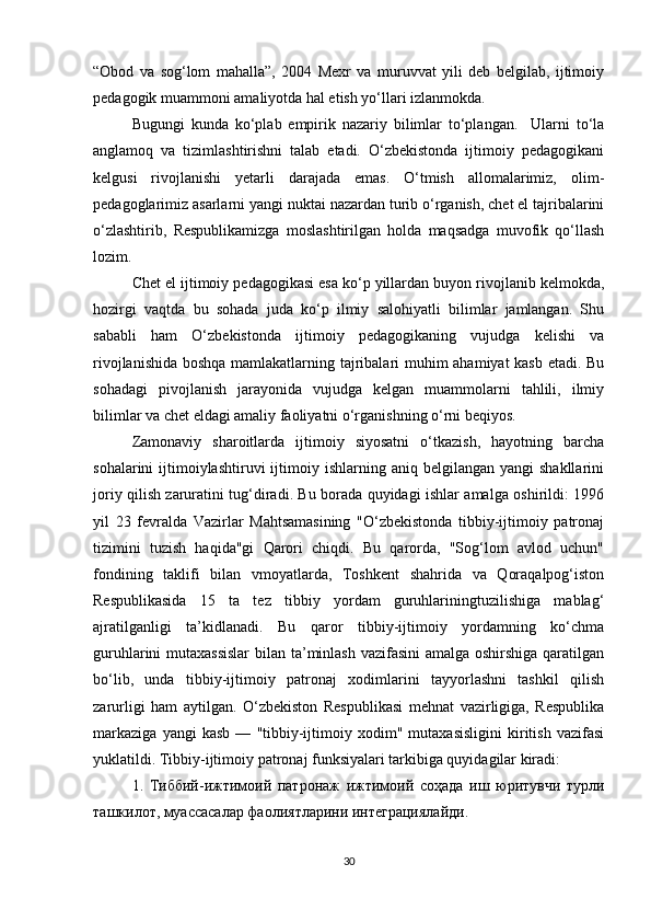“Obod   va   sog‘lom   mahalla”,   2004   Mexr   va   muruvvat   yili   deb   belgilab,   ijtimoiy
pedagogik muammoni amaliyotda hal etish yo‘llari izlanmokda.  
Bugungi   kunda   ko‘plab   empirik   nazariy   bilimlar   to‘plangan.     Ularni   to‘la
anglamoq   va   tizimlashtirishni   talab   etadi.   O‘zbekistonda   ijtimoiy   pedagogikani
kelgusi   rivojlanishi   yetarli   darajada   emas.   O‘tmish   allomalarimiz,   olim-
pedagoglarimiz asarlarni yangi nuktai nazardan turib o‘rganish, chet el tajribalarini
o‘zlashtirib,   Respublikamizga   moslashtirilgan   holda   maqsadga   muvofik   qo‘llash
lozim. 
Chet el ijtimoiy pedagogikasi esa ko‘p yillardan buyon rivojlanib kelmokda,
hozirgi   vaqtda   bu   sohada   juda   ko‘p   ilmiy   salohiyatli   bilimlar   jamlangan.   Shu
sababli   ham   O‘zbekistonda   ijtimoiy   pedagogikaning   vujudga   kelishi   va
rivojlanishida boshqa mamlakatlarning tajribalari muhim ahamiyat kasb etadi. Bu
sohadagi   pivojlanish   jarayonida   vujudga   kelgan   muammolarni   tahlili,   ilmiy
bilimlar va chet eldagi amaliy faoliyatni o‘rganishning o‘rni beqiyos.
Zamonaviy   sharoitlarda   ijtimoiy   siyosatni   o‘tkazish,   hayotning   barcha
sohalarini   ijtimoiylashtiruvi  ijtimoiy  ishlarning  aniq  belgilangan  yangi  shakllarini
joriy qilish zaruratini tug‘diradi. Bu borada quyidagi ishlar amalga oshirildi: 1996
yil   23   fevralda   Vazirlar   Mahtsamasining   "O‘zbekistonda   tibbiy-ijtimoiy   patronaj
tizimini   tuzish   haqida"gi   Qarori   chiqdi.   Bu   qarorda,   "Sog‘lom   avlod   uchun"
fondining   taklifi   bilan   vmoyatlarda,   Toshkent   shahrida   va   Qoraqalpog‘iston
Respublikasida   15   ta   tez   tibbiy   yordam   guruhlariningtuzilishiga   mablag‘
ajratilganligi   ta’kidlanadi.   Bu   qaror   tibbiy-ijtimoiy   yordamning   ko‘chma
guruhlarini mutaxassislar  bilan ta’minlash vazifasini  amalga oshirshiga qaratilgan
bo‘lib,   unda   tibbiy-ijtimoiy   patronaj   xodimlarini   tayyorlashni   tashkil   qilish
zarurligi   ham   aytilgan.   O‘zbekiston   Respublikasi   mehnat   vazirligiga,   Respublika
markaziga   yangi   kasb   —   "tibbiy-ijtimoiy   xodim"   mutaxasisligini   kiritish   vazifasi
yuklatildi. Tibbiy-ijtimoiy patronaj funksiyalari tarkibiga quyidagilar kiradi:
1.   Тиббий-ижтимоий   патронаж   ижтимоий   соҳада   иш   юритувчи   турли
ташкилот, муассасалар фаолиятларини интеграциялайди.
30 