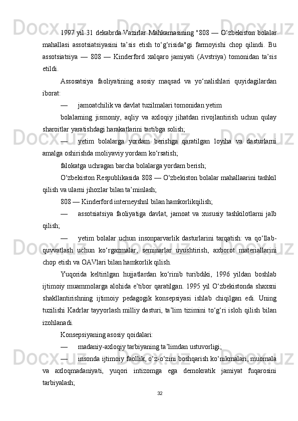 1997 yil 31 dekabrda Vazirlar Mahkamasining "808 — O‘zbekiston bolalar
mahallasi   assotsiatsiyasini   ta’sis   etish   to‘g‘risida"gi   farmoyishi   chop   qilindi.   Bu
assotsiatsiya   —   808   —   Kinderford   xalqaro   jamiyati   (Avstriya)   tomonidan   ta’sis
etildi.
Assosatsiya   faoliyatining   asosiy   maqsad   va   yo‘nalishlari   quyidagilardan
iborat:
— jamoatchilik va davlat tuzilmalari tomonidan yetim
bolalarning   jismoniy,   aqliy   va   axloqiy   jihatdan   rivojlantirish   uchun   qulay
sharoitlar yaratishdagi harakatlarini tartibga solish;
— yetim   bolalarga   yordam   berishga   qaratilgan   loyiha   va   dasturlarni
amalga oshirishda moliyaviy yordam ko‘rsatish;
falokatga uchragan barcha bolalarga yordam berish;
O‘zbekiston Respublikasida 808 — O‘zbekiston bolalar mahallaarini tashkil
qilish va ularni jihozlar bilan ta’minlash;
808 — Kinderford interneyshnl bilan hamkorlikqilish;
— assotsiatsiya   faoliyatiga   davlat,   jamoat   va   xususiy   tashkilotlarni   jalb
qilish;
— yetim   bolalar   uchun   insonparvarlik   dasturlarini   tarqatish:   va   qo‘llab-
quvvatlash   uchun   ko‘rgazmalar,   seminarlar   uyushtirish,   axborot   materiallarini
chop etish va OAVlari bilan hamkorlik qilish.
Yuqorida   keltirilgan   hujjatlardan   ko‘rinib   turibdiki,   1996   yildan   boshlab
ijtimoiy muammolarga alohida e’tibor qaratilgan. 1995 yil O‘zbekistonda shaxsni
shakllantirishning   ijtimoiy   pedagogik   konsepsiyasi   ishlab   chiqilgan   edi.   Uning
tuzilishi Kadrlar tayyorlash milliy dasturi, ta’lim tizimini to‘g‘ri isloh qilish bilan
izohlanadi.
Konsepsiyaning asosiy qoidalari:
— madaniy-axloqiy tarbiyaning ta’limdan ustuvorligi;
— insonda ijtimoiy faollik, o‘z-o‘zini boshqarish ko‘nikmalari, muomala
va   axloqmadaniyati,   yuqori   intizomga   ega   demokratik   jamiyat   fuqarosini
tarbiyalash;
32 