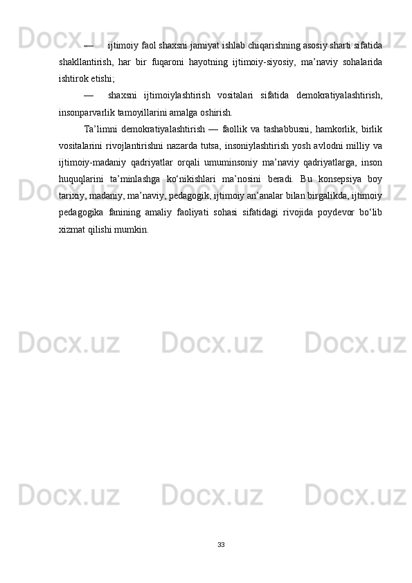 — ijtimoiy faol shaxsni jamiyat ishlab chiqarishning asosiy sharti sifatida
shakllantirish,   har   bir   fuqaroni   hayotning   ijtimoiy-siyosiy,   ma’naviy   sohalarida
ishtirok etishi;
— shaxsni   ijtimoiylashtirish   vositalari   sifatida   demokratiyalashtirish,
insonparvarlik tamoyillarini amalga oshirish.
Ta’limni   demokratiyalashtirish   —   faollik   va   tashabbusni,   hamkorlik,   birlik
vositalarini   rivojlantirishni  nazarda  tutsa,   insoniylashtirish   yosh  avlodni  milliy  va
ijtimoiy-madaniy   qadriyatlar   orqali   umuminsoniy   ma’naviy   qadriyatlarga,   inson
huquqlarini   ta’minlashga   ko‘nikishlari   ma’nosini   beradi.   Bu   konsepsiya   boy
tarixiy, madaniy, ma’naviy, pedagogik, ijtimoiy an’analar bilan birgalikda, ijtimoiy
pedagogika   fanining   amaliy   faoliyati   sohasi   sifatidagi   rivojida   poydevor   bo‘lib
xizmat qilishi mumkin.
33 