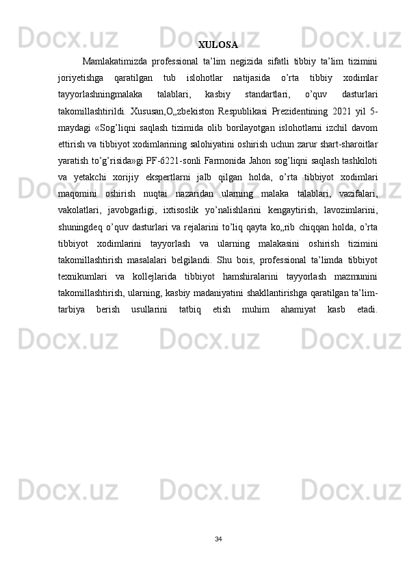 XULOSA
Mamlakatimizda   professional   ta’lim   negizida   sifatli   tibbiy   ta’lim   tizimini
joriyetishga   qaratilgan   tub   islohotlar   natijasida   o’rta   tibbiy   xodimlar
tayyorlashningmalaka   talablari,   kasbiy   standartlari,   o’quv   dasturlari
takomillashtirildi.   Xususan,O„zbekiston   Respublikasi   Prezidentining   2021   yil   5-
maydagi   «Sog’liqni   saqlash   tizimida   olib   borilayotgan   islohotlarni   izchil   davom
ettirish va tibbiyot xodimlarining salohiyatini oshirish uchun zarur shart-sharoitlar
yaratish to’g’risida»gi PF-6221-sonli Farmonida Jahon sog’liqni saqlash tashkiloti
va   yetakchi   xorijiy   ekspertlarni   jalb   qilgan   holda,   o’rta   tibbiyot   xodimlari
maqomini   oshirish   nuqtai   nazaridan   ularning   malaka   talablari,   vazifalari,
vakolatlari,   javobgarligi,   ixtisoslik   yo’nalishlarini   kengaytirish,   lavozimlarini,
shuningdeq   o’quv   dasturlari   va   rejalarini   to’liq   qayta   ko„rib   chiqqan   holda,   o’rta
tibbiyot   xodimlarini   tayyorlash   va   ularning   malakasini   oshirish   tizimini
takomillashtirish   masalalari   belgilandi.   Shu   bois,   professional   ta’limda   tibbiyot
texnikumlari   va   kollejlarida   tibbiyot   hamshiralarini   tayyorlash   mazmunini
takomillashtirish, ularning, kasbiy madaniyatini shakllantirishga qaratilgan ta’lim-
tarbiya   berish   usullarini   tatbiq   etish   muhim   ahamiyat   kasb   etadi.
34 