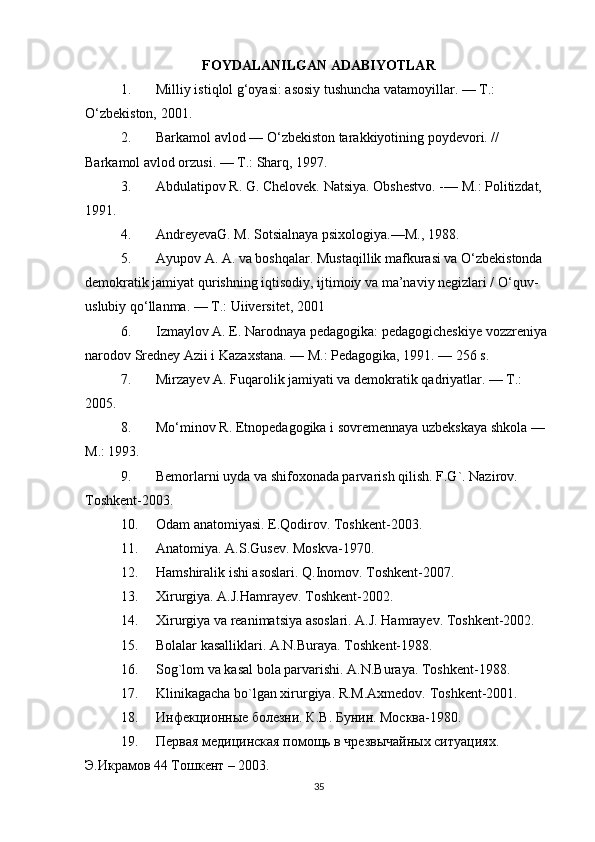 FOYDALANILGAN ADABIYOTLAR
1. Milliy istiqlol g‘oyasi: asosiy tushuncha vatamoyillar. — T.: 
O‘zbekiston, 2001.
2. Barkamol avlod — O‘zbekiston tarakkiyotining poydevori. // 
Barkamol avlod orzusi. — T.: Sharq, 1997.
3. Abdulatipov R. G. Chelovek. Natsiya.  Obshestvo. -— M.: Politizdat, 
1991.
4. AndreyevaG. M. Sotsialnaya psixologiya.—M., 1988.
5. Ayupov A. A. va boshqalar. Mustaqillik mafkurasi va O‘zbekistonda 
demokratik jamiyat qurishning iqtisodiy, ijtimoiy va ma’naviy negizlari / O‘quv-
uslubiy qo‘llanma. — T.: Uiiversitet, 2001
6. Izmaylov A. E. Narodnaya pedagogika: pedagogicheskiye vozzreniya 
narodov Sredney Azii i Kazaxstana. — M.: Pedagogika, 1991. — 256 s.
7. Mirzayev A. Fuqarolik jamiyati va demokratik qadriyatlar. — T.: 
2005.
8. Mo‘minov R. Etnopedagogika i sovremennaya uzbekskaya shkola — 
M.: 1993.
9. Bemorlarni uyda va shifoxonada parvarish qilish. F.G`. Nazirov. 
Toshkent-2003.
10. Odam anatomiyasi. E.Qodirov. Toshkent-2003.
11. Anatomiya. A.S.Gusev. Moskva-1970.
12. Hamshiralik ishi asoslari. Q.Inomov. Toshkent-2007.
13. Xirurgiya. A.J.Hamrayev. Toshkent-2002.
14. Xirurgiya va reanimatsiya asoslari. A.J. Hamrayev. Toshkent-2002.
15. Bolalar kasalliklari. A.N.Buraya. Toshkent-1988.
16. Sog`lom va kasal bola parvarishi. A.N.Buraya. Toshkent-1988.
17. Klinikagacha bo`lgan xirurgiya. R.M.Axmedov. Toshkent-2001.
18. Инфекционные болезни. К.В. Бунин. Москва-1980.
19. Первая медицинская помощь в чрезвычайных ситуациях. 
Э.Икрамов 44 Тошкент – 2003.
35 