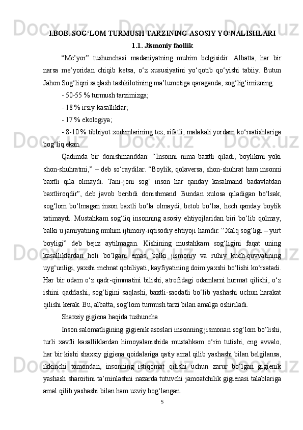 I.BOB. SOG‘LOM TURMUSH TARZINING ASOSIY YO‘NALISHLARI
1.1. Jismoniy faollik
“Me’yor”   tushunchasi   madaniyatning   muhim   belgisidir.   Albatta,   har   bir
narsa   me’yoridan   chiqib   ketsa,   o‘z   xususiyatini   yo‘qotib   qo‘yishi   tabiiy.   Butun
Jahon Sog‘liqni saqlash tashkilotining ma’lumotiga qaraganda, sog‘lig‘imizning:
- 50-55 % turmush tarzimizga;
- 18 % irsiy kasalliklar;
- 17 % ekologiya;
- 8-10 % tibbiyot xodimlarining tez, sifatli, malakali yordam ko‘rsatishlariga
bog‘liq ekan.
Qadimda   bir   donishmanddan:   “Insonni   nima   baxtli   qiladi,   boylikmi   yoki
shon-shuhratmi,” – deb so‘raydilar. “Boylik, qolaversa, shon-shuhrat ham insonni
baxtli   qila   olmaydi.   Tani-joni   sog‘   inson   har   qanday   kasalmand   badavlatdan
baxtliroqdir”,   deb   javob   beribdi   donishmand.   Bundan   xulosa   qiladigan   bo‘lsak,
sog‘lom   bo‘lmagan  inson   baxtli   bo‘la  olmaydi,  betob  bo‘lsa,   hech  qanday  boylik
tatimaydi. Mustahkam   sog‘liq insonning  asosiy   ehtiyojlaridan  biri   bo‘lib  qolmay,
balki u jamiyatning muhim ijtimoiy-iqtisodiy ehtiyoji hamdir. “Xalq sog‘ligi – yurt
boyligi”   deb   bejiz   aytilmagan.   Kishining   mustahkam   sog‘ligini   faqat   uning
kasalliklardan   holi   bo‘lgani   emas,   balki   jismoniy   va   ruhiy   kuch-quvvatining
uyg‘unligi, yaxshi mehnat qobiliyati, kayfiyatining doim yaxshi bo‘lishi ko‘rsatadi.
Har  bir  odam  o‘z qadr-qimmatini  bilishi, atrofidagi  odamlarni  hurmat  qilishi,  o‘z
ishini   qadrlashi,   sog‘ligini   saqlashi,   baxtli-saodatli   bo‘lib   yashashi   uchun   harakat
qilishi kerak. Bu, albatta, sog‘lom turmush tarzi bilan amalga oshiriladi.
Shaxsiy gigiena haqida tushuncha
Inson salomatligining gigienik asoslari insonning jismonan sog‘lom bo‘lishi,
turli   xavfli   kasalliklardan   himoyalanishida   mustahkam   o‘rin   tutishi,   eng   avvalo,
har bir kishi shaxsiy gigiena qoidalariga qatiy amal qilib yashashi bilan belgilansa,
ikkinchi   tomondan,   insonning   istiqomat   qilishi   uchun   zarur   bo‘lgan   gigienik
yashash sharoitini ta’minlashni nazarda tutuvchi jamoatchilik gigienasi talablariga
amal qilib yashashi bilan ham uzviy bog‘langan.
5 