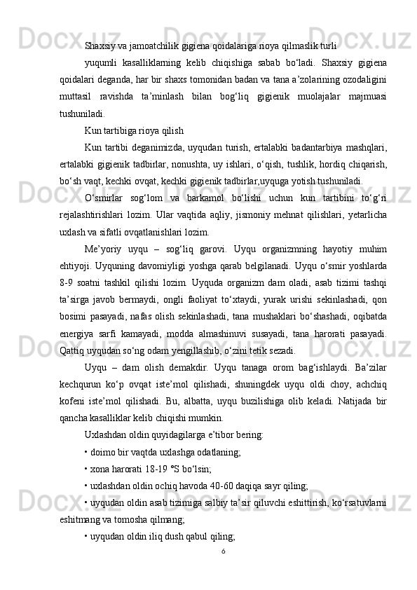 Shaxsiy va jamoatchilik gigiena qoidalariga rioya qilmaslik turli
yuqumli   kasalliklarning   kelib   chiqishiga   sabab   bo‘ladi.   Shaxsiy   gigiena
qoidalari deganda, har bir shaxs tomonidan badan va tana a’zolarining ozodaligini
muttasil   ravishda   ta’minlash   bilan   bog‘liq   gigienik   muolajalar   majmuasi
tushuniladi.
Kun tartibiga rioya qilish
Kun   tartibi   deganimizda,   uyqudan   turish,   ertalabki   badantarbiya   mashqlari,
ertalabki  gigienik tadbirlar, nonushta, uy ishlari, o‘qish, tushlik, hordiq chiqarish,
bo‘sh vaqt, kechki ovqat, kechki gigienik tadbirlar,uyquga yotish tushuniladi.
O‘smirlar   sog‘lom   va   barkamol   bo‘lishi   uchun   kun   tartibini   to‘g‘ri
rejalashtirishlari   lozim.   Ular   vaqtida   aqliy,   jismoniy   mehnat   qilishlari,   yetarlicha
uxlash va sifatli ovqatlanishlari lozim.
Me’yoriy   uyqu   –   sog‘liq   garovi.   Uyqu   organizmning   hayotiy   muhim
ehtiyoji. Uyquning davomiyligi  yoshga  qarab belgilanadi. Uyqu o‘smir  yoshlarda
8-9   soatni   tashkil   qilishi   lozim.   Uyquda   organizm   dam   oladi,   asab   tizimi   tashqi
ta’sirga   javob   bermaydi,   ongli   faoliyat   to‘xtaydi,   yurak   urishi   sekinlashadi,   qon
bosimi   pasayadi,   nafas   olish   sekinlashadi,   tana   mushaklari   bo‘shashadi,   oqibatda
energiya   sarfi   kamayadi,   modda   almashinuvi   susayadi,   tana   harorati   pasayadi.
Qattiq uyqudan so‘ng odam yengillashib, o‘zini tetik sezadi.
Uyqu   –   dam   olish   demakdir.   Uyqu   tanaga   orom   bag‘ishlaydi.   Ba’zilar
kechqurun   ko‘p   ovqat   iste’mol   qilishadi,   shuningdek   uyqu   oldi   choy,   achchiq
kofeni   iste’mol   qilishadi.   Bu,   albatta,   uyqu   buzilishiga   olib   keladi.   Natijada   bir
qancha kasalliklar kelib chiqishi mumkin.
Uxlashdan oldin quyidagilarga e’tibor bering:
• doimo bir vaqtda uxlashga odatlaning;
• xona harorati 18-19 °S bo‘lsin;
• uxlashdan oldin ochiq havoda 40-60 daqiqa sayr qiling;
• uyqudan oldin asab tizimiga salbiy ta’sir qiluvchi eshittirish, ko‘rsatuvlarni
eshitmang va tomosha qilmang;
• uyqudan oldin iliq dush qabul qiling;
6 