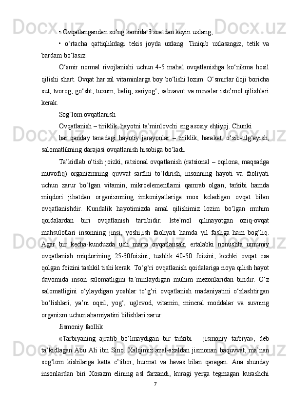 • Ovqatlangandan so‘ng kamida 3 soatdan keyin uxlang;
•   o‘rtacha   qattiqlikdagi   tekis   joyda   uxlang.   Tiniqib   uxlasangiz,   tetik   va
bardam bo‘lasiz.
O‘smir   normal   rivojlanishi   uchun   4-5   mahal   ovqatlanishga   ko‘nikma   hosil
qilishi shart. Ovqat har xil vitaminlarga boy bo‘lishi lozim. O‘smirlar iloji boricha
sut, tvorog, go‘sht, tuxum, baliq, sariyog‘, sabzavot  va mevalar iste’mol qilishlari
kerak.
Sog‘lom ovqatlanish
Ovqatlanish – tiriklik, hayotni ta’minlovchi eng asosiy ehtiyoj. Chunki
har   qanday   tanadagi   hayotiy   jarayonlar   –   tiriklik,   harakat,   o‘sib-ulg‘ayish,
salomatlikning darajasi ovqatlanish hisobiga bo‘ladi.
Ta’kidlab o‘tish joizki, ratsional ovqatlanish (ratsional – oqilona, maqsadga
muvofiq)   organizmning   quvvat   sarfini   to‘ldirish,   insonning   hayoti   va   faoliyati
uchun   zarur   bo‘lgan   vitamin,   mikroelementlarni   qamrab   olgan,   tarkibi   hamda
miqdori   jihatdan   organizmning   imkoniyatlariga   mos   keladigan   ovqat   bilan
ovqatlanishdir.   Kundalik   hayotimizda   amal   qilishimiz   lozim   bo‘lgan   muhim
qoidalardan   biri   ovqatlanish   tartibidir.   Iste’mol   qilinayotgan   oziq-ovqat
mahsulotlari   insonning   jinsi,   yoshi,ish   faoliyati   hamda   yil   fasliga   ham   bog‘liq.
Agar   bir   kecha-kunduzda   uch   marta   ovqatlansak,   ertalabki   nonushta   umumiy
ovqatlanish   miqdorining   25-30foizini,   tushlik   40-50   foizini,   kechki   ovqat   esa
qolgan foizini tashkil tishi kerak. To‘g‘ri ovqatlanish qoidalariga rioya qilish hayot
davomida   inson   salomatligini   ta’minlaydigan   muhim   mezonlaridan   biridir.   O‘z
salomatligini   o‘ylaydigan   yoshlar   to‘g‘ri   ovqatlanish   madaniyatini   o‘zlashtirgan
bo‘lishlari,   ya’ni   oqsil,   yog‘,   uglevod,   vitamin,   mineral   moddalar   va   suvning
organizm uchun ahamiyatini bilishlari zarur.
Jismoniy faollik
«Tarbiyaning   ajratib   bo‘lmaydigan   bir   tarkibi   –   jismoniy   tarbiya»,   deb
ta’kidlagan   Abu   Ali   ibn   Sino.   Xalqimiz  azal-azaldan   jismonan   baquvvat,   ma’nan
sog‘lom   kishilarga   katta   e’tibor,   hurmat   va   havas   bilan   qaragan.   Ana   shunday
insonlardan   biri   Xorazm   elining   asl   farzandi,   kuragi   yerga   tegmagan   kurashchi
7 