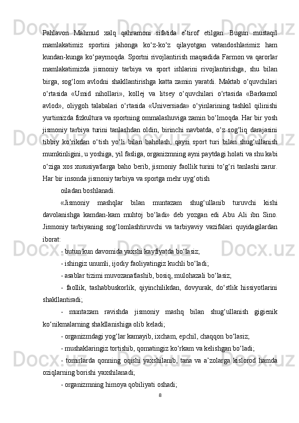 Pahlavon   Mahmud   xalq   qahramoni   sifatida   e’tirof   etilgan.   Bugun   mustaqil
mamlakatimiz   sportini   jahonga   ko‘z-ko‘z   qilayotgan   vatandoshlarimiz   ham
kundan-kunga ko‘paymoqda. Sportni rivojlantirish maqsadida Farmon va qarorlar
mamlakatimizda   jismoniy   tarbiya   va   sport   ishlarini   rivojlantirishga,   shu   bilan
birga,   sog‘lom   avlodni   shakllantirishga   katta   zamin   yaratdi.   Maktab   o‘quvchilari
o‘rtasida   «Umid   nihollari»,   kollej   va   litsey   o‘quvchilari   o‘rtasida   «Barkamol
avlod»,   oliygoh   talabalari   o‘rtasida   «Universiada»   o‘yinlarining   tashkil   qilinishi
yurtimizda fizkultura va sportning ommalashuviga zamin bo‘lmoqda. Har bir yosh
jismoniy   tarbiya   turini   tanlashdan   oldin,   birinchi   navbatda,   o‘z   sog‘liq   darajasini
tibbiy   ko‘rikdan   o‘tish   yo‘li   bilan   baholash,   qaysi   sport   turi   bilan   shug‘ullanish
mumkinligini, u yoshiga, yil fasliga, organizmning ayni paytdagi holati va shu kabi
o‘ziga xos xususiyatlarga baho berib, jismoniy faollik turini to‘g‘ri tanlashi zarur.
Har bir insonda jismoniy tarbiya va sportga mehr uyg‘otish
oiladan boshlanadi.
«Jismoniy   mashqlar   bilan   muntazam   shug‘ullanib   turuvchi   kishi
davolanishga   kamdan-kam   muhtoj   bo‘ladi»   deb   yozgan   edi   Abu   Ali   ibn   Sino.
Jismoniy   tarbiyaning   sog‘lomlashtiruvchi   va   tarbiyaviy   vazifalari   quyidagilardan
iborat:
- butun kun davomida yaxshi kayfiyatda bo‘lasiz;
- ishingiz unumli, ijodiy faoliyatingiz kuchli bo‘ladi;
- asablar tizimi muvozanatlashib, bosiq, mulohazali bo‘lasiz;
-   faollik,   tashabbuskorlik,   qiyinchilikdan,   dovyurak,   do‘stlik   hissiyotlarini
shakllantiradi;
-   muntazam   ravishda   jismoniy   mashq   bilan   shug‘ullanish   gigienik
ko‘nikmalarning shakllanishiga olib keladi;
- organizmdagi yog‘lar kamayib, ixcham, epchil, chaqqon bo‘lasiz;
- mushaklaringiz tortishib, qomatingiz ko‘rkam va kelishgan bo‘ladi;
-   tomirlarda   qonning   oqishi   yaxshilanib,   tana   va   a’zolarga   kislorod   hamda
oziqlarning borishi yaxshilanadi;
- organizmning himoya qobiliyati oshadi;
8 