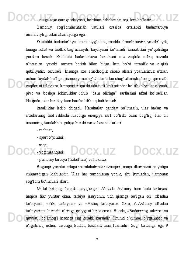 - o‘zgalarga qaraganda yosh, ko‘rkam, ishchan va sog‘lom bo‘lasiz.
Jismoniy   sog‘lomlashtirish   usullari   orasida   ertalabki   badantarbiya
ommaviyligi bilan ahamiyatga ega.
Ertalabki   badantarbiya   tanani   uyg‘otadi,   modda   almashinuvini   yaxshilaydi,
tanaga   rohat   va   faollik   bag‘ishlaydi,   kayfiyatni   ko‘taradi,   karaxtlikni   yo‘qotishga
yordam   beradi.   Ertalabki   badantarbiya   har   kuni   o‘z   vaqtida   ochiq   havoda
o‘tkazilsa,   yaxshi   samara   berish   bilan   birga,   kun   bo‘yi   teranlik   va   o‘qish
qobiliyatini   oshiradi.   Insonga   xos   erinchoqlik   sabab   aksari   yoshlarimiz   o‘zlari
uchun foydali bo‘lgan jismoniy mashg‘ulotlar bilan shug‘ullanish o‘rniga qimmatli
vaqtlarini televizor, kompyuter qarshisida turli ko‘rsatuvlar ko‘rib, o‘yinlar o‘ynab,
pivo   va   boshqa   ichimliklar   ichib   “dam   olishga”   sarflashni   afzal   ko‘radilar.
Natijada, ular bunday kam harakatlilik oqibatida turli
kasalliklar   kelib   chiqadi.   Harakatlar   qanday   bo‘lmasin,   ular   badan   va
a’zolarning   faol   ishlashi   hisobiga   energiya   sarf   bo‘lishi   bilan   bog‘liq.   Har   bir
insonning kundalik hayotiga kirishi zarur harakat turlari:
- mehnat;
- sport o‘yinlari;
- raqs;
- yog mashqlari;
- jismoniy tarbiya (fizkultura) va hokazo.
Bugungi yoshlar ertaga mamlakatimiz ravnaqini, maqsadlarimizni ro‘yobga
chiqaradigan   kishilardir.   Ular   har   tomonlama   yetuk,   shu   jumladan,   jismonan
sog‘lom bo‘lishlari shart.
Millat   kelajagi   haqida   qayg‘urgan   Abdulla   Avloniy   ham   bola   tarbiyasi
haqida   fikr   yuritar   ekan,   tarbiya   jarayonini   uch   qismga   bo‘lgan   edi:   «Badan
tarbiyasi»,   «Fikr   tarbiyasi»   va   «Axloq   tarbiyasi».   Zero,   A.Avloniy   «Badan
tarbiyasi»ni  birinchi o‘ringa qo‘ygani bejiz emas.   Bunda, «Badanning salomat  va
quvvatli   bo‘lmog‘i   insonga   eng   kerakli   narsadir.   Chunki   o‘qimoq,   o‘rganmoq   va
o‘rgatmoq   uchun   insonga   kuchli,   kasalsiz   tana   lozimdir.   Sog‘   badanga   ega   9
9 