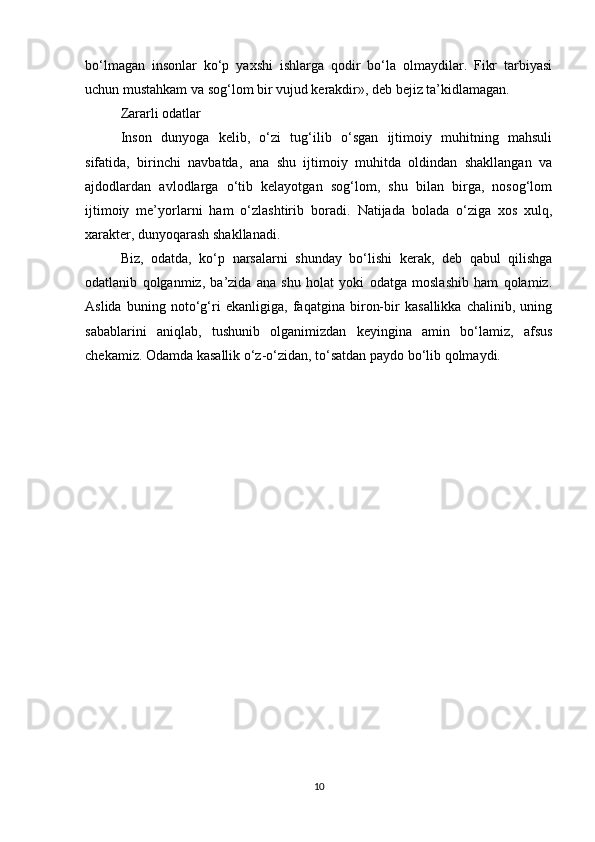 bo‘lmagan   insonlar   ko‘p   yaxshi   ishlarga   qodir   bo‘la   olmaydilar.   Fikr   tarbiyasi
uchun mustahkam va sog‘lom bir vujud kerakdir», deb bejiz ta’kidlamagan.
Zararli odatlar
Inson   dunyoga   kelib,   o‘zi   tug‘ilib   o‘sgan   ijtimoiy   muhitning   mahsuli
sifatida,   birinchi   navbatda,   ana   shu   ijtimoiy   muhitda   oldindan   shakllangan   va
ajdodlardan   avlodlarga   o‘tib   kelayotgan   sog‘lom,   shu   bilan   birga,   nosog‘lom
ijtimoiy   me’yorlarni   ham   o‘zlashtirib   boradi.   Natijada   bolada   o‘ziga   xos   xulq,
xarakter, dunyoqarash shakllanadi.
Biz,   odatda,   ko‘p   narsalarni   shunday   bo‘lishi   kerak,   deb   qabul   qilishga
odatlanib   qolganmiz,   ba’zida   ana   shu   holat   yoki   odatga   moslashib   ham   qolamiz.
Aslida   buning   noto‘g‘ri   ekanligiga,   faqatgina   biron-bir   kasallikka   chalinib,   uning
sabablarini   aniqlab,   tushunib   olganimizdan   keyingina   amin   bo‘lamiz,   afsus
chekamiz. Odamda kasallik o‘z-o‘zidan, to‘satdan paydo bo‘lib qolmaydi.
10 