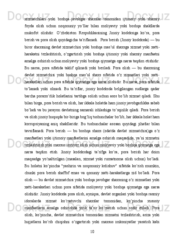 xizmatchilari   yoki   boshqa   javobgar   shaxslar   tomonidan   ijtimoiy   yoki   shaxsiy
foyda   olish   uchun   noqonuniy   yo llar   bilan   moliyaviy   yoki   boshqa   shakllardaʻ
mukofot   olishdir.   O zbekiston   Respublikasining   Jinoiy   kodeksiga   ko ra,   pora	
ʻ ʻ
berish va pora olish quyidagicha ta riflanadi.  Pora berish (Jinoiy kodeksda) — bu	
ʼ
biror shaxsning davlat xizmatchisi yoki boshqa mas ul shaxsga xizmat yoki xatti-	
ʼ
harakatni   tezlashtirish,   o zgartirish   yoki   boshqa   ijtimoiy   yoki   shaxsiy   manfaatni	
ʻ
amalga oshirish uchun moliyaviy yoki boshqa qiymatga ega narsa taqdim etishidir.
Bu   narsa,   pora   sifatida   taklif   qilinadi   yoki   beriladi.   Pora   olish   —   bu   shaxsning
davlat   xizmatchisi   yoki   boshqa   mas ul   shaxs   sifatida   o z   xizmatlari   yoki   xatti-	
ʼ ʻ
harakatlari uchun pora sifatida qiymatga ega narsa olishidir. Bu narsa, pora sifatida
to lanadi   yoki   olinadi.   Bu   ta riflar,   jinoiy   kodeksda   belgilangan   sudlarga   qadar	
ʻ ʼ
barcha poraxo rlik holatlarini tartibga solish uchun asos bo lib xizmat qiladi. Shu	
ʻ ʻ
bilan birga, pora berish va olish, har ikkala holatda ham jinoiy javobgarlikka sabab
bo ladi va bu jarayon davlatning samarali  ishlashiga to sqinlik qiladi. Pora berish	
ʻ ʻ
va olish jinoiy huquqda bir-biriga bog liq tushunchalar bo lib, har ikkala holat ham	
ʻ ʻ
korrupsiyaning   aniq   shakllaridir.   Bu   tushunchalar   asosan   quyidagi   jihatlar   bilan
tavsiflanadi.   Pora   berish   —   bu   boshqa   shaxs   (odatda   davlat   xizmatchisi)ga   o z	
ʻ
manfaatlari yoki ijtimoiy manfaatlarini amalga oshirish maqsadida, ya ni xizmatni	
ʼ
tezlashtirish yoki maxsus imtiyoz olish uchun moliyaviy yoki boshqa qiymatga ega
narsa   taqdim   etish.   Jinoiy   kodeksdagi   ta rifga   ko ra,   pora   berish   har   doim	
ʼ ʻ
maqsadga   yo naltirilgan   (masalan,   xizmat   yoki   ruxsatnoma   olish   uchun)   bo ladi.	
ʻ ʻ
Bu   holatni   ko pincha   "yashirin   va   noqonuniy   kelishuv"   sifatida   ko rish   mumkin,
ʻ ʻ
chunki   pora   berish   shaffof   emas   va   qonuniy   xatti-harakatlarga   zid   bo ladi.   Pora	
ʻ
olish — bu davlat xizmatchisi yoki boshqa javobgar shaxsning o z xizmatlari yoki	
ʻ
xatti-harakatlari   uchun   pora   sifatida   moliyaviy   yoki   boshqa   qiymatga   ega   narsa
olishidir. Jinoiy kodeksda pora olish, ayniqsa, davlat organlari yoki boshqa rasmiy
idoralarda   xizmat   ko rsatuvchi   shaxslar   tomonidan,   ko pincha   xususiy	
ʻ ʻ
manfaatlarni   amalga   oshirishda   yirik   ta sir   ko rsatish   uchun   sodir   etiladi.   Pora	
ʼ ʻ
olish,   ko pincha,   davlat   xizmatchisi   tomonidan   xizmatni   tezlashtirish,   ariza   yoki	
ʻ
hujjatlarni   ko rib   chiqishni   o zgartirish   yoki   maxsus   imkoniyatlar   yaratish   kabi	
ʻ ʻ
10 