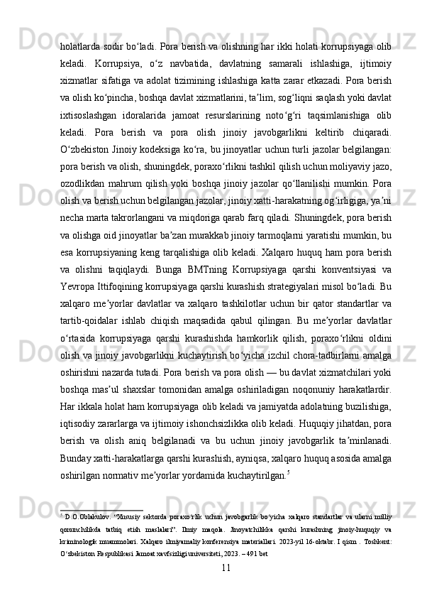 holatlarda sodir bo ladi. Pora berish va olishning har ikki holati korrupsiyaga olibʻ
keladi.   Korrupsiya,   o z   navbatida,   davlatning   samarali   ishlashiga,   ijtimoiy	
ʻ
xizmatlar sifatiga va adolat  tizimining ishlashiga katta zarar etkazadi. Pora berish
va olish ko pincha, boshqa davlat xizmatlarini, ta lim, sog liqni saqlash yoki davlat	
ʻ ʼ ʻ
ixtisoslashgan   idoralarida   jamoat   resurslarining   noto g ri   taqsimlanishiga   olib	
ʻ ʻ
keladi.   Pora   berish   va   pora   olish   jinoiy   javobgarlikni   keltirib   chiqaradi.
O zbekiston Jinoiy kodeksiga ko ra, bu jinoyatlar uchun turli jazolar belgilangan:	
ʻ ʻ
pora berish va olish, shuningdek, poraxo rlikni tashkil qilish uchun moliyaviy jazo,	
ʻ
ozodlikdan   mahrum   qilish   yoki   boshqa   jinoiy   jazolar   qo llanilishi   mumkin.   Pora	
ʻ
olish va berish uchun belgilangan jazolar, jinoiy xatti-harakatning og irligiga, ya ni	
ʻ ʼ
necha marta takrorlangani va miqdoriga qarab farq qiladi. Shuningdek, pora berish
va olishga oid jinoyatlar ba zan murakkab jinoiy tarmoqlarni yaratishi mumkin, bu	
ʼ
esa  korrupsiyaning  keng  tarqalishiga  olib keladi.  Xalqaro huquq  ham  pora berish
va   olishni   taqiqlaydi.   Bunga   BMTning   Korrupsiyaga   qarshi   konventsiyasi   va
Yevropa Ittifoqining korrupsiyaga qarshi kurashish strategiyalari misol bo ladi. Bu	
ʻ
xalqaro   me yorlar   davlatlar   va   xalqaro   tashkilotlar   uchun   bir   qator   standartlar   va	
ʼ
tartib-qoidalar   ishlab   chiqish   maqsadida   qabul   qilingan.   Bu   me yorlar   davlatlar	
ʼ
o rtasida   korrupsiyaga   qarshi   kurashishda   hamkorlik   qilish,   poraxo rlikni   oldini	
ʻ ʻ
olish va jinoiy javobgarlikni kuchaytirish bo yicha izchil chora-tadbirlarni amalga	
ʻ
oshirishni nazarda tutadi. Pora berish va pora olish — bu davlat xizmatchilari yoki
boshqa   mas ul   shaxslar   tomonidan   amalga   oshiriladigan   noqonuniy   harakatlardir.	
ʼ
Har ikkala holat ham korrupsiyaga olib keladi va jamiyatda adolatning buzilishiga,
iqtisodiy zararlarga va ijtimoiy ishonchsizlikka olib keladi. Huquqiy jihatdan, pora
berish   va   olish   aniq   belgilanadi   va   bu   uchun   jinoiy   javobgarlik   ta minlanadi.	
ʼ
Bunday xatti-harakatlarga qarshi kurashish, ayniqsa, xalqaro huquq asosida amalga
oshirilgan normativ me yorlar yordamida kuchaytirilgan.	
ʼ 5
5
  D . O . Oblakulov .   “ Xususiy   sektorda   poraxo ʻ rlik   uchun   javobgarlik   bo ʻ yicha   xalqaro   standartlar   va   ularni   milliy
qonunchilikda   tatbiq   etish   maslalari ”.   Ilmiy   maqola .   Jinoyatchilikka   qarshi   kurashning   jinoiy - huquqiy   va
kriminologik   muammolari .   Xalqaro   ilmiyamaliy   konferensiya   materiallari.   2023-yil   16-oktabr.   I   qism   .   Toshkent:
O zbekiston Respublikasi Jamoat xavfsizligi universiteti, 2023. – 491 bet	
ʻ
11 