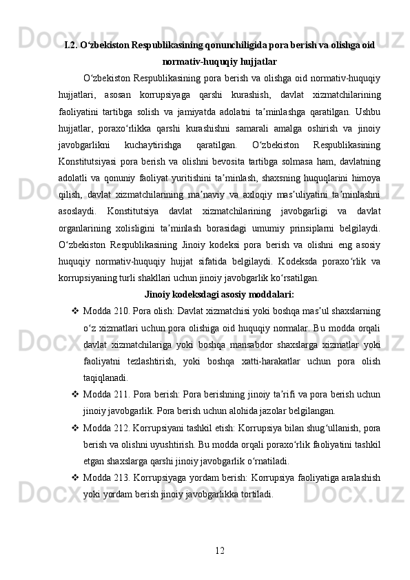 I.2. O zbekiston Respublikasining qonunchiligida pora berish va olishga oidʻ
normativ-huquqiy hujjatlar
O zbekiston   Respublikasining   pora  berish  va  olishga  oid  normativ-huquqiy
ʻ
hujjatlari,   asosan   korrupsiyaga   qarshi   kurashish,   davlat   xizmatchilarining
faoliyatini   tartibga   solish   va   jamiyatda   adolatni   ta minlashga   qaratilgan.   Ushbu	
ʼ
hujjatlar,   poraxo rlikka   qarshi   kurashishni   samarali   amalga   oshirish   va   jinoiy	
ʻ
javobgarlikni   kuchaytirishga   qaratilgan.   O zbekiston   Respublikasining	
ʻ
Konstitutsiyasi   pora   berish   va   olishni   bevosita   tartibga   solmasa   ham,   davlatning
adolatli   va   qonuniy   faoliyat   yuritishini   ta minlash,   shaxsning   huquqlarini   himoya	
ʼ
qilish,   davlat   xizmatchilarining   ma naviy   va   axloqiy   mas uliyatini   ta minlashni	
ʼ ʼ ʼ
asoslaydi.   Konstitutsiya   davlat   xizmatchilarining   javobgarligi   va   davlat
organlarining   xolisligini   ta minlash   borasidagi   umumiy   prinsiplarni   belgilaydi.	
ʼ
O zbekiston   Respublikasining   Jinoiy   kodeksi   pora   berish   va   olishni   eng   asosiy	
ʻ
huquqiy   normativ-huquqiy   hujjat   sifatida   belgilaydi.   Kodeksda   poraxo rlik   va	
ʻ
korrupsiyaning turli shakllari uchun jinoiy javobgarlik ko rsatilgan.	
ʻ
Jinoiy kodeksdagi asosiy moddalari:
 Modda 210. Pora olish: Davlat xizmatchisi yoki boshqa mas ul shaxslarning	
ʼ
o z xizmatlari uchun pora olishiga oid huquqiy normalar. Bu modda orqali	
ʻ
davlat   xizmatchilariga   yoki   boshqa   mansabdor   shaxslarga   xizmatlar   yoki
faoliyatni   tezlashtirish,   yoki   boshqa   xatti-harakatlar   uchun   pora   olish
taqiqlanadi.
 Modda 211. Pora berish: Pora berishning jinoiy ta rifi va pora berish uchun	
ʼ
jinoiy javobgarlik.  Pora berish uchun alohida jazolar belgilangan.
 Modda 212. Korrupsiyani tashkil etish: Korrupsiya bilan shug ullanish, pora	
ʻ
berish va olishni uyushtirish. Bu modda orqali poraxo rlik faoliyatini tashkil	
ʻ
etgan shaxslarga qarshi jinoiy javobgarlik o rnatiladi.	
ʻ
 Modda 213. Korrupsiyaga yordam berish: Korrupsiya faoliyatiga aralashish
yoki yordam berish jinoiy javobgarlikka tortiladi.
12 