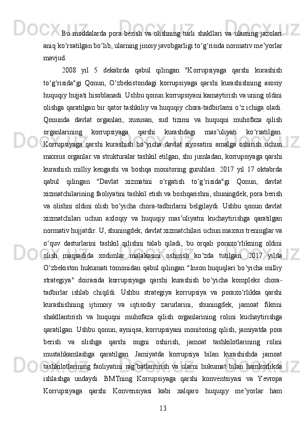 Bu   moddalarda   pora   berish   va   olishning   turli   shakllari   va   ularning   jazolari
aniq ko rsatilgan bo lib, ularning jinoiy javobgarligi to g risida normativ me yorlarʻ ʻ ʻ ʻ ʼ
mavjud. 
2008   yil   5   dekabrda   qabul   qilingan   "Korrupsiyaga   qarshi   kurashish
to g risida"gi   Qonun,   O zbekistondagi   korrupsiyaga   qarshi   kurashishning   asosiy	
ʻ ʻ ʻ
huquqiy hujjati hisoblanadi. Ushbu qonun korrupsiyani kamaytirish va uning oldini
olishga qaratilgan bir qator tashkiliy va huquqiy chora-tadbirlarni o z ichiga oladi.	
ʻ
Qonunda   davlat   organlari,   xususan,   sud   tizimi   va   huquqni   muhofaza   qilish
organlarining   korrupsiyaga   qarshi   kurashdagi   mas uliyati   ko rsatilgan.	
ʼ ʻ
Korrupsiyaga   qarshi   kurashish   bo yicha   davlat   siyosatini   amalga   oshirish   uchun	
ʻ
maxsus organlar va strukturalar tashkil etilgan, shu jumladan, korrupsiyaga qarshi
kurashish   milliy   kengashi   va   boshqa   monitoring   guruhlari.   2017   yil   17   oktabrda
qabul   qilingan   "Davlat   xizmatini   o rgatish   to g risida"gi   Qonun,   davlat	
ʻ ʻ ʻ
xizmatchilarining faoliyatini tashkil etish va boshqarishni, shuningdek, pora berish
va   olishni   oldini   olish   bo yicha   chora-tadbirlarni   belgilaydi.   Ushbu   qonun   davlat	
ʻ
xizmatchilari   uchun   axloqiy   va   huquqiy   mas uliyatni   kuchaytirishga   qaratilgan	
ʼ
normativ hujjatdir. U, shuningdek, davlat xizmatchilari uchun maxsus treninglar va
o quv   dasturlarini   tashkil   qilishni   talab   qiladi,   bu   orqali   poraxo rlikning   oldini	
ʻ ʻ
olish   maqsadida   xodimlar   malakasini   oshirish   ko zda   tutilgan.   2017   yilda	
ʻ
O zbekiston hukumati tomonidan qabul qilingan "Inson huquqlari bo yicha milliy	
ʻ ʻ
strategiya"   doirasida   korrupsiyaga   qarshi   kurashish   bo yicha   kompleks   chora-	
ʻ
tadbirlar   ishlab   chiqildi.   Ushbu   strategiya   korrupsiya   va   poraxo rlikka   qarshi	
ʻ
kurashishning   ijtimoiy   va   iqtisodiy   zarurlarini,   shuningdek,   jamoat   fikrini
shakllantirish   va   huquqni   muhofaza   qilish   organlarining   rolini   kuchaytirishga
qaratilgan.  Ushbu qonun, ayniqsa,  korrupsiyani  monitoring qilish, jamiyatda pora
berish   va   olishga   qarshi   ongni   oshirish,   jamoat   tashkilotlarining   rolini
mustahkamlashga   qaratilgan.   Jamiyatda   korrupsiya   bilan   kurashishda   jamoat
tashkilotlarining   faoliyatini   rag batlantirish   va   ularni   hukumat   bilan   hamkorlikda	
ʻ
ishlashga   undaydi.   BMTning   Korrupsiyaga   qarshi   konventsiyasi   va   Yevropa
Korrupsiyaga   qarshi   Konvensiyasi   kabi   xalqaro   huquqiy   me yorlar   ham	
ʼ
13 