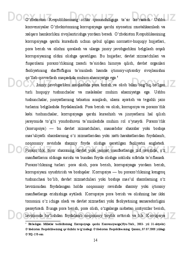 O zbekiston   Respublikasining   ichki   qonunchiligiga   ta sir   ko rsatadi.   Ushbuʻ ʼ ʻ
konvensiyalar   O zbekistonning   korrupsiyaga   qarshi   siyosatini   mustahkamlash   va	
ʻ
xalqaro hamkorlikni rivojlantirishga yordam beradi. O zbekiston Respublikasining	
ʻ
korrupsiyaga   qarshi   kurashish   uchun   qabul   qilgan   normativ-huquqiy   hujjatlari,
pora   berish   va   olishni   qoralash   va   ularga   jinoiy   javobgarlikni   belgilash   orqali
korrupsiyaning   oldini   olishga   qaratilgan.   Bu   hujjatlar,   davlat   xizmatchilari   va
fuqarolarni   poraxo rlikning   zararli   ta siridan   himoya   qilish,   davlat   organlari	
ʻ ʼ
faoliyatining   shaffofligini   ta minlash   hamda   ijtimoiy-iqtisodiy   rivojlanishni	
ʼ
qo llab-quvvatlash maqsadida muhim ahamiyatga ega.	
ʻ 6
Jinoiy   javobgarlikni   aniqlashda   pora   berish   va   olish   bilan   bog liq   bo lgan	
ʻ ʻ
turli   huquqiy   tushunchalar   va   malakalar   muhim   ahamiyatga   ega.   Ushbu
tushunchalar,   jinoyatlarning   tabiatini   aniqlash,   ularni   ajratish   va   tegishli   jazo
turlarini belgilashda foydalaniladi. Pora berish va olish, korrupsiya va poraxo rlik	
ʻ
kabi   tushunchalar,   korrupsiyaga   qarshi   kurashish   va   jinoyatlarni   hal   qilish
jarayonida   to g ri   yondoshuvni   ta minlashda   muhim   rol   o ynaydi.   Poraxo rlik	
ʻ ʻ ʼ ʻ ʻ
(korrupsiya)   —   bu   davlat   xizmatchilari,   mansabdor   shaxslar   yoki   boshqa
mas uliyatli   shaxslarning   o z   xizmatlaridan   yoki   xatti-harakatlaridan   foydalanib,	
ʼ ʻ
noqonuniy   ravishda   shaxsiy   foyda   olishga   qaratilgan   faoliyatni   anglatadi.
Poraxo rlik,   biror   shaxsning   davlat   yoki   jamoat   manfaatlariga   zid   ravishda,   o z	
ʻ ʻ
manfaatlarini oldinga surishi va bundan foyda olishga intilishi sifatida ta riflanadi.	
ʼ
Poraxo rlikning   turlari:   pora   olish,   pora   berish,   korrupsiyaga   yordam   berish,	
ʻ
korrupsiyani  uyushtirish va boshqalar. Korrupsiya — bu poraxo rlikning kengroq	
ʻ
tushunchasi   bo lib,   davlat   xizmatchilari   yoki   boshqa   mas ul   shaxslarning   o z	
ʻ ʼ ʻ
lavozimidan   foydalangan   holda   noqonuniy   ravishda   shaxsiy   yoki   ijtimoiy
manfaatlarga   erishishiga   aytiladi.   Korrupsiya   pora   berish   va   olishning   har   ikki
tomonini   o z   ichiga   oladi   va   davlat   xizmatlari   yoki   faoliyatining   samaradorligini	
ʻ
pasaytiradi.   Bunga   pora   berish,   pora   olish,   o zgalarga   nisbatan   imtiyozlar   berish,	
ʻ
lavozimda   bo lishdan   foydalanib   noqonuniy   boylik   orttirish   va   h.k.   Korrupsiya	
ʻ
6
  Birlashgan   Millatlar   tashkiltoining   Korrupsiyaga   qarshi   Konvensiyasiga(Nyu-York,   2003-   yil   31-oktyabr)
O zbekiston   Respublikasining   qo shilishi   to g risidagi   O zbekiston   Respublikasining   Qonuni,   07.07.2008   yildagi	
ʻ ʻ ʻ ʻ ʻ
O RQ-158-son
ʻ
14 