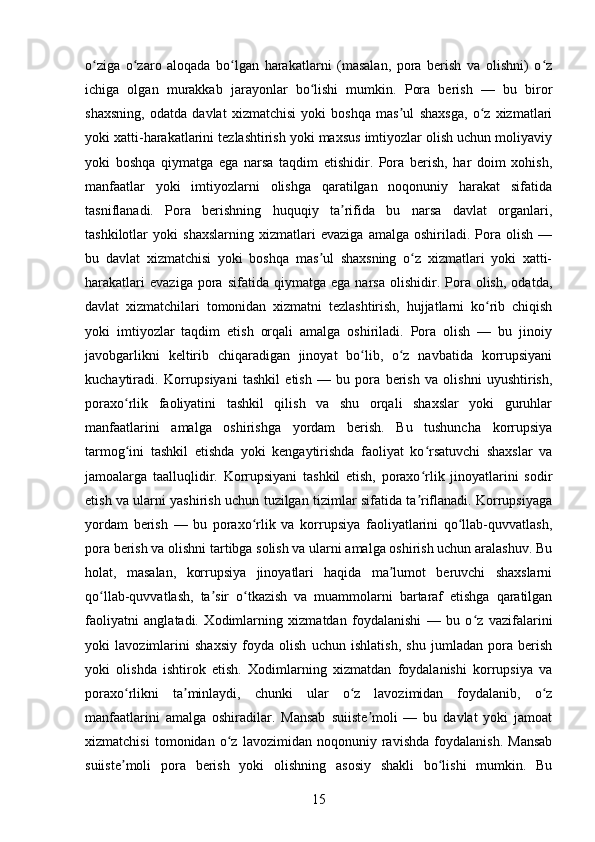 o ziga   o zaro   aloqada   bo lgan   harakatlarni   (masalan,   pora   berish   va   olishni)   o zʻ ʻ ʻ ʻ
ichiga   olgan   murakkab   jarayonlar   bo lishi   mumkin.   Pora   berish   —   bu   biror	
ʻ
shaxsning,   odatda   davlat   xizmatchisi   yoki   boshqa   mas ul   shaxsga,   o z   xizmatlari	
ʼ ʻ
yoki xatti-harakatlarini tezlashtirish yoki maxsus imtiyozlar olish uchun moliyaviy
yoki   boshqa   qiymatga   ega   narsa   taqdim   etishidir.   Pora   berish,   har   doim   xohish,
manfaatlar   yoki   imtiyozlarni   olishga   qaratilgan   noqonuniy   harakat   sifatida
tasniflanadi.   Pora   berishning   huquqiy   ta rifida   bu   narsa   davlat   organlari,	
ʼ
tashkilotlar   yoki   shaxslarning   xizmatlari   evaziga   amalga   oshiriladi.   Pora   olish   —
bu   davlat   xizmatchisi   yoki   boshqa   mas ul   shaxsning   o z   xizmatlari   yoki   xatti-	
ʼ ʻ
harakatlari   evaziga   pora  sifatida   qiymatga  ega   narsa   olishidir.  Pora   olish,   odatda,
davlat   xizmatchilari   tomonidan   xizmatni   tezlashtirish,   hujjatlarni   ko rib   chiqish	
ʻ
yoki   imtiyozlar   taqdim   etish   orqali   amalga   oshiriladi.   Pora   olish   —   bu   jinoiy
javobgarlikni   keltirib   chiqaradigan   jinoyat   bo lib,   o z   navbatida   korrupsiyani	
ʻ ʻ
kuchaytiradi.   Korrupsiyani   tashkil   etish   —   bu   pora   berish   va   olishni   uyushtirish,
poraxo rlik   faoliyatini   tashkil   qilish   va   shu   orqali   shaxslar   yoki   guruhlar	
ʻ
manfaatlarini   amalga   oshirishga   yordam   berish.   Bu   tushuncha   korrupsiya
tarmog ini   tashkil   etishda   yoki   kengaytirishda   faoliyat   ko rsatuvchi   shaxslar   va
ʻ ʻ
jamoalarga   taalluqlidir.   Korrupsiyani   tashkil   etish,   poraxo rlik   jinoyatlarini   sodir	
ʻ
etish va ularni yashirish uchun tuzilgan tizimlar sifatida ta riflanadi. Korrupsiyaga
ʼ
yordam   berish   —   bu   poraxo rlik   va   korrupsiya   faoliyatlarini   qo llab-quvvatlash,	
ʻ ʻ
pora berish va olishni tartibga solish va ularni amalga oshirish uchun aralashuv. Bu
holat,   masalan,   korrupsiya   jinoyatlari   haqida   ma lumot   beruvchi   shaxslarni	
ʼ
qo llab-quvvatlash,   ta sir   o tkazish   va   muammolarni   bartaraf   etishga   qaratilgan	
ʻ ʼ ʻ
faoliyatni   anglatadi.   Xodimlarning   xizmatdan   foydalanishi   —   bu   o z   vazifalarini	
ʻ
yoki   lavozimlarini   shaxsiy   foyda   olish   uchun   ishlatish,   shu   jumladan   pora   berish
yoki   olishda   ishtirok   etish.   Xodimlarning   xizmatdan   foydalanishi   korrupsiya   va
poraxo rlikni   ta minlaydi,   chunki   ular   o z   lavozimidan   foydalanib,   o z	
ʻ ʼ ʻ ʻ
manfaatlarini   amalga   oshiradilar.   Mansab   suiiste moli   —   bu   davlat   yoki   jamoat	
ʼ
xizmatchisi   tomonidan   o z   lavozimidan   noqonuniy   ravishda   foydalanish.   Mansab	
ʻ
suiiste moli   pora   berish   yoki   olishning   asosiy   shakli   bo lishi   mumkin.   Bu	
ʼ ʻ
15 