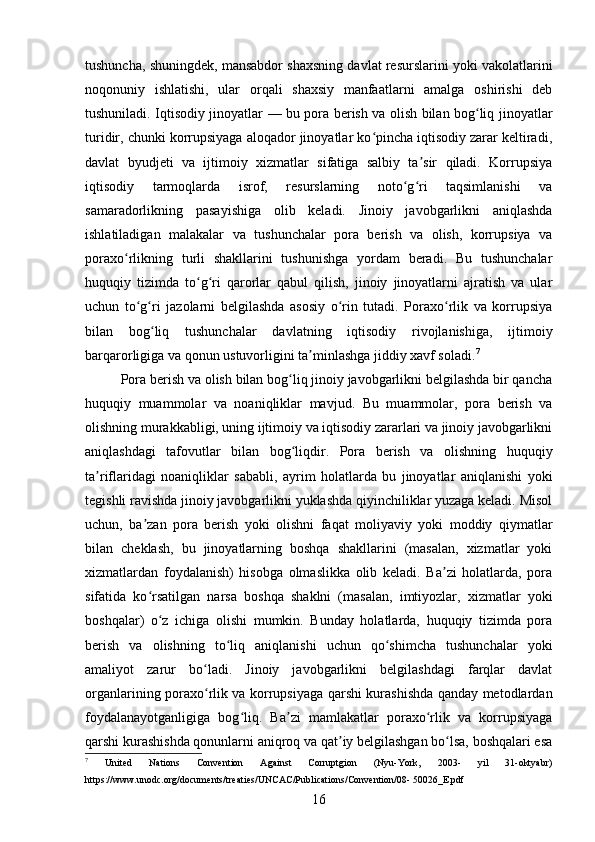 tushuncha, shuningdek, mansabdor shaxsning davlat resurslarini yoki vakolatlarini
noqonuniy   ishlatishi,   ular   orqali   shaxsiy   manfaatlarni   amalga   oshirishi   deb
tushuniladi. Iqtisodiy jinoyatlar — bu pora berish va olish bilan bog liq jinoyatlarʻ
turidir, chunki korrupsiyaga aloqador jinoyatlar ko pincha iqtisodiy zarar keltiradi,	
ʻ
davlat   byudjeti   va   ijtimoiy   xizmatlar   sifatiga   salbiy   ta sir   qiladi.   Korrupsiya	
ʼ
iqtisodiy   tarmoqlarda   isrof,   resurslarning   noto g ri   taqsimlanishi   va	
ʻ ʻ
samaradorlikning   pasayishiga   olib   keladi.   Jinoiy   javobgarlikni   aniqlashda
ishlatiladigan   malakalar   va   tushunchalar   pora   berish   va   olish,   korrupsiya   va
poraxo rlikning   turli   shakllarini   tushunishga   yordam   beradi.   Bu   tushunchalar	
ʻ
huquqiy   tizimda   to g ri   qarorlar   qabul   qilish,   jinoiy   jinoyatlarni   ajratish   va   ular	
ʻ ʻ
uchun   to g ri   jazolarni   belgilashda   asosiy   o rin   tutadi.   Poraxo rlik   va   korrupsiya	
ʻ ʻ ʻ ʻ
bilan   bog liq   tushunchalar   davlatning   iqtisodiy   rivojlanishiga,   ijtimoiy	
ʻ
barqarorligiga va qonun ustuvorligini ta minlashga jiddiy xavf soladi.	
ʼ 7
Pora berish va olish bilan bog liq jinoiy javobgarlikni belgilashda bir qancha	
ʻ
huquqiy   muammolar   va   noaniqliklar   mavjud.   Bu   muammolar,   pora   berish   va
olishning murakkabligi, uning ijtimoiy va iqtisodiy zararlari va jinoiy javobgarlikni
aniqlashdagi   tafovutlar   bilan   bog liqdir.   Pora   berish   va   olishning   huquqiy
ʻ
ta riflaridagi   noaniqliklar   sababli,   ayrim   holatlarda   bu   jinoyatlar   aniqlanishi   yoki	
ʼ
tegishli ravishda jinoiy javobgarlikni yuklashda qiyinchiliklar yuzaga keladi. Misol
uchun,   ba zan   pora   berish   yoki   olishni   faqat   moliyaviy   yoki   moddiy   qiymatlar	
ʼ
bilan   cheklash,   bu   jinoyatlarning   boshqa   shakllarini   (masalan,   xizmatlar   yoki
xizmatlardan   foydalanish)   hisobga   olmaslikka   olib   keladi.   Ba zi   holatlarda,   pora	
ʼ
sifatida   ko rsatilgan   narsa   boshqa   shaklni   (masalan,   imtiyozlar,   xizmatlar   yoki	
ʻ
boshqalar)   o z   ichiga   olishi   mumkin.   Bunday   holatlarda,   huquqiy   tizimda   pora	
ʻ
berish   va   olishning   to liq   aniqlanishi   uchun   qo shimcha   tushunchalar   yoki	
ʻ ʻ
amaliyot   zarur   bo ladi.   Jinoiy   javobgarlikni   belgilashdagi   farqlar   davlat	
ʻ
organlarining poraxo rlik va korrupsiyaga qarshi kurashishda qanday metodlardan
ʻ
foydalanayotganligiga   bog liq.   Ba zi   mamlakatlar   poraxo rlik   va   korrupsiyaga	
ʻ ʼ ʻ
qarshi kurashishda qonunlarni aniqroq va qat iy belgilashgan bo lsa, boshqalari esa	
ʼ ʻ
7
  United   Nations   Convention   Against   Corruptgion   (Nyu-York,   2003-   yil   31-oktyabr)
https://www.unodc.org/documents/treaties/UNCAC/Publications/Convention/08- 50026_E.pdf
16 