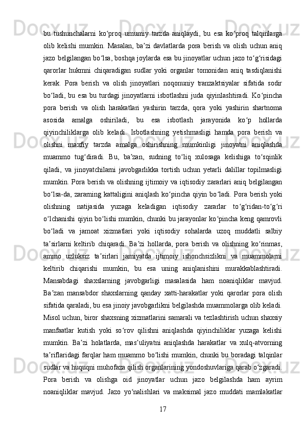 bu   tushunchalarni   ko proq   umumiy   tarzda   aniqlaydi,   bu   esa   ko proq   talqinlargaʻ ʻ
olib   kelishi   mumkin.   Masalan,   ba zi   davlatlarda   pora   berish   va   olish   uchun   aniq	
ʼ
jazo belgilangan bo lsa, boshqa joylarda esa bu jinoyatlar uchun jazo to g risidagi	
ʻ ʻ ʻ
qarorlar   hukmni   chiqaradigan   sudlar   yoki   organlar   tomonidan   aniq   tasdiqlanishi
kerak.   Pora   berish   va   olish   jinoyatlari   noqonuniy   tranzaktsiyalar   sifatida   sodir
bo ladi,   bu   esa   bu   turdagi   jinoyatlarni   isbotlashni   juda   qiyinlashtiradi.   Ko pincha	
ʻ ʻ
pora   berish   va   olish   harakatlari   yashirin   tarzda,   qora   yoki   yashirin   shartnoma
asosida   amalga   oshiriladi,   bu   esa   isbotlash   jarayonida   ko p   hollarda	
ʻ
qiyinchiliklarga   olib   keladi.   Isbotlashning   yetishmasligi   hamda   pora   berish   va
olishni   maxfiy   tarzda   amalga   oshirishning   mumkinligi   jinoyatni   aniqlashda
muammo   tug diradi.   Bu,   ba zan,   sudning   to liq   xulosaga   kelishiga   to sqinlik	
ʻ ʼ ʻ ʻ
qiladi,   va   jinoyatchilarni   javobgarlikka   tortish   uchun   yetarli   dalillar   topilmasligi
mumkin. Pora  berish  va olishning  ijtimoiy va  iqtisodiy  zararlari  aniq  belgilangan
bo lsa-da, zararning kattaligini  aniqlash ko pincha qiyin bo ladi. Pora berish yoki	
ʻ ʻ ʻ
olishning   natijasida   yuzaga   keladigan   iqtisodiy   zararlar   to g ridan-to g ri	
ʻ ʻ ʻ ʻ
o lchanishi qiyin bo lishi mumkin, chunki bu jarayonlar ko pincha keng qamrovli	
ʻ ʻ ʻ
bo ladi   va   jamoat   xizmatlari   yoki   iqtisodiy   sohalarda   uzoq   muddatli   salbiy
ʻ
ta sirlarni   keltirib   chiqaradi.   Ba zi   hollarda,   pora   berish   va   olishning   ko rinmas,
ʼ ʼ ʻ
ammo   uzluksiz   ta sirlari   jamiyatda   ijtimoiy   ishonchsizlikni   va   muammolarni	
ʼ
keltirib   chiqarishi   mumkin,   bu   esa   uning   aniqlanishini   murakkablashtiradi.
Mansabdagi   shaxslarning   javobgarligi   masalasida   ham   noaniqliklar   mavjud.
Ba zan   mansabdor   shaxslarning   qanday   xatti-harakatlar   yoki   qarorlar   pora   olish	
ʼ
sifatida qaraladi, bu esa jinoiy javobgarlikni belgilashda muammolarga olib keladi.
Misol uchun, biror shaxsning xizmatlarini samarali va tezlashtirish uchun shaxsiy
manfaatlar   kutish   yoki   so rov   qilishni   aniqlashda   qiyinchiliklar   yuzaga   kelishi	
ʻ
mumkin.   Ba zi   holatlarda,   mas uliyatni   aniqlashda   harakatlar   va   xulq-atvorning	
ʼ ʼ
ta riflaridagi farqlar ham muammo bo lishi mumkin, chunki bu boradagi talqinlar	
ʼ ʻ
sudlar va huquqni muhofaza qilish organlarining yondoshuvlariga qarab o zgaradi.	
ʻ
Pora   berish   va   olishga   oid   jinoyatlar   uchun   jazo   belgilashda   ham   ayrim
noaniqliklar   mavjud.   Jazo   yo nalishlari   va   maksimal   jazo   muddati   mamlakatlar	
ʻ
17 