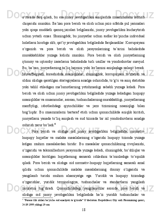 o rtasida farq qiladi, bu esa jinoiy javobgarlikni aniqlashda muammolarni keltiribʻ
chiqarishi mumkin. Ba zan pora berish va olish uchun jazo sifatida pul jarimalari	
ʼ
yoki qisqa muddatli qamoq jazolari belgilanishi, jinoiy javobgarlikni kuchaytirish
uchun   yetarli   emas.   Shuningdek,   bu   jinoyatlar   uchun   sudlar   ko pincha   individual	
ʻ
holatlarni hisobga olib, qat iy javobgarlikni belgilashda farqlanadilar. Korrupsiyani	
ʼ
o rganish   va   pora   berish   va   olish   jarayonlarining   ta sirini   baholashda	
ʻ ʼ
murakkabliklar   yuzaga   kelishi   mumkin.   Pora   berish   va   olish   jinoyatlarining
ijtimoiy va iqtisodiy  zararlarini  baholashda  turli  usullar  va yondoshuvlar  mavjud.
Bu, ba zan, jinoyatlarning to liq hajmini yoki ko lamini aniqlashga xalaqit beradi.	
ʼ ʻ ʻ
Muvaffaqiyatli   kurashishda   noaniqliklar,   shuningdek,   korrupsiyani   to xtatish   va	
ʻ
oldini olishga qaratilgan strategiyalarni amalga oshirishda, to g ri va aniq statistika	
ʻ ʻ
yoki   tahlil   etiladigan   ma lumotlarning   yetishmasligi   sababli   yuzaga   keladi.   Pora	
ʼ
berish   va   olish   uchun   jinoiy   javobgarlikni   belgilashda   yuzaga   keladigan   huquqiy
noaniqliklar va muammolar, asosan, tushunchalarning murakkabligi, jinoyatlarning
maxfiyligi,   isbotlashdagi   qiyinchiliklar   va   jazo   tizimining   noaniqligi   bilan
bog liqdir.   Bu   muammolarni   bartaraf   etish   uchun   qonunchilikda   aniqlik   kiritish,	
ʻ
jinoyatlarni  yanada   to liq  aniqlash   va  sud  tizimida  bir   xil   yondoshuvlarni   amalga	
ʻ
oshirish zarur bo ladi.	
ʻ 8
Pora   berish   va   olishga   oid   jinoiy   javobgarlikni   belgilashda,   normativ-
huquqiy   hujjatlar   va   malaka   masalalarining   o zgarishi   huquqiy   tizimda   yuzaga	
ʻ
kelgan   muhim   masalalardan   biridir.   Bu   masalalar   qonunchilikning   rivojlanishi,
o zgarishi va takomillashuvi jarayonida yuzaga keladi, shuningdek, bo shliqlar va	
ʻ ʻ
noaniqliklar   kiritilgan   hujjatlarning   samarali   ishlashini   ta minlashga   to sqinlik	
ʼ ʻ
qiladi.   Pora   berish   va   olishga   oid   normativ-huquqiy   hujjatlarning   samarali   amal
qilishi   uchun   qonunchilikda   malaka   masalalarining   doimiy   o zgarishi   va	
ʻ
yangilanib   turishi   muhim   ahamiyatga   ega.   Yuridik   va   huquqiy   tizimdagi
o zgarishlar,   yuridik   terminologiya,   tushunchalar   va   standartlarni   yangilash	
ʻ
zaruratini   tug diradi.   Qonunchilikdagi   yangilanishlar   asosida,   pora   berish   va	
ʻ
olishga   oid   jinoiy   javobgarlikni   belgilashda   ba zi   yuridik   tushunchalar   va	
ʼ
8
  “Poraxo rlik   ishlari   bo yicha   sud   amaliyoti   to g risida”   O zbekiston   Respublikasi   Oliy   sudi   Plenumining   qarori,	
ʻ ʻ ʻ ʻ ʻ
24.09.1999 yildagi 19-son
18 