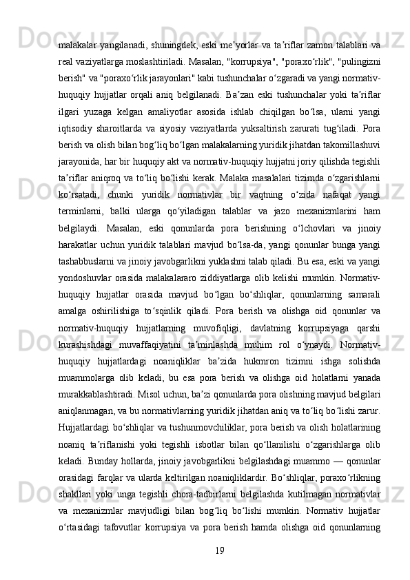 malakalar   yangilanadi,   shuningdek,   eski   me yorlar   va  ta riflar   zamon   talablari   vaʼ ʼ
real vaziyatlarga moslashtiriladi. Masalan, "korrupsiya", "poraxo rlik", "pulingizni	
ʻ
berish" va "poraxo rlik jarayonlari" kabi tushunchalar o zgaradi va yangi normativ-	
ʻ ʻ
huquqiy   hujjatlar   orqali   aniq   belgilanadi.   Ba zan   eski   tushunchalar   yoki   ta riflar	
ʼ ʼ
ilgari   yuzaga   kelgan   amaliyotlar   asosida   ishlab   chiqilgan   bo lsa,   ularni   yangi	
ʻ
iqtisodiy   sharoitlarda   va   siyosiy   vaziyatlarda   yuksaltirish   zarurati   tug iladi.   Pora	
ʻ
berish va olish bilan bog liq bo lgan malakalarning yuridik jihatdan takomillashuvi	
ʻ ʻ
jarayonida, har bir huquqiy akt va normativ-huquqiy hujjatni joriy qilishda tegishli
ta riflar aniqroq va to liq bo lishi kerak. Malaka masalalari tizimda o zgarishlarni	
ʼ ʻ ʻ ʻ
ko rsatadi,   chunki   yuridik   normativlar   bir   vaqtning   o zida   nafaqat   yangi
ʻ ʻ
terminlarni,   balki   ularga   qo yiladigan   talablar   va   jazo   mexanizmlarini   ham	
ʻ
belgilaydi.   Masalan,   eski   qonunlarda   pora   berishning   o lchovlari   va   jinoiy	
ʻ
harakatlar   uchun   yuridik   talablari   mavjud   bo lsa-da,   yangi   qonunlar   bunga   yangi	
ʻ
tashabbuslarni va jinoiy javobgarlikni yuklashni talab qiladi. Bu esa, eski va yangi
yondoshuvlar   orasida   malakalararo   ziddiyatlarga   olib   kelishi   mumkin.   Normativ-
huquqiy   hujjatlar   orasida   mavjud   bo lgan   bo shliqlar,   qonunlarning   samarali	
ʻ ʻ
amalga   oshirilishiga   to sqinlik   qiladi.   Pora   berish   va   olishga   oid   qonunlar   va	
ʻ
normativ-huquqiy   hujjatlarning   muvofiqligi,   davlatning   korrupsiyaga   qarshi
kurashishdagi   muvaffaqiyatini   ta minlashda   muhim   rol   o ynaydi.   Normativ-	
ʼ ʻ
huquqiy   hujjatlardagi   noaniqliklar   ba zida   hukmron   tizimni   ishga   solishda	
ʼ
muammolarga   olib   keladi,   bu   esa   pora   berish   va   olishga   oid   holatlarni   yanada
murakkablashtiradi. Misol uchun, ba zi qonunlarda pora olishning mavjud belgilari	
ʼ
aniqlanmagan, va bu normativlarning yuridik jihatdan aniq va to liq bo lishi zarur.	
ʻ ʻ
Hujjatlardagi bo shliqlar va tushunmovchiliklar, pora berish va olish holatlarining	
ʻ
noaniq   ta riflanishi   yoki   tegishli   isbotlar   bilan   qo llanilishi   o zgarishlarga   olib	
ʼ ʻ ʻ
keladi. Bunday hollarda, jinoiy javobgarlikni belgilashdagi  muammo — qonunlar
orasidagi  farqlar va ularda keltirilgan noaniqliklardir. Bo shliqlar, poraxo rlikning	
ʻ ʻ
shakllari   yoki   unga   tegishli   chora-tadbirlarni   belgilashda   kutilmagan   normativlar
va   mexanizmlar   mavjudligi   bilan   bog liq   bo lishi   mumkin.   Normativ   hujjatlar	
ʻ ʻ
o rtasidagi   tafovutlar   korrupsiya   va   pora   berish   hamda   olishga   oid   qonunlarning	
ʻ
19 