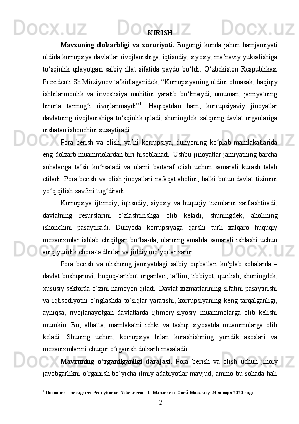 KIRISH
Mavzuning   dolzarbligi   va   zaruriyati.   Bugungi   kunda   jahon   hamjamiyati
oldida korrupsiya davlatlar rivojlanishiga, iqtisodiy, siyosiy, ma naviy yuksalishigaʼ
to sqinlik   qilayotgan   salbiy   illat   sifatida   paydo   bo ldi.   O zbekiston   Respublikasi	
ʻ ʻ ʻ
Prezidenti Sh.Mirziyoev ta kidlaganidek, “Korrupsiyaning oldini olmasak, haqiqiy	
ʼ
ishbilarmonlik   va   investisiya   muhitini   yaratib   bo lmaydi,   umuman,   jamiyatning	
ʻ
birorta   tarmog i   rivojlanmaydi”	
ʻ 1
.   Haqiqatdan   ham,   korrupsiyaviy   jinoyatlar
davlatning rivojlanishiga to sqinlik qiladi, shuningdek xalqning davlat organlariga	
ʻ
nisbatan ishonchini susaytiradi.
Pora   berish   va   olish,   ya ni   korrupsiya,   dunyoning   ko plab   mamlakatlarida	
ʼ ʻ
eng dolzarb muammolardan biri hisoblanadi. Ushbu jinoyatlar jamiyatning barcha
sohalariga   ta sir   ko rsatadi   va   ularni   bartaraf   etish   uchun   samarali   kurash   talab	
ʼ ʻ
etiladi. Pora berish va olish jinoyatlari nafaqat aholini, balki butun davlat tizimini
yo q qilish xavfini tug diradi.	
ʻ ʻ
Korrupsiya   ijtimoiy,   iqtisodiy,   siyosiy   va   huquqiy   tizimlarni   zaiflashtiradi,
davlatning   resurslarini   o zlashtirishga   olib   keladi,   shuningdek,   aholining	
ʻ
ishonchini   pasaytiradi.   Dunyoda   korrupsiyaga   qarshi   turli   xalqaro   huquqiy
mexanizmlar   ishlab   chiqilgan   bo lsa-da,   ularning   amalda   samarali   ishlashi   uchun	
ʻ
aniq yuridik chora-tadbirlar va jiddiy me yorlar zarur.	
ʼ
Pora   berish   va   olishning   jamiyatdagi   salbiy   oqibatlari   ko plab   sohalarda   –	
ʻ
davlat   boshqaruvi,   huquq-tartibot   organlari,  ta lim,  tibbiyot,   qurilish,   shuningdek,	
ʼ
xususiy sektorda o zini namoyon qiladi. Davlat xizmatlarining sifatini pasaytirishi	
ʻ
va   iqtisodiyotni   o nglashda   to siqlar   yaratishi,   korrupsiyaning   keng   tarqalganligi,
ʻ ʻ
ayniqsa,   rivojlanayotgan   davlatlarda   ijtimoiy-siyosiy   muammolarga   olib   kelishi
mumkin.   Bu,   albatta,   mamlakatni   ichki   va   tashqi   siyosatda   muammolarga   olib
keladi.   Shuning   uchun,   korrupsiya   bilan   kurashishning   yuridik   asoslari   va
mexanizmlarini chuqur o rganish dolzarb masaladir.	
ʻ
Mavzuning   o rganilganligi   darajasi.	
ʻ   Pora   berish   va   olish   uchun   jinoiy
javobgarlikni  o rganish bo yicha ilmiy adabiyotlar  mavjud, ammo bu sohada  hali	
ʻ ʻ
1
 Послание Президента Республики Узбекистан Ш.Мирзиёева Олий Мажлису 24 января 2020 года.
2 