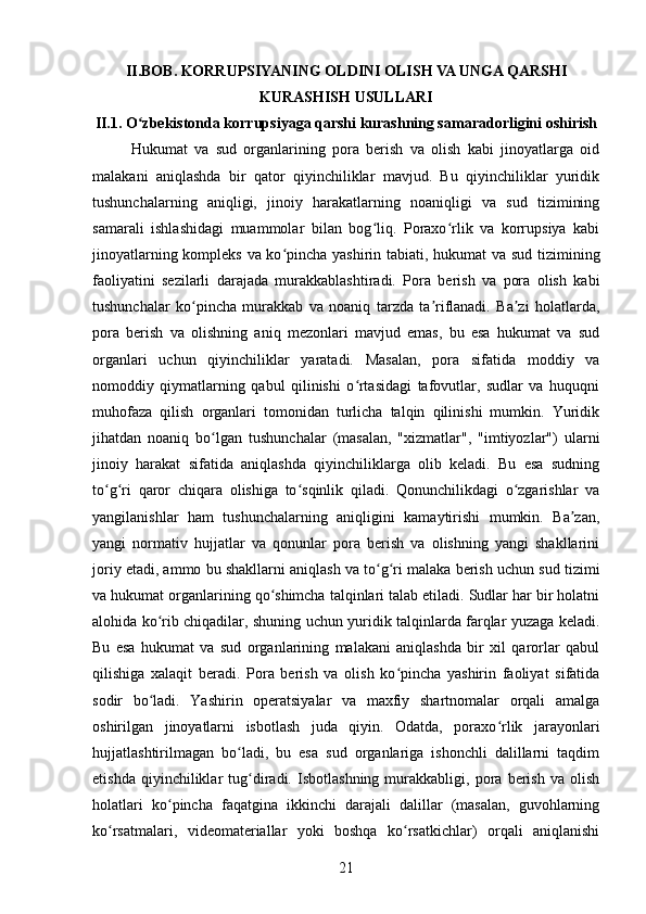 II.BOB. KORRUPSIYANING OLDINI OLISH VA UNGA QARSHI
KURASHISH USULLARI
II.1. O zbekistonda korrupsiyaga qarshi kurashning samaradorligini oshirishʻ
Hukumat   va   sud   organlarining   pora   berish   va   olish   kabi   jinoyatlarga   oid
malakani   aniqlashda   bir   qator   qiyinchiliklar   mavjud.   Bu   qiyinchiliklar   yuridik
tushunchalarning   aniqligi,   jinoiy   harakatlarning   noaniqligi   va   sud   tizimining
samarali   ishlashidagi   muammolar   bilan   bog liq.   Poraxo rlik   va   korrupsiya   kabi	
ʻ ʻ
jinoyatlarning kompleks va ko pincha yashirin tabiati, hukumat va sud tizimining	
ʻ
faoliyatini   sezilarli   darajada   murakkablashtiradi.   Pora   berish   va   pora   olish   kabi
tushunchalar   ko pincha   murakkab   va   noaniq   tarzda   ta riflanadi.   Ba zi   holatlarda,	
ʻ ʼ ʼ
pora   berish   va   olishning   aniq   mezonlari   mavjud   emas,   bu   esa   hukumat   va   sud
organlari   uchun   qiyinchiliklar   yaratadi.   Masalan,   pora   sifatida   moddiy   va
nomoddiy   qiymatlarning   qabul   qilinishi   o rtasidagi   tafovutlar,   sudlar   va   huquqni	
ʻ
muhofaza   qilish   organlari   tomonidan   turlicha   talqin   qilinishi   mumkin.   Yuridik
jihatdan   noaniq   bo lgan   tushunchalar   (masalan,   "xizmatlar",   "imtiyozlar")   ularni	
ʻ
jinoiy   harakat   sifatida   aniqlashda   qiyinchiliklarga   olib   keladi.   Bu   esa   sudning
to g ri   qaror   chiqara   olishiga   to sqinlik   qiladi.   Qonunchilikdagi   o zgarishlar   va	
ʻ ʻ ʻ ʻ
yangilanishlar   ham   tushunchalarning   aniqligini   kamaytirishi   mumkin.   Ba zan,	
ʼ
yangi   normativ   hujjatlar   va   qonunlar   pora   berish   va   olishning   yangi   shakllarini
joriy etadi, ammo bu shakllarni aniqlash va to g ri malaka berish uchun sud tizimi	
ʻ ʻ
va hukumat organlarining qo shimcha talqinlari talab etiladi. Sudlar har bir holatni	
ʻ
alohida ko rib chiqadilar, shuning uchun yuridik talqinlarda farqlar yuzaga keladi.	
ʻ
Bu   esa   hukumat   va   sud   organlarining   malakani   aniqlashda   bir   xil   qarorlar   qabul
qilishiga   xalaqit   beradi.   Pora   berish   va   olish   ko pincha   yashirin   faoliyat   sifatida	
ʻ
sodir   bo ladi.   Yashirin   operatsiyalar   va   maxfiy   shartnomalar   orqali   amalga	
ʻ
oshirilgan   jinoyatlarni   isbotlash   juda   qiyin.   Odatda,   poraxo rlik   jarayonlari	
ʻ
hujjatlashtirilmagan   bo ladi,   bu   esa   sud   organlariga   ishonchli   dalillarni   taqdim	
ʻ
etishda   qiyinchiliklar   tug diradi.   Isbotlashning   murakkabligi,   pora   berish   va   olish	
ʻ
holatlari   ko pincha   faqatgina   ikkinchi   darajali   dalillar   (masalan,   guvohlarning	
ʻ
ko rsatmalari,   videomateriallar   yoki   boshqa   ko rsatkichlar)   orqali   aniqlanishi	
ʻ ʻ
21 