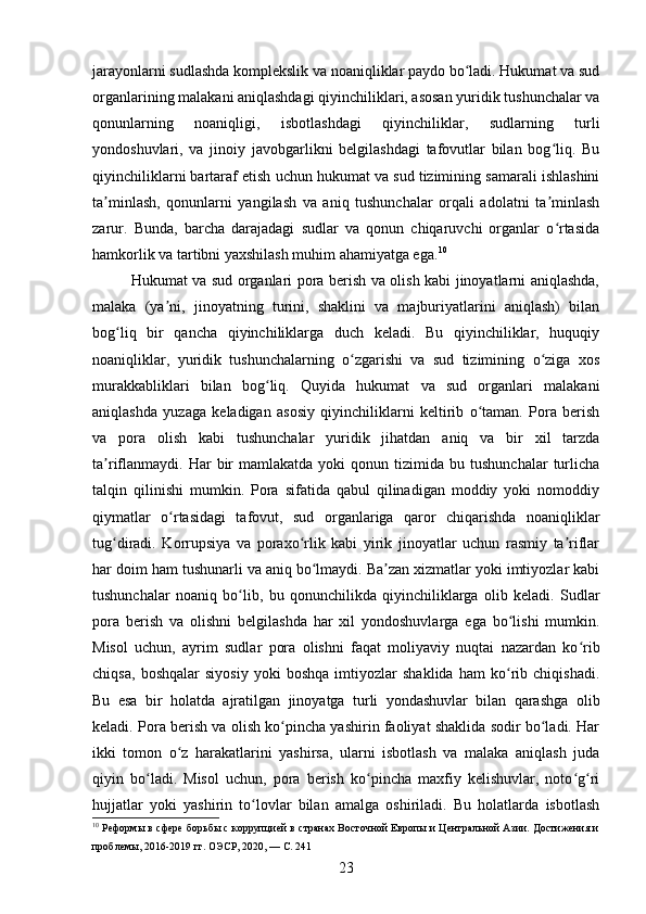 jarayonlarni sudlashda komplekslik va noaniqliklar paydo bo ladi. Hukumat va sudʻ
organlarining malakani aniqlashdagi qiyinchiliklari, asosan yuridik tushunchalar va
qonunlarning   noaniqligi,   isbotlashdagi   qiyinchiliklar,   sudlarning   turli
yondoshuvlari,   va   jinoiy   javobgarlikni   belgilashdagi   tafovutlar   bilan   bog liq.   Bu	
ʻ
qiyinchiliklarni bartaraf etish uchun hukumat va sud tizimining samarali ishlashini
ta minlash,   qonunlarni   yangilash   va   aniq   tushunchalar   orqali   adolatni   ta minlash	
ʼ ʼ
zarur.   Bunda,   barcha   darajadagi   sudlar   va   qonun   chiqaruvchi   organlar   o rtasida	
ʻ
hamkorlik va tartibni yaxshilash muhim ahamiyatga ega. 10
Hukumat va sud organlari pora berish va olish kabi jinoyatlarni aniqlashda,
malaka   (ya ni,   jinoyatning   turini,   shaklini   va   majburiyatlarini   aniqlash)   bilan	
ʼ
bog liq   bir   qancha   qiyinchiliklarga   duch   keladi.   Bu   qiyinchiliklar,   huquqiy	
ʻ
noaniqliklar,   yuridik   tushunchalarning   o zgarishi   va   sud   tizimining   o ziga   xos	
ʻ ʻ
murakkabliklari   bilan   bog liq.   Quyida   hukumat   va   sud   organlari   malakani	
ʻ
aniqlashda   yuzaga   keladigan   asosiy   qiyinchiliklarni   keltirib   o taman.   Pora   berish	
ʻ
va   pora   olish   kabi   tushunchalar   yuridik   jihatdan   aniq   va   bir   xil   tarzda
ta riflanmaydi.   Har  bir   mamlakatda  yoki  qonun  tizimida  bu  tushunchalar   turlicha	
ʼ
talqin   qilinishi   mumkin.   Pora   sifatida   qabul   qilinadigan   moddiy   yoki   nomoddiy
qiymatlar   o rtasidagi   tafovut,   sud   organlariga   qaror   chiqarishda   noaniqliklar	
ʻ
tug diradi.   Korrupsiya   va   poraxo rlik   kabi   yirik   jinoyatlar   uchun   rasmiy   ta riflar	
ʻ ʻ ʼ
har doim ham tushunarli va aniq bo lmaydi. Ba zan xizmatlar yoki imtiyozlar kabi	
ʻ ʼ
tushunchalar   noaniq   bo lib,   bu   qonunchilikda   qiyinchiliklarga   olib   keladi.   Sudlar	
ʻ
pora   berish   va   olishni   belgilashda   har   xil   yondoshuvlarga   ega   bo lishi   mumkin.	
ʻ
Misol   uchun,   ayrim   sudlar   pora   olishni   faqat   moliyaviy   nuqtai   nazardan   ko rib	
ʻ
chiqsa,   boshqalar   siyosiy   yoki   boshqa   imtiyozlar   shaklida   ham   ko rib   chiqishadi.	
ʻ
Bu   esa   bir   holatda   ajratilgan   jinoyatga   turli   yondashuvlar   bilan   qarashga   olib
keladi. Pora berish va olish ko pincha yashirin faoliyat shaklida sodir bo ladi. Har	
ʻ ʻ
ikki   tomon   o z   harakatlarini   yashirsa,   ularni   isbotlash   va   malaka   aniqlash   juda	
ʻ
qiyin   bo ladi.   Misol   uchun,   pora   berish   ko pincha   maxfiy   kelishuvlar,   noto g ri	
ʻ ʻ ʻ ʻ
hujjatlar   yoki   yashirin   to lovlar   bilan   amalga   oshiriladi.   Bu   holatlarda   isbotlash	
ʻ
10
 Реформы в сфере борьбы с коррупцией в странах Восточной Европы и Центральной Азии. Достижения и
проблемы, 2016-2019 гг. ОЭСР, 2020, — С. 241
23 