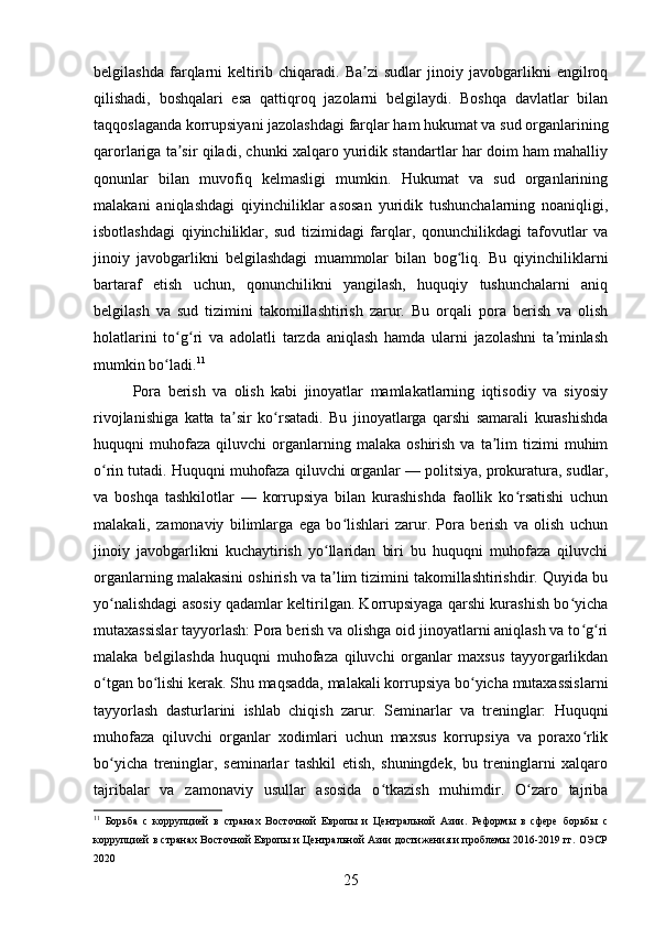 belgilashda   farqlarni   keltirib   chiqaradi.   Ba zi   sudlar   jinoiy   javobgarlikni   engilroqʼ
qilishadi,   boshqalari   esa   qattiqroq   jazolarni   belgilaydi.   Boshqa   davlatlar   bilan
taqqoslaganda korrupsiyani jazolashdagi farqlar ham hukumat va sud organlarining
qarorlariga ta sir qiladi, chunki xalqaro yuridik standartlar har doim ham mahalliy	
ʼ
qonunlar   bilan   muvofiq   kelmasligi   mumkin.   Hukumat   va   sud   organlarining
malakani   aniqlashdagi   qiyinchiliklar   asosan   yuridik   tushunchalarning   noaniqligi,
isbotlashdagi   qiyinchiliklar,   sud   tizimidagi   farqlar,   qonunchilikdagi   tafovutlar   va
jinoiy   javobgarlikni   belgilashdagi   muammolar   bilan   bog liq.   Bu   qiyinchiliklarni	
ʻ
bartaraf   etish   uchun,   qonunchilikni   yangilash,   huquqiy   tushunchalarni   aniq
belgilash   va   sud   tizimini   takomillashtirish   zarur.   Bu   orqali   pora   berish   va   olish
holatlarini   to g ri   va   adolatli   tarzda   aniqlash   hamda   ularni   jazolashni   ta minlash	
ʻ ʻ ʼ
mumkin bo ladi.	
ʻ 11
Pora   berish   va   olish   kabi   jinoyatlar   mamlakatlarning   iqtisodiy   va   siyosiy
rivojlanishiga   katta   ta sir   ko rsatadi.   Bu   jinoyatlarga   qarshi   samarali   kurashishda	
ʼ ʻ
huquqni   muhofaza   qiluvchi   organlarning   malaka   oshirish   va  ta lim   tizimi   muhim	
ʼ
o rin tutadi. Huquqni muhofaza qiluvchi organlar — politsiya, prokuratura, sudlar,	
ʻ
va   boshqa   tashkilotlar   —   korrupsiya   bilan   kurashishda   faollik   ko rsatishi   uchun	
ʻ
malakali,   zamonaviy   bilimlarga   ega   bo lishlari   zarur.   Pora   berish   va   olish   uchun	
ʻ
jinoiy   javobgarlikni   kuchaytirish   yo llaridan   biri   bu   huquqni   muhofaza   qiluvchi	
ʻ
organlarning malakasini oshirish va ta lim tizimini takomillashtirishdir. Quyida bu
ʼ
yo nalishdagi asosiy qadamlar keltirilgan. Korrupsiyaga qarshi kurashish bo yicha	
ʻ ʻ
mutaxassislar tayyorlash: Pora berish va olishga oid jinoyatlarni aniqlash va to g ri	
ʻ ʻ
malaka   belgilashda   huquqni   muhofaza   qiluvchi   organlar   maxsus   tayyorgarlikdan
o tgan bo lishi kerak. Shu maqsadda, malakali korrupsiya bo yicha mutaxassislarni	
ʻ ʻ ʻ
tayyorlash   dasturlarini   ishlab   chiqish   zarur.   Seminarlar   va   treninglar:   Huquqni
muhofaza   qiluvchi   organlar   xodimlari   uchun   maxsus   korrupsiya   va   poraxo rlik	
ʻ
bo yicha   treninglar,   seminarlar   tashkil   etish,   shuningdek,   bu   treninglarni   xalqaro	
ʻ
tajribalar   va   zamonaviy   usullar   asosida   o tkazish   muhimdir.   O zaro   tajriba	
ʻ ʻ
11
  Борьба   с   коррупцией   в   странах   Восточной   Европы   и   Центральной   Азии.   Реформы   в   сфере   борьбы   с
коррупцией в странах Восточной Европы и Центральной Азии достижения и проблемы 2016-2019 гг. ОЭСР
2020
25 