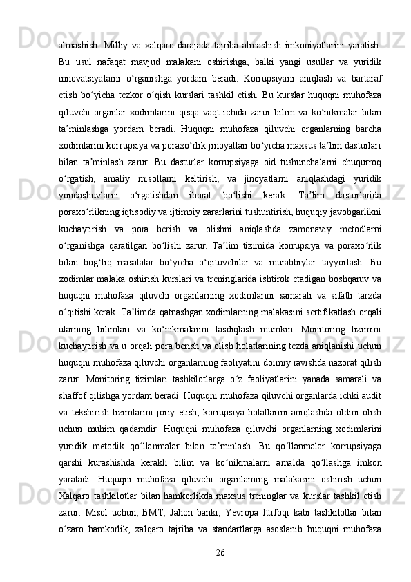 almashish:   Milliy   va   xalqaro   darajada   tajriba   almashish   imkoniyatlarini   yaratish.
Bu   usul   nafaqat   mavjud   malakani   oshirishga,   balki   yangi   usullar   va   yuridik
innovatsiyalarni   o rganishga   yordam   beradi.   Korrupsiyani   aniqlash   va   bartarafʻ
etish   bo yicha   tezkor   o qish   kurslari   tashkil   etish.   Bu   kurslar   huquqni   muhofaza	
ʻ ʻ
qiluvchi   organlar   xodimlarini   qisqa   vaqt   ichida   zarur   bilim   va   ko nikmalar   bilan	
ʻ
ta minlashga   yordam   beradi.   Huquqni   muhofaza   qiluvchi   organlarning   barcha	
ʼ
xodimlarini korrupsiya va poraxo rlik jinoyatlari bo yicha maxsus ta lim dasturlari	
ʻ ʻ ʼ
bilan   ta minlash   zarur.   Bu   dasturlar   korrupsiyaga   oid   tushunchalarni   chuqurroq	
ʼ
o rgatish,   amaliy   misollarni   keltirish,   va   jinoyatlarni   aniqlashdagi   yuridik	
ʻ
yondashuvlarni   o rgatishdan   iborat   bo lishi   kerak.   Ta lim   dasturlarida	
ʻ ʻ ʼ
poraxo rlikning iqtisodiy va ijtimoiy zararlarini tushuntirish, huquqiy javobgarlikni	
ʻ
kuchaytirish   va   pora   berish   va   olishni   aniqlashda   zamonaviy   metodlarni
o rganishga   qaratilgan   bo lishi   zarur.   Ta lim   tizimida   korrupsiya   va   poraxo rlik	
ʻ ʻ ʼ ʻ
bilan   bog liq   masalalar   bo yicha   o qituvchilar   va   murabbiylar   tayyorlash.   Bu	
ʻ ʻ ʻ
xodimlar  malaka oshirish kurslari va treninglarida ishtirok etadigan boshqaruv va
huquqni   muhofaza   qiluvchi   organlarning   xodimlarini   samarali   va   sifatli   tarzda
o qitishi kerak. Ta limda qatnashgan xodimlarning malakasini sertifikatlash orqali	
ʻ ʼ
ularning   bilimlari   va   ko nikmalarini   tasdiqlash   mumkin.   Monitoring   tizimini	
ʻ
kuchaytirish va u orqali pora berish va olish holatlarining tezda aniqlanishi uchun
huquqni muhofaza qiluvchi organlarning faoliyatini doimiy ravishda nazorat qilish
zarur.   Monitoring   tizimlari   tashkilotlarga   o z   faoliyatlarini   yanada   samarali   va	
ʻ
shaffof qilishga yordam beradi. Huquqni muhofaza qiluvchi organlarda ichki audit
va   tekshirish   tizimlarini   joriy   etish,   korrupsiya   holatlarini   aniqlashda   oldini   olish
uchun   muhim   qadamdir.   Huquqni   muhofaza   qiluvchi   organlarning   xodimlarini
yuridik   metodik   qo llanmalar   bilan   ta minlash.   Bu   qo llanmalar   korrupsiyaga	
ʻ ʼ ʻ
qarshi   kurashishda   kerakli   bilim   va   ko nikmalarni   amalda   qo llashga   imkon	
ʻ ʻ
yaratadi.   Huquqni   muhofaza   qiluvchi   organlarning   malakasini   oshirish   uchun
Xalqaro   tashkilotlar   bilan   hamkorlikda   maxsus   treninglar   va   kurslar   tashkil   etish
zarur.   Misol   uchun,   BMT,   Jahon   banki,   Yevropa   Ittifoqi   kabi   tashkilotlar   bilan
o zaro   hamkorlik,   xalqaro   tajriba   va   standartlarga   asoslanib   huquqni   muhofaza	
ʻ
26 