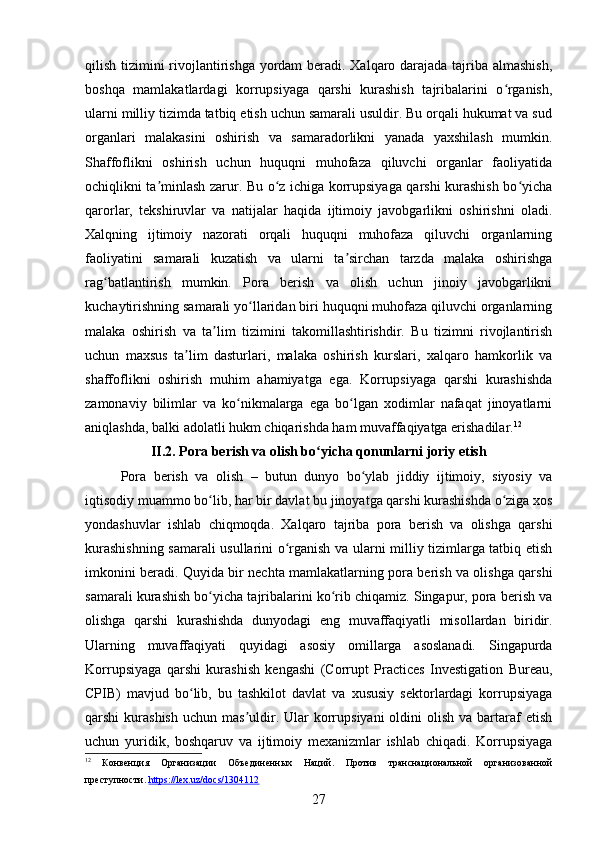 qilish tizimini rivojlantirishga yordam beradi. Xalqaro darajada tajriba almashish,
boshqa   mamlakatlardagi   korrupsiyaga   qarshi   kurashish   tajribalarini   o rganish,ʻ
ularni milliy tizimda tatbiq etish uchun samarali usuldir. Bu orqali hukumat va sud
organlari   malakasini   oshirish   va   samaradorlikni   yanada   yaxshilash   mumkin.
Shaffoflikni   oshirish   uchun   huquqni   muhofaza   qiluvchi   organlar   faoliyatida
ochiqlikni ta minlash zarur. Bu o z ichiga korrupsiyaga qarshi kurashish bo yicha	
ʼ ʻ ʻ
qarorlar,   tekshiruvlar   va   natijalar   haqida   ijtimoiy   javobgarlikni   oshirishni   oladi.
Xalqning   ijtimoiy   nazorati   orqali   huquqni   muhofaza   qiluvchi   organlarning
faoliyatini   samarali   kuzatish   va   ularni   ta sirchan   tarzda   malaka   oshirishga	
ʼ
rag batlantirish   mumkin.   Pora   berish   va   olish   uchun   jinoiy   javobgarlikni	
ʻ
kuchaytirishning samarali yo llaridan biri huquqni muhofaza qiluvchi organlarning	
ʻ
malaka   oshirish   va   ta lim   tizimini   takomillashtirishdir.   Bu   tizimni   rivojlantirish	
ʼ
uchun   maxsus   ta lim   dasturlari,   malaka   oshirish   kurslari,   xalqaro   hamkorlik   va	
ʼ
shaffoflikni   oshirish   muhim   ahamiyatga   ega.   Korrupsiyaga   qarshi   kurashishda
zamonaviy   bilimlar   va   ko nikmalarga   ega   bo lgan   xodimlar   nafaqat   jinoyatlarni	
ʻ ʻ
aniqlashda, balki adolatli hukm chiqarishda ham muvaffaqiyatga erishadilar. 12
II.2. Pora berish va olish bo yicha qonunlarni joriy etish	
ʻ
Pora   berish   va   olish   –   butun   dunyo   bo ylab   jiddiy   ijtimoiy,   siyosiy   va	
ʻ
iqtisodiy muammo bo lib, har bir davlat bu jinoyatga qarshi kurashishda o ziga xos	
ʻ ʻ
yondashuvlar   ishlab   chiqmoqda.   Xalqaro   tajriba   pora   berish   va   olishga   qarshi
kurashishning samarali usullarini o rganish va ularni milliy tizimlarga tatbiq etish	
ʻ
imkonini beradi.   Quyida bir nechta mamlakatlarning pora berish va olishga qarshi
samarali kurashish bo yicha tajribalarini ko rib chiqamiz. Singapur, pora berish va	
ʻ ʻ
olishga   qarshi   kurashishda   dunyodagi   eng   muvaffaqiyatli   misollardan   biridir.
Ularning   muvaffaqiyati   quyidagi   asosiy   omillarga   asoslanadi.   Singapurda
Korrupsiyaga   qarshi   kurashish   kengashi   (Corrupt   Practices   Investigation   Bureau,
CPIB)   mavjud   bo lib,   bu   tashkilot   davlat   va   xususiy   sektorlardagi   korrupsiyaga	
ʻ
qarshi  kurashish   uchun mas uldir. Ular   korrupsiyani   oldini  olish  va  bartaraf  etish	
ʼ
uchun   yuridik,   boshqaruv   va   ijtimoiy   mexanizmlar   ishlab   chiqadi.   Korrupsiyaga
12
  Конвенция   Организации   Объединенных   Наций.   Против   транснациональной   организованной
преступности.  https://lex.uz/docs/1304112  
27 