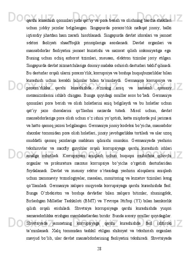qarshi kurashish qonunlari juda qat iy va pora berish va olishning barcha shakllariʼ
uchun   jiddiy   jazolar   belgilangan.   Singapurda   poraxo rlik   nafaqat   jinoiy,   balki	
ʻ
iqtisodiy   jihatdan   ham   zararli   hisoblanadi.   Singapurda   davlat   idoralari   va   jamoat
sektori   faoliyati   shaaffoqlik   prinsiplariga   asoslanadi.   Davlat   organlari   va
mansabdorlar   faoliyatini   jamoat   kuzatishi   va   nazorat   qilish   imkoniyatiga   ega.
Buning   uchun   ochiq   axborot   tizimlari,   xususan,   elektron   tizimlar   joriy   etilgan.
Singapurda davlat xizmatchilariga doimiy malaka oshirish dasturlari taklif qilinadi.
Bu dasturlar orqali ularni poraxo rlik, korrupsiya va boshqa huquqbuzarliklar bilan	
ʻ
kurashish   uchun   kerakli   bilimlar   bilan   ta minlaydi.   Germaniya   korrupsiya   va	
ʼ
poraxo rlikka   qarshi   kurashishda   o zining   aniq   va   samarali   qonuniy	
ʻ ʻ
mexanizmlarini   ishlab   chiqgan.   Bunga   quyidagi   omillar   asos   bo ladi.   Germaniya	
ʻ
qonunlari   pora   berish   va   olish   holatlarini   aniq   belgilaydi   va   bu   holatlar   uchun
qat iy   jazo   choralarini   qo llashni   nazarda   tutadi.   Misol   uchun,   davlat	
ʼ ʻ
mansabdorlariga pora olish uchun o z ishini yo qotish, katta miqdorda pul jarimasi	
ʻ ʻ
va hatto qamoq jazosi belgilangan. Germaniya jinoiy kodeksi bo yicha, mansabdor	
ʻ
shaxslar tomonidan pora olish holatlari, jinoiy javobgarlikka tortiladi va ular uzoq
muddatli   qamoq   jazolariga   mahkum   qilinishi   mumkin.   Germaniyada   yashirin
tekshiruvlar   va   maxfiy   guvohlar   orqali   korrupsiyaga   qarshi   kurashish   ishlari
amalga   oshiriladi.   Korrupsiyani   aniqlash   uchun   huquqni   muhofaza   qiluvchi
organlar   va   prokuratura   maxsus   korrupsiya   bo yicha   o rgatish   dasturlaridan	
ʻ ʻ
foydalanadi.   Davlat   va   xususiy   sektor   o rtasidagi   yashirin   aloqalarni   aniqlash	
ʻ
uchun   zamonaviy   texnologiyalar,   masalan,   monitoring   va   kuzatuv   tizimlari   keng
qo llaniladi.   Germaniya   xalqaro   miqyosda   korrupsiyaga   qarshi   kurashishda   faol.	
ʻ
Bunga   O zbekiston   va   boshqa   davlatlar   bilan   xalqaro   bitimlar,   shuningdek,	
ʻ
Birlashgan   Millatlar   Tashkiloti   (BMT)   va   Yevropa   Ittifoqi   (YI)   bilan   hamkorlik
qilish   orqali   erishiladi.   Shvetsiya   korrupsiyaga   qarshi   kurashishda   yuqori
samaradorlikka erishgan mamlakatlardan biridir. Bunda asosiy omillar quyidagilar.
Shvetsiyada   jamoatning   korrupsiyaga   qarshi   kurashishda   faol   ishtiroki
ta minlanadi.   Xalq   tomonidan   tashkil   etilgan   shikoyat   va   tekshirish   organlari	
ʼ
mavjud   bo lib,   ular   davlat   mansabdorlarining   faoliyatini   tekshiradi.   Shvetsiyada	
ʻ
28 