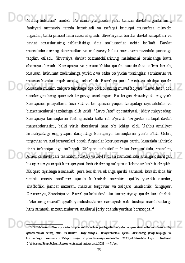 "ochiq   hukumat"   modeli   o z   ishini   yurgazadi,   ya ni   barcha   davlat   organlariningʻ ʼ
faoliyati   ommaviy   tarzda   kuzatiladi   va   nafaqat   huquqni   muhofaza   qiluvchi
organlar, balki jamoat ham nazorat qiladi. Shvetsiyada barcha davlat xarajatlari va
davlat   resurslarining   ishlatilishiga   doir   ma lumotlar   ochiq   bo ladi.   Davlat	
ʼ ʻ
mansabdorlarining   daromadlari   va   moliyaviy   holati   muntazam   ravishda   jamoatga
taqdim   etiladi.   Shvetsiya   davlat   xizmatchilarining   malakasini   oshirishga   katta
ahamiyat   beradi.   Korrupsiya   va   poraxo rlikka   qarshi   kurashishda   ta lim   berish,	
ʻ ʼ
xususan, hukumat xodimlariga yuridik va etika bo yicha treninglar, seminarlar va	
ʻ
maxsus   kurslar   orqali   amalga   oshiriladi.   Braziliya   pora   berish   va   olishga   qarshi
kurashda muhim xalqaro tajribaga ega bo lib, uning muvaffaqiyati "Lavo Jato" deb	
ʻ
nomlangan   keng   qamrovli   tergovga   asoslangan.   Bu   tergov   Braziliyada   eng   yirik
korrupsion  jinoyatlarni   fosh   etdi   va  bir   qancha  yuqori   darajadagi   siyosatchilar  va
biznesmenlarni  jazolashga  olib keldi. "Lavo Jato" operatsiyasi,  jiddiy miqyosdagi
korrupsiya   tarmoqlarini   fosh   qilishda   katta   rol   o ynadi.   Tergovlar   nafaqat   davlat	
ʻ
mansabdorlarini,   balki   yirik   shaxslarni   ham   o z   ichiga   oldi.   Ushbu   amaliyot
ʻ
Braziliyadagi   eng   yuqori   darajadagi   korrupsiya   tarmoqlarini   yorib   o tdi.   Ochiq	
ʻ
tergovlar va sud jarayonlari orqali fuqarolar korrupsiyaga qarshi kurashda ishtirok
etish   imkoniga   ega   bo lishdi.   Xalqaro   tashkilotlar   bilan   hamkorlikda,   masalan,	
ʻ
Amerika davlatlari tashkiloti (OAS) va BMT bilan hamkorlikda amalga oshirilgan
bu operatsiya orqali korrupsiyani fosh etishning xalqaro o lchovlari ko rib chiqildi.	
ʻ ʻ
Xalqaro tajribaga asoslanib, pora berish va olishga qarshi samarali kurashishda bir
nechta   asosiy   omillarni   ajratib   ko rsatish   mumkin:   qat iy   yuridik   asoslar,	
ʻ ʼ
shaffoflik,   jamoat   nazorati,   maxsus   tergovlar   va   xalqaro   hamkorlik.   Singapur,
Germaniya, Shvetsiya va Braziliya kabi davlatlar korrupsiyaga qarshi kurashishda
o zlarining   muvaffaqiyatli   yondoshuvlarini   namoyish   etib,   boshqa   mamlakatlarga	
ʻ
ham samarali mexanizmlar va usullarni joriy etishda yordam bermoqda. 13
13
  D.O.Oblakulov.   “Xususiy   sektorda   poraxo rlik   uchun   javobgarlik   bo yicha   xalqaro   standartlar   va   ularni   milliy	
ʻ ʻ
qonunchilikda   tatbiq   etish   maslalari”.   Ilmiy   maqola.   Jinoyatchilikka   qarshi   kurashning   jinoiy-huquqiy   va
kriminologik   muammolari.   Xalqaro   ilmiyamaliy   konferensiya   materiallari.   2023-yil   16-oktabr.   I   qism   .   Toshkent:
O zbekiston Respublikasi Jamoat xavfsizligi universiteti, 2023. – 491 bet	
ʻ
29 
