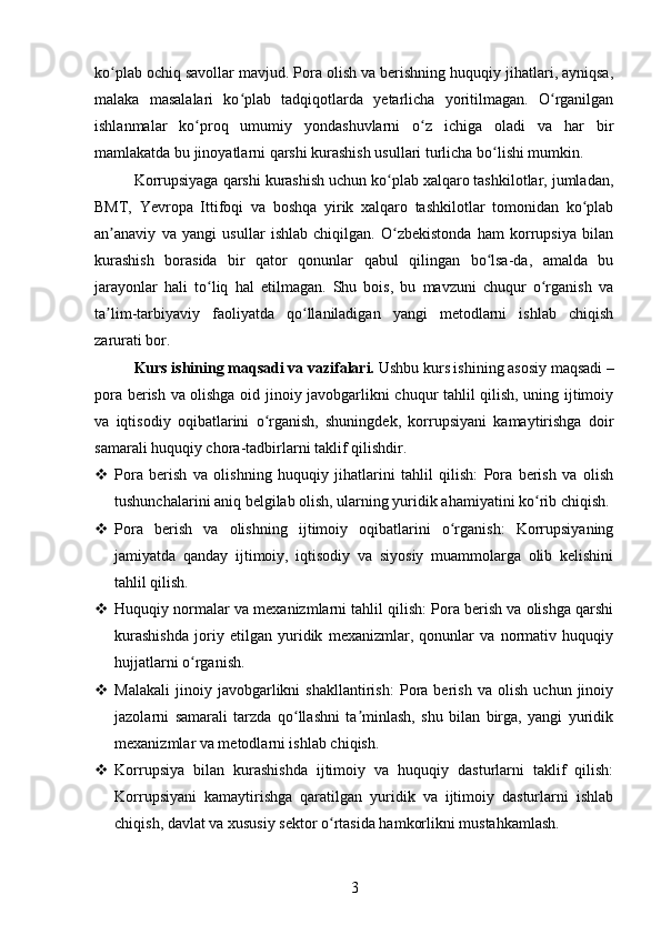 ko plab ochiq savollar mavjud. Pora olish va berishning huquqiy jihatlari, ayniqsa,ʻ
malaka   masalalari   ko plab   tadqiqotlarda   yetarlicha   yoritilmagan.   O rganilgan	
ʻ ʻ
ishlanmalar   ko proq   umumiy   yondashuvlarni   o z   ichiga   oladi   va   har   bir	
ʻ ʻ
mamlakatda bu jinoyatlarni qarshi kurashish usullari turlicha bo lishi mumkin.	
ʻ
Korrupsiyaga qarshi kurashish uchun ko plab xalqaro tashkilotlar, jumladan,	
ʻ
BMT,   Yevropa   Ittifoqi   va   boshqa   yirik   xalqaro   tashkilotlar   tomonidan   ko plab	
ʻ
an anaviy   va   yangi   usullar   ishlab   chiqilgan.   O zbekistonda   ham   korrupsiya   bilan	
ʼ ʻ
kurashish   borasida   bir   qator   qonunlar   qabul   qilingan   bo lsa-da,   amalda   bu	
ʻ
jarayonlar   hali   to liq   hal   etilmagan.   Shu   bois,   bu   mavzuni   chuqur   o rganish   va	
ʻ ʻ
ta lim-tarbiyaviy   faoliyatda   qo llaniladigan   yangi   metodlarni   ishlab   chiqish	
ʼ ʻ
zarurati bor.
Kurs ishining maqsadi va vazifalari.  Ushbu kurs ishining asosiy maqsadi –
pora berish va olishga oid jinoiy javobgarlikni chuqur tahlil qilish, uning ijtimoiy
va   iqtisodiy   oqibatlarini   o rganish,   shuningdek,   korrupsiyani   kamaytirishga   doir	
ʻ
samarali huquqiy chora-tadbirlarni taklif qilishdir.
 Pora   berish   va   olishning   huquqiy   jihatlarini   tahlil   qilish:   Pora   berish   va   olish
tushunchalarini aniq belgilab olish, ularning yuridik ahamiyatini ko rib chiqish.	
ʻ
 Pora   berish   va   olishning   ijtimoiy   oqibatlarini   o rganish:   Korrupsiyaning	
ʻ
jamiyatda   qanday   ijtimoiy,   iqtisodiy   va   siyosiy   muammolarga   olib   kelishini
tahlil qilish.
 Huquqiy normalar va mexanizmlarni tahlil qilish: Pora berish va olishga qarshi
kurashishda   joriy   etilgan   yuridik   mexanizmlar,   qonunlar   va   normativ   huquqiy
hujjatlarni o rganish.	
ʻ
 Malakali   jinoiy   javobgarlikni   shakllantirish:   Pora   berish   va   olish   uchun   jinoiy
jazolarni   samarali   tarzda   qo llashni   ta minlash,   shu   bilan   birga,   yangi   yuridik	
ʻ ʼ
mexanizmlar va metodlarni ishlab chiqish.
 Korrupsiya   bilan   kurashishda   ijtimoiy   va   huquqiy   dasturlarni   taklif   qilish:
Korrupsiyani   kamaytirishga   qaratilgan   yuridik   va   ijtimoiy   dasturlarni   ishlab
chiqish, davlat va xususiy sektor o rtasida hamkorlikni mustahkamlash.	
ʻ
3 
