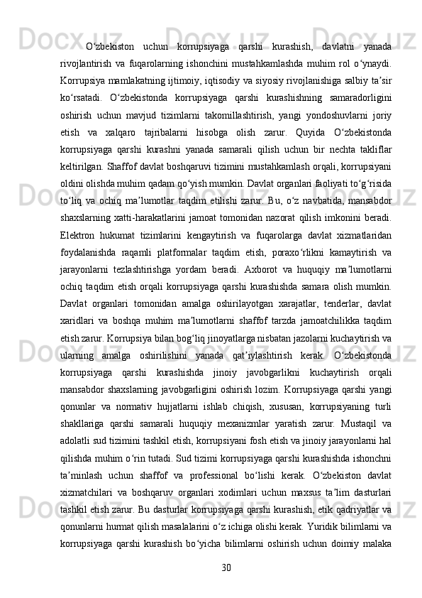 O zbekiston   uchun   korrupsiyaga   qarshi   kurashish,   davlatni   yanadaʻ
rivojlantirish   va   fuqarolarning   ishonchini   mustahkamlashda   muhim   rol   o ynaydi.	
ʻ
Korrupsiya mamlakatning ijtimoiy, iqtisodiy va siyosiy rivojlanishiga salbiy ta sir	
ʼ
ko rsatadi.   O zbekistonda   korrupsiyaga   qarshi   kurashishning   samaradorligini	
ʻ ʻ
oshirish   uchun   mavjud   tizimlarni   takomillashtirish,   yangi   yondoshuvlarni   joriy
etish   va   xalqaro   tajribalarni   hisobga   olish   zarur.   Quyida   O zbekistonda	
ʻ
korrupsiyaga   qarshi   kurashni   yanada   samarali   qilish   uchun   bir   nechta   takliflar
keltirilgan. Shaffof davlat boshqaruvi tizimini mustahkamlash orqali, korrupsiyani
oldini olishda muhim qadam qo yish mumkin. Davlat organlari faoliyati to g risida	
ʻ ʻ ʻ
to liq   va   ochiq   ma lumotlar   taqdim   etilishi   zarur.   Bu,   o z   navbatida,   mansabdor	
ʻ ʼ ʻ
shaxslarning   xatti-harakatlarini   jamoat   tomonidan   nazorat   qilish   imkonini   beradi.
Elektron   hukumat   tizimlarini   kengaytirish   va   fuqarolarga   davlat   xizmatlaridan
foydalanishda   raqamli   platformalar   taqdim   etish,   poraxo rlikni   kamaytirish   va	
ʻ
jarayonlarni   tezlashtirishga   yordam   beradi.   Axborot   va   huquqiy   ma lumotlarni	
ʼ
ochiq   taqdim   etish   orqali   korrupsiyaga   qarshi   kurashishda   samara   olish   mumkin.
Davlat   organlari   tomonidan   amalga   oshirilayotgan   xarajatlar,   tenderlar,   davlat
xaridlari   va   boshqa   muhim   ma lumotlarni   shaffof   tarzda   jamoatchilikka   taqdim	
ʼ
etish zarur. Korrupsiya bilan bog liq jinoyatlarga nisbatan jazolarni kuchaytirish va
ʻ
ularning   amalga   oshirilishini   yanada   qat iylashtirish   kerak.   O zbekistonda	
ʼ ʻ
korrupsiyaga   qarshi   kurashishda   jinoiy   javobgarlikni   kuchaytirish   orqali
mansabdor   shaxslarning   javobgarligini   oshirish   lozim.   Korrupsiyaga   qarshi   yangi
qonunlar   va   normativ   hujjatlarni   ishlab   chiqish,   xususan,   korrupsiyaning   turli
shakllariga   qarshi   samarali   huquqiy   mexanizmlar   yaratish   zarur.   Mustaqil   va
adolatli sud tizimini tashkil etish, korrupsiyani fosh etish va jinoiy jarayonlarni hal
qilishda muhim o rin tutadi. Sud tizimi korrupsiyaga qarshi kurashishda ishonchni	
ʻ
ta minlash   uchun   shaffof   va   professional   bo lishi   kerak.   O zbekiston   davlat	
ʼ ʻ ʻ
xizmatchilari   va   boshqaruv   organlari   xodimlari   uchun   maxsus   ta lim   dasturlari	
ʼ
tashkil etish zarur. Bu dasturlar korrupsiyaga qarshi  kurashish, etik qadriyatlar va
qonunlarni hurmat qilish masalalarini o z ichiga olishi kerak. Yuridik bilimlarni va	
ʻ
korrupsiyaga   qarshi   kurashish   bo yicha   bilimlarni   oshirish   uchun   doimiy   malaka	
ʻ
30 