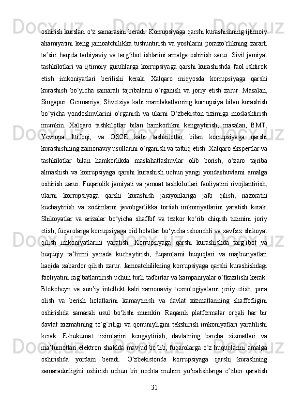 oshirish kurslari o z samarasini beradi. Korrupsiyaga qarshi kurashishning ijtimoiyʻ
ahamiyatini   keng   jamoatchilikka   tushuntirish   va   yoshlarni   poraxo rlikning   zararli	
ʻ
ta siri  haqida tarbiyaviy va targ ibot ishlarini  amalga oshirish zarur. Sivil  jamiyat	
ʼ ʻ
tashkilotlari   va   ijtimoiy   guruhlarga   korrupsiyaga   qarshi   kurashishda   faol   ishtirok
etish   imkoniyatlari   berilishi   kerak.   Xalqaro   miqyosda   korrupsiyaga   qarshi
kurashish   bo yicha   samarali   tajribalarni   o rganish   va   joriy   etish   zarur.   Masalan,	
ʻ ʻ
Singapur, Germaniya, Shvetsiya kabi mamlakatlarning korrupsiya bilan kurashish
bo yicha   yondoshuvlarini   o rganish   va   ularni   O zbekiston   tizimiga   moslashtirish	
ʻ ʻ ʻ
mumkin.   Xalqaro   tashkilotlar   bilan   hamkorlikni   kengaytirish,   masalan,   BMT,
Yevropa   Ittifoqi,   va   OSCE   kabi   tashkilotlar   bilan   korrupsiyaga   qarshi
kurashishning zamonaviy usullarini o rganish va tatbiq etish. Xalqaro ekspertlar va	
ʻ
tashkilotlar   bilan   hamkorlikda   maslahatlashuvlar   olib   borish,   o zaro   tajriba	
ʻ
almashish   va   korrupsiyaga   qarshi   kurashish   uchun   yangi   yondashuvlarni   amalga
oshirish zarur. Fuqarolik jamiyati  va jamoat  tashkilotlari  faoliyatini  rivojlantirish,
ularni   korrupsiyaga   qarshi   kurashish   jarayonlariga   jalb   qilish,   nazoratni
kuchaytirish   va   xodimlarni   javobgarlikka   tortish   imkoniyatlarini   yaratish   kerak.
Shikoyatlar   va   arizalar   bo yicha   shaffof   va   tezkor   ko rib   chiqish   tizimini   joriy	
ʻ ʻ
etish, fuqarolarga korrupsiyaga oid holatlar bo yicha ishonchli va xavfsiz shikoyat	
ʻ
qilish   imkoniyatlarini   yaratish.   Korrupsiyaga   qarshi   kurashishda   targ ibot   va	
ʻ
huquqiy   ta limni   yanada   kuchaytirish,   fuqarolarni   huquqlari   va   majburiyatlari	
ʼ
haqida   xabardor   qilish   zarur.   Jamoatchilikning   korrupsiyaga   qarshi   kurashishdagi
faoliyatini rag batlantirish uchun turli tadbirlar va kampaniyalar o tkazilishi kerak.	
ʻ ʻ
Blokcheyn   va   sun iy   intellekt   kabi   zamonaviy   texnologiyalarni   joriy   etish,   pora	
ʼ
olish   va   berish   holatlarini   kamaytirish   va   davlat   xizmatlarining   shaffofligini
oshirishda   samarali   usul   bo lishi   mumkin.   Raqamli   platformalar   orqali   har   bir	
ʻ
davlat   xizmatining   to g riligi   va   qonuniyligini   tekshirish   imkoniyatlari   yaratilishi	
ʻ ʻ
kerak.   E-hukumat   tizimlarini   kengaytirish,   davlatning   barcha   xizmatlari   va
ma lumotlari  elektron  shaklda  mavjud bo lib, fuqarolarga  o z  huquqlarini  amalga	
ʼ ʻ ʻ
oshirishda   yordam   beradi.   O zbekistonda   korrupsiyaga   qarshi   kurashning	
ʻ
samaradorligini   oshirish   uchun   bir   nechta   muhim   yo nalishlarga   e tibor   qaratish	
ʻ ʼ
31 