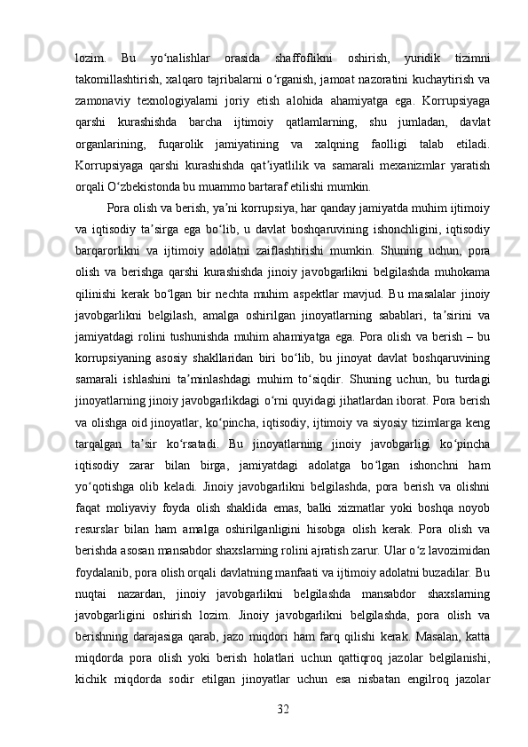 lozim.   Bu   yo nalishlar   orasida   shaffoflikni   oshirish,   yuridik   tizimniʻ
takomillashtirish, xalqaro tajribalarni  o rganish, jamoat nazoratini kuchaytirish va	
ʻ
zamonaviy   texnologiyalarni   joriy   etish   alohida   ahamiyatga   ega.   Korrupsiyaga
qarshi   kurashishda   barcha   ijtimoiy   qatlamlarning,   shu   jumladan,   davlat
organlarining,   fuqarolik   jamiyatining   va   xalqning   faolligi   talab   etiladi.
Korrupsiyaga   qarshi   kurashishda   qat iyatlilik   va   samarali   mexanizmlar   yaratish
ʼ
orqali O zbekistonda bu muammo bartaraf etilishi mumkin.	
ʻ
Pora olish va berish, ya ni korrupsiya, har qanday jamiyatda muhim ijtimoiy	
ʼ
va   iqtisodiy   ta sirga   ega   bo lib,   u   davlat   boshqaruvining   ishonchligini,   iqtisodiy	
ʼ ʻ
barqarorlikni   va   ijtimoiy   adolatni   zaiflashtirishi   mumkin.   Shuning   uchun,   pora
olish   va   berishga   qarshi   kurashishda   jinoiy   javobgarlikni   belgilashda   muhokama
qilinishi   kerak   bo lgan   bir   nechta   muhim   aspektlar   mavjud.   Bu   masalalar   jinoiy	
ʻ
javobgarlikni   belgilash,   amalga   oshirilgan   jinoyatlarning   sabablari,   ta sirini   va	
ʼ
jamiyatdagi   rolini   tushunishda   muhim   ahamiyatga   ega.   Pora   olish   va  berish   –  bu
korrupsiyaning   asosiy   shakllaridan   biri   bo lib,   bu   jinoyat   davlat   boshqaruvining	
ʻ
samarali   ishlashini   ta minlashdagi   muhim   to siqdir.   Shuning   uchun,   bu   turdagi	
ʼ ʻ
jinoyatlarning jinoiy javobgarlikdagi o rni quyidagi jihatlardan iborat. Pora berish	
ʻ
va olishga oid jinoyatlar, ko pincha, iqtisodiy, ijtimoiy va siyosiy tizimlarga keng	
ʻ
tarqalgan   ta sir   ko rsatadi.   Bu   jinoyatlarning   jinoiy   javobgarligi   ko pincha	
ʼ ʻ ʻ
iqtisodiy   zarar   bilan   birga,   jamiyatdagi   adolatga   bo lgan   ishonchni   ham	
ʻ
yo qotishga   olib   keladi.   Jinoiy   javobgarlikni   belgilashda,   pora   berish   va   olishni	
ʻ
faqat   moliyaviy   foyda   olish   shaklida   emas,   balki   xizmatlar   yoki   boshqa   noyob
resurslar   bilan   ham   amalga   oshirilganligini   hisobga   olish   kerak.   Pora   olish   va
berishda asosan mansabdor shaxslarning rolini ajratish zarur. Ular o z lavozimidan	
ʻ
foydalanib, pora olish orqali davlatning manfaati va ijtimoiy adolatni buzadilar. Bu
nuqtai   nazardan,   jinoiy   javobgarlikni   belgilashda   mansabdor   shaxslarning
javobgarligini   oshirish   lozim.   Jinoiy   javobgarlikni   belgilashda,   pora   olish   va
berishning   darajasiga   qarab,   jazo   miqdori   ham   farq   qilishi   kerak.   Masalan,   katta
miqdorda   pora   olish   yoki   berish   holatlari   uchun   qattiqroq   jazolar   belgilanishi,
kichik   miqdorda   sodir   etilgan   jinoyatlar   uchun   esa   nisbatan   engilroq   jazolar
32 