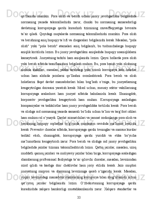 qo llanishi   mumkin.   Pora   olish   va   berish   uchun   jinoiy   javobgarlikni   belgilashdaʻ
normaning   yanada   takomillashishi   zarur,   chunki   bu   normaning   samaradorligi
davlatning   korrupsiyaga   qarshi   kurashish   tizimining   muvaffaqiyatiga   bevosita
ta sir   qiladi.   Quyidagi   nuqtalarda   normaning   takomillashishi   mumkin.   Pora   olish
ʼ
va berishning aniq huquqiy ta rifi va chegaralari belgilanishi kerak. Masalan, "pola	
ʼ
olish"   yoki   "pola   berish"   atamalari   aniq   belgilanib,   bu   tushunchalarga   huquqiy
aniqlik kiritilishi lozim. Bu jinoiy javobgarlikni aniqlashda huquqiy noaniqliklarni
kamaytiradi. Jinoyatning tarkibi  ham  aniqlanishi  lozim. Qaysi  hollarda pora olish
yoki berish sifatida tasniflanishini belgilash muhim. Bu, pora berish yoki olishning
alohida   shakllari,   masalan,   yakka   tartibdagi   yoki   tizimli   korrupsiya   kabi   holatlar
uchun   ham   alohida   jazolarni   qo llashni   osonlashtiradi.   Pora   berish   va   olish	
ʻ
holatlarini   faqat   davlat   mansabdorlari   bilan   bog lash   o rniga,   bu   jinoyatlarning	
ʻ ʻ
kengaytirilgan   doirasini   yaratish   kerak.  Misol   uchun,  xususiy   sektor   vakillarining
korrupsiyaga   aralashuvi   ham   jinoyat   sifatida   baholanishi   kerak.   Shuningdek,
korporativ   javobgarlikni   kengaytirish   ham   muhim.   Korrupsiyaga   aralashgan
kompaniyalar va tashkilotlar ham jinoiy javobgarlikka tortilishi kerak. Pora berish
va olishga oid normaning yanada samarali bo lishi uchun ta lim va targ ibot ishlari	
ʻ ʼ ʻ
ham muhim rol o ynaydi. Davlat xizmatchilari va jamoat xodimlariga pora olish va	
ʻ
berishning   huquqiy   oqibatlari   to g risida   muntazam   ravishda   ma lumot   berilishi	
ʻ ʻ ʼ
kerak. Preventiv choralar sifatida, korrupsiyaga qarshi treninglar va maxsus kurslar
tashkil   etish,   shuningdek,   korrupsiyaga   qarshi   yuridik   va   etika   bo yicha	
ʻ
ma lumotlarni   kengaytirish   zarur.   Pora   berish   va   olishga   oid   jinoiy   javobgarlikni	
ʼ
belgilashda  jazolar  tizimini   takomillashtirish  lozim.  Qattiq jazolar,  masalan,  uzoq
muddatli qamoq jazolari va moliyaviy jazolar bilan birga, korrupsiyaga aralashgan
shaxslarning professional faoliyatiga ta sir qiluvchi choralar, masalan, lavozimdan	
ʼ
ozod   qilish   va   kasbga   doir   cheklovlar   ham   joriy   etilishi   kerak.   Jazo   miqdori
jinoyatning   miqyosi   va   shaxsning   lavozimiga   qarab   o zgarishi   kerak.   Masalan,	
ʻ
yuqori lavozimdagi mansabdor shaxslarning korrupsiya bilan shug ullanishi uchun	
ʻ
qat iyroq   jazolar   belgilanishi   lozim.   O zbekistonning   korrupsiyaga   qarshi	
ʼ ʻ
kurashishda   xalqaro   hamkorligi   mustahkamlanishi   zarur.   Xalqaro   standartlar   va
33 