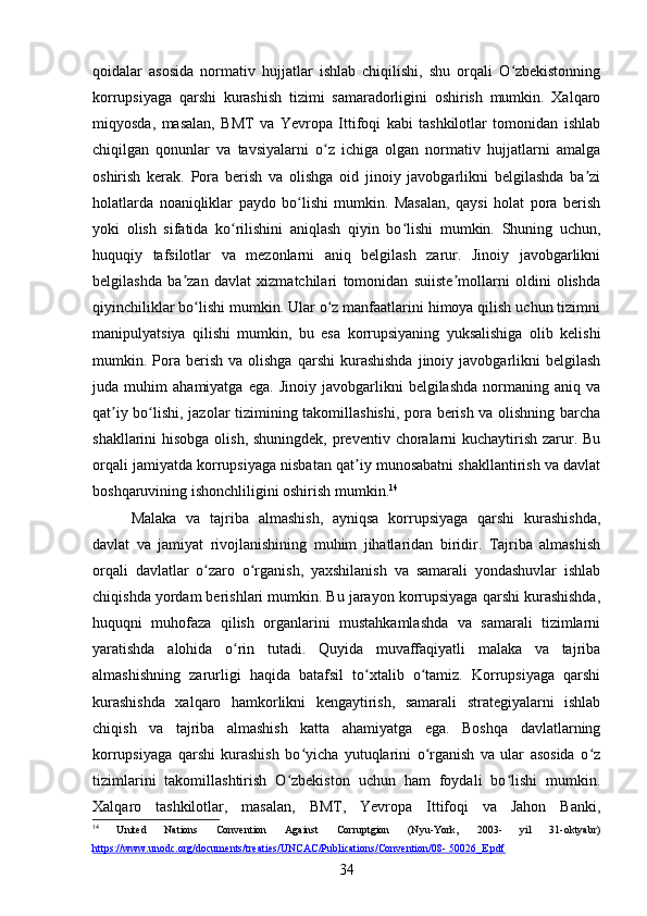 qoidalar   asosida   normativ   hujjatlar   ishlab   chiqilishi,   shu   orqali   O zbekistonningʻ
korrupsiyaga   qarshi   kurashish   tizimi   samaradorligini   oshirish   mumkin.   Xalqaro
miqyosda,   masalan,   BMT   va   Yevropa   Ittifoqi   kabi   tashkilotlar   tomonidan   ishlab
chiqilgan   qonunlar   va   tavsiyalarni   o z   ichiga   olgan   normativ   hujjatlarni   amalga	
ʻ
oshirish   kerak.   Pora   berish   va   olishga   oid   jinoiy   javobgarlikni   belgilashda   ba zi	
ʼ
holatlarda   noaniqliklar   paydo   bo lishi   mumkin.   Masalan,   qaysi   holat   pora   berish	
ʻ
yoki   olish   sifatida   ko rilishini   aniqlash   qiyin   bo lishi   mumkin.   Shuning   uchun,	
ʻ ʻ
huquqiy   tafsilotlar   va   mezonlarni   aniq   belgilash   zarur.   Jinoiy   javobgarlikni
belgilashda   ba zan   davlat   xizmatchilari   tomonidan   suiiste mollarni   oldini   olishda	
ʼ ʼ
qiyinchiliklar bo lishi mumkin. Ular o z manfaatlarini himoya qilish uchun tizimni	
ʻ ʻ
manipulyatsiya   qilishi   mumkin,   bu   esa   korrupsiyaning   yuksalishiga   olib   kelishi
mumkin.  Pora  berish  va  olishga   qarshi  kurashishda   jinoiy  javobgarlikni  belgilash
juda   muhim   ahamiyatga   ega.   Jinoiy   javobgarlikni   belgilashda   normaning   aniq   va
qat iy bo lishi, jazolar tizimining takomillashishi, pora berish va olishning barcha	
ʼ ʻ
shakllarini hisobga olish, shuningdek, preventiv choralarni  kuchaytirish zarur. Bu
orqali jamiyatda korrupsiyaga nisbatan qat iy munosabatni shakllantirish va davlat	
ʼ
boshqaruvining ishonchliligini oshirish mumkin. 14
Malaka   va   tajriba   almashish,   ayniqsa   korrupsiyaga   qarshi   kurashishda,
davlat   va   jamiyat   rivojlanishining   muhim   jihatlaridan   biridir.   Tajriba   almashish
orqali   davlatlar   o zaro   o rganish,   yaxshilanish   va   samarali   yondashuvlar   ishlab	
ʻ ʻ
chiqishda yordam berishlari mumkin. Bu jarayon korrupsiyaga qarshi kurashishda,
huquqni   muhofaza   qilish   organlarini   mustahkamlashda   va   samarali   tizimlarni
yaratishda   alohida   o rin   tutadi.   Quyida   muvaffaqiyatli   malaka   va   tajriba	
ʻ
almashishning   zarurligi   haqida   batafsil   to xtalib   o tamiz.   Korrupsiyaga   qarshi	
ʻ ʻ
kurashishda   xalqaro   hamkorlikni   kengaytirish,   samarali   strategiyalarni   ishlab
chiqish   va   tajriba   almashish   katta   ahamiyatga   ega.   Boshqa   davlatlarning
korrupsiyaga   qarshi   kurashish   bo yicha   yutuqlarini   o rganish   va   ular   asosida   o z	
ʻ ʻ ʻ
tizimlarini   takomillashtirish   O zbekiston   uchun   ham   foydali   bo lishi   mumkin.	
ʻ ʻ
Xalqaro   tashkilotlar,   masalan,   BMT,   Yevropa   Ittifoqi   va   Jahon   Banki,
14
  United   Nations   Convention   Against   Corruptgion   (Nyu-York,   2003-   yil   31-oktyabr)
https://www.unodc.org/documents/treaties/UNCAC/Publications/Convention/08- 50026_E.pdf  
34 