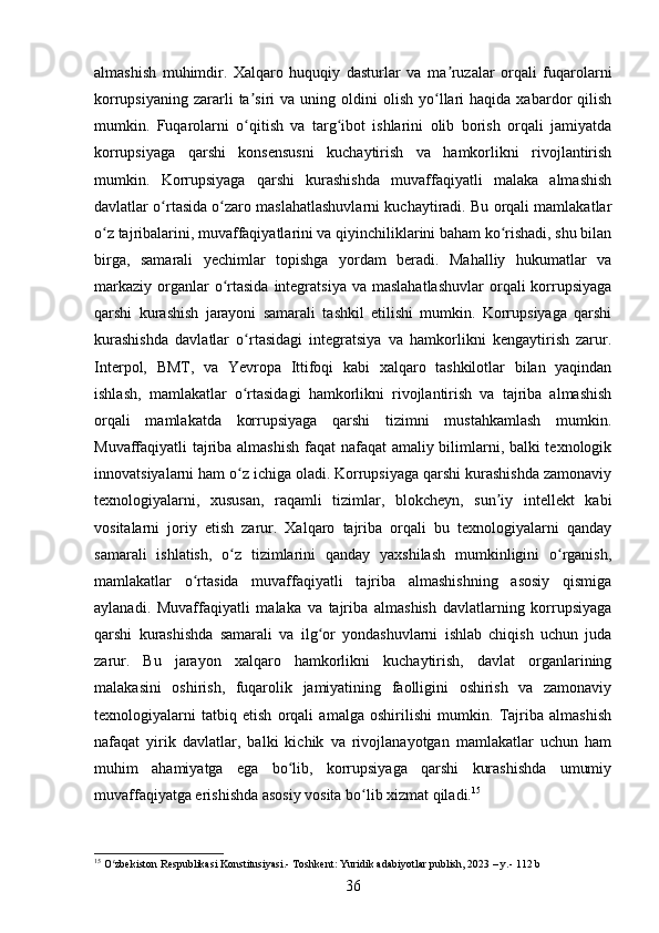 almashish   muhimdir.   Xalqaro   huquqiy   dasturlar   va   ma ruzalar   orqali   fuqarolarniʼ
korrupsiyaning  zararli   ta siri   va  uning  oldini  olish   yo llari   haqida  xabardor   qilish	
ʼ ʻ
mumkin.   Fuqarolarni   o qitish   va   targ ibot   ishlarini   olib   borish   orqali   jamiyatda
ʻ ʻ
korrupsiyaga   qarshi   konsensusni   kuchaytirish   va   hamkorlikni   rivojlantirish
mumkin.   Korrupsiyaga   qarshi   kurashishda   muvaffaqiyatli   malaka   almashish
davlatlar o rtasida o zaro maslahatlashuvlarni kuchaytiradi. Bu orqali mamlakatlar	
ʻ ʻ
o z tajribalarini, muvaffaqiyatlarini va qiyinchiliklarini baham ko rishadi, shu bilan	
ʻ ʻ
birga,   samarali   yechimlar   topishga   yordam   beradi.   Mahalliy   hukumatlar   va
markaziy  organlar  o rtasida  integratsiya  va  maslahatlashuvlar  orqali  korrupsiyaga	
ʻ
qarshi   kurashish   jarayoni   samarali   tashkil   etilishi   mumkin.   Korrupsiyaga   qarshi
kurashishda   davlatlar   o rtasidagi   integratsiya   va   hamkorlikni   kengaytirish   zarur.	
ʻ
Interpol,   BMT,   va   Yevropa   Ittifoqi   kabi   xalqaro   tashkilotlar   bilan   yaqindan
ishlash,   mamlakatlar   o rtasidagi   hamkorlikni   rivojlantirish   va   tajriba   almashish
ʻ
orqali   mamlakatda   korrupsiyaga   qarshi   tizimni   mustahkamlash   mumkin.
Muvaffaqiyatli tajriba almashish faqat nafaqat amaliy bilimlarni, balki texnologik
innovatsiyalarni ham o z ichiga oladi. Korrupsiyaga qarshi kurashishda zamonaviy
ʻ
texnologiyalarni,   xususan,   raqamli   tizimlar,   blokcheyn,   sun iy   intellekt   kabi	
ʼ
vositalarni   joriy   etish   zarur.   Xalqaro   tajriba   orqali   bu   texnologiyalarni   qanday
samarali   ishlatish,   o z   tizimlarini   qanday   yaxshilash   mumkinligini   o rganish,	
ʻ ʻ
mamlakatlar   o rtasida   muvaffaqiyatli   tajriba   almashishning   asosiy   qismiga	
ʻ
aylanadi.   Muvaffaqiyatli   malaka   va   tajriba   almashish   davlatlarning   korrupsiyaga
qarshi   kurashishda   samarali   va   ilg or   yondashuvlarni   ishlab   chiqish   uchun   juda	
ʻ
zarur.   Bu   jarayon   xalqaro   hamkorlikni   kuchaytirish,   davlat   organlarining
malakasini   oshirish,   fuqarolik   jamiyatining   faolligini   oshirish   va   zamonaviy
texnologiyalarni   tatbiq   etish   orqali   amalga   oshirilishi   mumkin.   Tajriba   almashish
nafaqat   yirik   davlatlar,   balki   kichik   va   rivojlanayotgan   mamlakatlar   uchun   ham
muhim   ahamiyatga   ega   bo lib,   korrupsiyaga   qarshi   kurashishda   umumiy	
ʻ
muvaffaqiyatga erishishda asosiy vosita bo lib xizmat qiladi.	
ʻ 15
15
 O zbekiston Respublikasi Konstitusiyasi.- Toshkent: Yuridik adabiyotlar publish, 2023 – y.- 112 b	
ʻ
36 