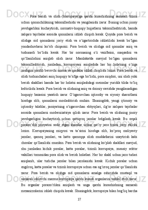 Pora   berish   va   olish   (korrupsiya)ga   qarshi   kurashishning   samarali   tizimi
uchun qonunchilikning takomillashishi va yangilanishi zarur. Buning uchun jinoiy
javobgarlikni   kuchaytirish,   normativ-huquqiy   hujjatlarni   takomillashtirish,   hamda
xalqaro   tajribalar   asosida   qonunlarni   ishlab   chiqish   kerak.   Quyida   pora   berish   va
olishga   oid   qonunlarni   joriy   etish   va   o zgartirishda   ishlatilishi   kerak   bo lganʻ ʻ
yondashuvlarni   ko rib   chiqamiz.   Pora   berish   va   olishga   oid   qonunlar   aniq   va	
ʻ
tushunarli   bo lishi   kerak.   Har   bir   normaning   o z   vazifasini,   maqsadini   va	
ʻ ʻ
qo llanilishini   aniqlab   olish   zarur.   Mamlakatda   mavjud   bo lgan   qonunlarni	
ʻ ʻ
takomillashtirish,   jumladan,   korrupsiyani   aniqlashda   har   bir   holatning   o ziga	
ʻ
xosligini yoritib beruvchi norma va qoidalar ishlab chiqilishi lozim. Pora berish va
olish tushunchalari aniq huquqiy ta rifga ega bo lishi, pora miqdori, uni olish yoki	
ʼ ʻ
berish   shakllari   hamda   har   bir   holatni   aniqlashdagi   mezonlar   yuridik   tilida   to liq	
ʻ
keltirilishi kerak. Pora berish va olishning aniq va doimiy ravishda yangilanadigan
huquqiy   bazasini   yaratish   zarur.   O zgaruvchan   iqtisodiy   va   siyosiy   sharoitlarni	
ʻ
hisobga   olib,   qonunlarni   moslashtirish   muhim.   Shuningdek,   yangi   ijtimoiy   va
iqtisodiy   talablar,   jamiyatning   o zgaruvchan   ehtiyojlari,   ilg or   xalqaro   tajribalar	
ʻ ʻ
asosida   qonunlarni   modernizatsiya   qilish   zarur.   Pora   berish   va   olishning   jinoiy
javobgarligini   kuchaytirish   uchun   qattiqroq   jazolar   belgilash   kerak.   Bu   orqali
poraxo rlik   jinoyatini   sodir   etgan   shaxslar   uchun   qat iy   jazo   tizimi   joriy   etilishi	
ʻ ʼ
lozim.   Korrupsiyaning   miqyosi   va   ta sirini   hisobga   olib,   ko proq   moliyaviy	
ʼ ʻ
jazolar,   qamoq   jazolari,   va   hatto   qamoqqa   olish   muddatlarini   uzaytirish   kabi
choralar qo llanilishi mumkin. Pora berish va olishning ko plab shakllari mavjud,	
ʻ ʻ
shu   jumladan   kichik   poralar,   katta   poralar,   tizimli   korrupsiya,   xususiy   sektor
vakillari tomonidan pora olish va berish holatlari. Har bir shakl uchun jazo turlari
aniqlanib,   ular   turlicha   jazolar   bilan   jazolanishi   kerak.   Kichik   poralar   uchun
engilroq, katta poralar va tizimli korrupsiya uchun esa og irroq jazolar qo llanilishi	
ʻ ʻ
zarur.   Pora   berish   va   olishga   oid   qonunlarni   amalga   oshirishda   mustaqil   va
samarali ishlovchi maxsus korrupsiya qarshi kurash organlarini tashkil etish zarur.
Bu   organlar   poraxo rlikni   aniqlash   va   unga   qarshi   kurashishning   samarali	
ʻ
mexanizmlarini ishlab chiqishi kerak. Shuningdek, korrupsiya bilan bog liq barcha	
ʻ
37 