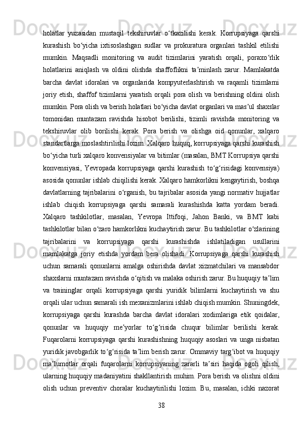 holatlar   yuzasidan   mustaqil   tekshiruvlar   o tkazilishi   kerak.   Korrupsiyaga   qarshiʻ
kurashish   bo yicha   ixtisoslashgan   sudlar   va   prokuratura   organlari   tashkil   etilishi	
ʻ
mumkin.   Maqsadli   monitoring   va   audit   tizimlarini   yaratish   orqali,   poraxo rlik	
ʻ
holatlarini   aniqlash   va   oldini   olishda   shaffoflikni   ta minlash   zarur.   Mamlakatda	
ʼ
barcha   davlat   idoralari   va   organlarida   kompyuterlashtirish   va   raqamli   tizimlarni
joriy   etish,   shaffof   tizimlarni   yaratish   orqali   pora   olish   va   berishning   oldini   olish
mumkin. Pora olish va berish holatlari bo yicha davlat organlari va mas ul shaxslar	
ʻ ʼ
tomonidan   muntazam   ravishda   hisobot   berilishi,   tizimli   ravishda   monitoring   va
tekshiruvlar   olib   borilishi   kerak.   Pora   berish   va   olishga   oid   qonunlar,   xalqaro
standartlarga moslashtirilishi lozim. Xalqaro huquq, korrupsiyaga qarshi kurashish
bo yicha turli xalqaro konvensiyalar va bitimlar (masalan, BMT Korrupsiya qarshi	
ʻ
konvensiyasi,   Yevropada   korrupsiyaga   qarshi   kurashish   to g risidagi   konvensiya)	
ʻ ʻ
asosida qonunlar ishlab chiqilishi kerak. Xalqaro hamkorlikni kengaytirish, boshqa
davlatlarning tajribalarini o rganish, bu tajribalar asosida  yangi normativ hujjatlar	
ʻ
ishlab   chiqish   korrupsiyaga   qarshi   samarali   kurashishda   katta   yordam   beradi.
Xalqaro   tashkilotlar,   masalan,   Yevropa   Ittifoqi,   Jahon   Banki,   va   BMT   kabi
tashkilotlar bilan o zaro hamkorlikni kuchaytirish zarur. Bu tashkilotlar o zlarining	
ʻ ʻ
tajribalarini   va   korrupsiyaga   qarshi   kurashishda   ishlatiladigan   usullarini
mamlakatga   joriy   etishda   yordam   bera   olishadi.   Korrupsiyaga   qarshi   kurashish
uchun   samarali   qonunlarni   amalga   oshirishda   davlat   xizmatchilari   va   mansabdor
shaxslarni muntazam ravishda o qitish va malaka oshirish zarur. Bu huquqiy ta lim	
ʻ ʼ
va   traininglar   orqali   korrupsiyaga   qarshi   yuridik   bilimlarni   kuchaytirish   va   shu
orqali ular uchun samarali ish mexanizmlarini ishlab chiqish mumkin. Shuningdek,
korrupsiyaga   qarshi   kurashda   barcha   davlat   idoralari   xodimlariga   etik   qoidalar,
qonunlar   va   huquqiy   me yorlar   to g risida   chuqur   bilimlar   berilishi   kerak.	
ʼ ʻ ʻ
Fuqarolarni   korrupsiyaga   qarshi   kurashishning   huquqiy   asoslari   va   unga   nisbatan
yuridik javobgarlik to g risida ta lim berish zarur. Ommaviy targ ibot va huquqiy	
ʻ ʻ ʼ ʻ
ma lumotlar   orqali   fuqarolarni   korrupsiyaning   zararli   ta siri   haqida   ogoh   qilish,	
ʼ ʼ
ularning huquqiy madaniyatini shakllantirish muhim. Pora berish va olishni oldini
olish   uchun   preventiv   choralar   kuchaytirilishi   lozim.   Bu,   masalan,   ichki   nazorat
38 