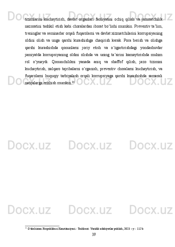 tizimlarini   kuchaytirish,   davlat   organlari   faoliyatini   ochiq   qilish   va   jamoatchilik
nazoratini tashkil etish kabi choralardan iborat bo lishi mumkin. Preventiv ta lim,ʻ ʼ
treninglar va seminarlar orqali fuqarolarni va davlat xizmatchilarini korrupsiyaning
oldini   olish   va   unga   qarshi   kurashishga   chaqirish   kerak.   Pora   berish   va   olishga
qarshi   kurashishda   qonunlarni   joriy   etish   va   o zgartirishdagi   yondashuvlar	
ʻ
jamiyatda   korrupsiyaning   oldini   olishda   va   uning   ta sirini   kamaytirishda   muhim
ʼ
rol   o ynaydi.   Qonunchilikni   yanada   aniq   va   shaffof   qilish,   jazo   tizimini	
ʻ
kuchaytirish,   xalqaro   tajribalarni   o rganish,   preventiv   choralarni   kuchaytirish,   va	
ʻ
fuqarolarni   huquqiy   tarbiyalash   orqali   korrupsiyaga   qarshi   kurashishda   samarali
natijalarga erishish mumkin. 16
16
 O zbekiston Respublikasi Konstitusiyasi.- Toshkent: Yuridik adabiyotlar publish, 2023 – y.- 112 b	
ʻ
39 