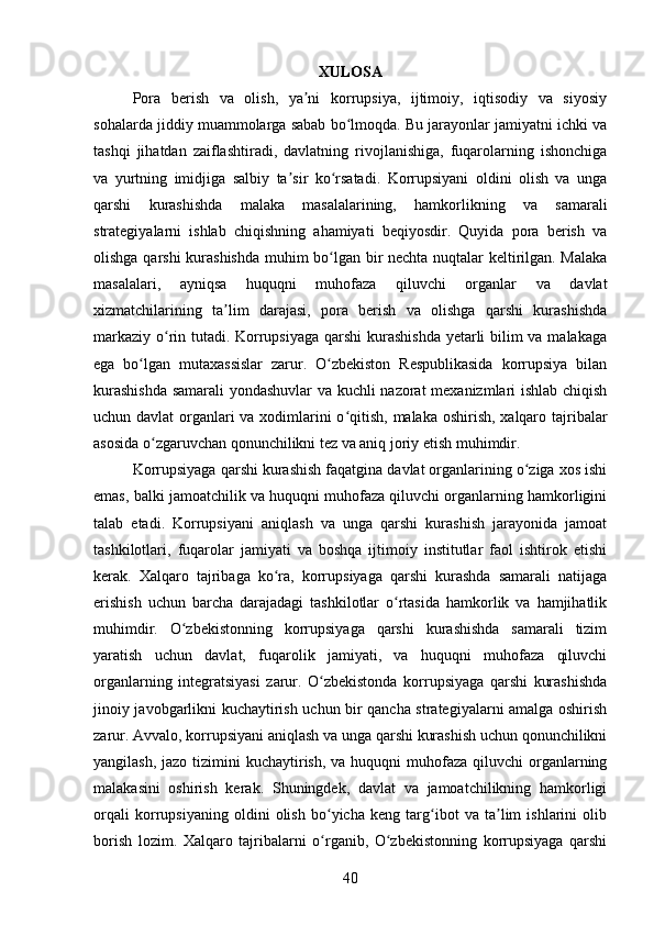 XULOSA
Pora   berish   va   olish,   ya ni   korrupsiya,   ijtimoiy,   iqtisodiy   va   siyosiyʼ
sohalarda jiddiy muammolarga sabab bo lmoqda. Bu jarayonlar jamiyatni ichki va	
ʻ
tashqi   jihatdan   zaiflashtiradi,   davlatning   rivojlanishiga,   fuqarolarning   ishonchiga
va   yurtning   imidjiga   salbiy   ta sir   ko rsatadi.   Korrupsiyani   oldini   olish   va   unga	
ʼ ʻ
qarshi   kurashishda   malaka   masalalarining,   hamkorlikning   va   samarali
strategiyalarni   ishlab   chiqishning   ahamiyati   beqiyosdir.   Quyida   pora   berish   va
olishga qarshi kurashishda muhim bo lgan bir nechta nuqtalar keltirilgan. Malaka	
ʻ
masalalari,   ayniqsa   huquqni   muhofaza   qiluvchi   organlar   va   davlat
xizmatchilarining   ta lim   darajasi,   pora   berish   va   olishga   qarshi   kurashishda	
ʼ
markaziy o rin tutadi. Korrupsiyaga qarshi  kurashishda  yetarli  bilim  va malakaga	
ʻ
ega   bo lgan   mutaxassislar   zarur.   O zbekiston   Respublikasida   korrupsiya   bilan	
ʻ ʻ
kurashishda  samarali yondashuvlar va kuchli nazorat mexanizmlari ishlab chiqish
uchun davlat  organlari  va xodimlarini o qitish, malaka oshirish, xalqaro tajribalar	
ʻ
asosida o zgaruvchan qonunchilikni tez va aniq joriy etish muhimdir.	
ʻ
Korrupsiyaga qarshi kurashish faqatgina davlat organlarining o ziga xos ishi	
ʻ
emas, balki jamoatchilik va huquqni muhofaza qiluvchi organlarning hamkorligini
talab   etadi.   Korrupsiyani   aniqlash   va   unga   qarshi   kurashish   jarayonida   jamoat
tashkilotlari,   fuqarolar   jamiyati   va   boshqa   ijtimoiy   institutlar   faol   ishtirok   etishi
kerak.   Xalqaro   tajribaga   ko ra,   korrupsiyaga   qarshi   kurashda   samarali   natijaga	
ʻ
erishish   uchun   barcha   darajadagi   tashkilotlar   o rtasida   hamkorlik   va   hamjihatlik	
ʻ
muhimdir.   O zbekistonning   korrupsiyaga   qarshi   kurashishda   samarali   tizim	
ʻ
yaratish   uchun   davlat,   fuqarolik   jamiyati,   va   huquqni   muhofaza   qiluvchi
organlarning   integratsiyasi   zarur.   O zbekistonda   korrupsiyaga   qarshi   kurashishda	
ʻ
jinoiy javobgarlikni kuchaytirish uchun bir qancha strategiyalarni amalga oshirish
zarur. Avvalo, korrupsiyani aniqlash va unga qarshi kurashish uchun qonunchilikni
yangilash, jazo  tizimini  kuchaytirish,  va huquqni  muhofaza  qiluvchi  organlarning
malakasini   oshirish   kerak.   Shuningdek,   davlat   va   jamoatchilikning   hamkorligi
orqali   korrupsiyaning   oldini   olish   bo yicha   keng   targ ibot   va   ta lim   ishlarini   olib
ʻ ʻ ʼ
borish   lozim.   Xalqaro   tajribalarni   o rganib,   O zbekistonning   korrupsiyaga   qarshi
ʻ ʻ
40 