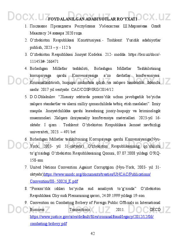 FOYDALANILGAN ADABIYOTLAR RO YXATIʻ
1. Послание   Президента   Республики   Узбекистан   Ш.Мирзиёева   Олий
Мажлису 24 января 2020 года. 
2. O zbekiston   Respublikasi   Konstitusiyasi.-   Toshkent:   Yuridik   adabiyotlar	
ʻ
publish, 2023 – y.- 112 b 
3. O zbekiston   Respublikasi   Jinoyat   Kodeksi.   212-   modda.   https://lex.uz/docs/-
ʻ
111453#- 266471 
4. Birlashgan   Millatlar   tashkiloti,   Birlashgan   Millatlar   Tashkilotining
korrupsiyaga   qarshi   Konvensiyasiga   a zo   davlatlar   konferensiyasi.	
ʼ
Kriminallashtirish,   huquqni   muhofaza   qilish   va   xalqaro   hamkorlik.   Ikkinchi
nashr. 2017 yil sentyabr. CAC/COSP/IRG/2014/12. 
5. D.O.Oblakulov.   “Xususiy   sektorda   poraxo rlik   uchun   javobgarlik   bo yicha
ʻ ʻ
xalqaro standartlar va ularni milliy qonunchilikda tatbiq etish maslalari”. Ilmiy
maqola.   Jinoyatchilikka   qarshi   kurashning   jinoiy-huquqiy   va   kriminologik
muammolari.   Xalqaro   ilmiyamaliy   konferensiya   materiallari.   2023-yil   16-
oktabr.   I   qism   .   Toshkent:   O zbekiston   Respublikasi   Jamoat   xavfsizligi	
ʻ
universiteti, 2023. – 491 bet 
6. Birlashgan   Millatlar   tashkiltoining   Korrupsiyaga   qarshi   Konvensiyasiga(Nyu-
York,   2003-   yil   31-oktyabr)   O zbekiston   Respublikasining   qo shilishi	
ʻ ʻ
to g risidagi  O zbekiston Respublikasining  Qonuni, 07.07.2008 yildagi O RQ-	
ʻ ʻ ʻ ʻ
158-son 
7. United   Nations   Convention   Against   Corruptgion   (Nyu-York,   2003-   yil   31-
oktyabr) https://www.unodc.org/documents/treaties/UNCAC/Publications/
Convention/08- 50026_E.pdf   
8. “Poraxo rlik   ishlari   bo yicha   sud   amaliyoti   to g risida”   O zbekiston	
ʻ ʻ ʻ ʻ ʻ
Respublikasi Oliy sudi Plenumining qarori, 24.09.1999 yildagi 19-son 
9. Convention on Combating Bribery of Foreign Public Officials in International
Business   Transactions.   2011.   OECD
https://www.justice.gov/sites/default/files/criminalfraud/legacy/2012/12/06/
combating-bribery.pdf  
42 