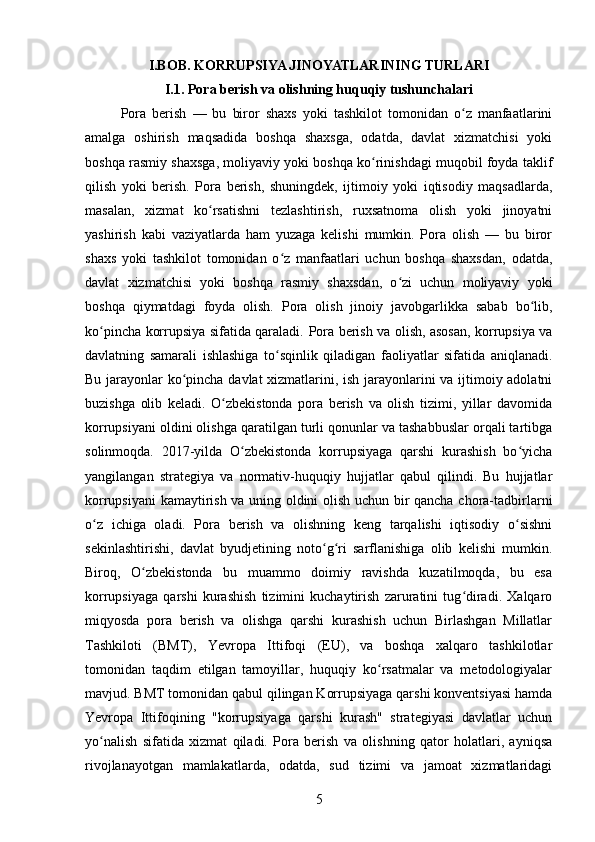 I.BOB. KORRUPSIYA JINOYATLARINING TURLARI
I.1.  Pora berish va olishning huquqiy tushunchalari
Pora   berish   —   bu   biror   shaxs   yoki   tashkilot   tomonidan   o z   manfaatlariniʻ
amalga   oshirish   maqsadida   boshqa   shaxsga,   odatda,   davlat   xizmatchisi   yoki
boshqa rasmiy shaxsga, moliyaviy yoki boshqa ko rinishdagi muqobil foyda taklif	
ʻ
qilish   yoki   berish.   Pora   berish,   shuningdek,   ijtimoiy   yoki   iqtisodiy   maqsadlarda,
masalan,   xizmat   ko rsatishni   tezlashtirish,   ruxsatnoma   olish   yoki   jinoyatni	
ʻ
yashirish   kabi   vaziyatlarda   ham   yuzaga   kelishi   mumkin.   Pora   olish   —   bu   biror
shaxs   yoki   tashkilot   tomonidan   o z   manfaatlari   uchun   boshqa   shaxsdan,   odatda,	
ʻ
davlat   xizmatchisi   yoki   boshqa   rasmiy   shaxsdan,   o zi   uchun   moliyaviy   yoki	
ʻ
boshqa   qiymatdagi   foyda   olish.   Pora   olish   jinoiy   javobgarlikka   sabab   bo lib,	
ʻ
ko pincha korrupsiya sifatida qaraladi.  	
ʻ Pora berish va olish, asosan, korrupsiya va
davlatning   samarali   ishlashiga   to sqinlik   qiladigan   faoliyatlar   sifatida   aniqlanadi.	
ʻ
Bu jarayonlar ko pincha davlat xizmatlarini, ish jarayonlarini va ijtimoiy adolatni	
ʻ
buzishga   olib   keladi.   O zbekistonda   pora   berish   va   olish   tizimi,   yillar   davomida	
ʻ
korrupsiyani oldini olishga qaratilgan turli qonunlar va tashabbuslar orqali tartibga
solinmoqda.   2017-yilda   O zbekistonda   korrupsiyaga   qarshi   kurashish   bo yicha	
ʻ ʻ
yangilangan   strategiya   va   normativ-huquqiy   hujjatlar   qabul   qilindi.   Bu   hujjatlar
korrupsiyani kamaytirish va uning oldini olish uchun bir qancha chora-tadbirlarni
o z   ichiga   oladi.   Pora   berish   va   olishning   keng   tarqalishi   iqtisodiy   o sishni	
ʻ ʻ
sekinlashtirishi,   davlat   byudjetining   noto g ri   sarflanishiga   olib   kelishi   mumkin.	
ʻ ʻ
Biroq,   O zbekistonda   bu   muammo   doimiy   ravishda   kuzatilmoqda,   bu   esa	
ʻ
korrupsiyaga   qarshi   kurashish   tizimini   kuchaytirish   zaruratini   tug diradi.   Xalqaro	
ʻ
miqyosda   pora   berish   va   olishga   qarshi   kurashish   uchun   Birlashgan   Millatlar
Tashkiloti   (BMT),   Yevropa   Ittifoqi   (EU),   va   boshqa   xalqaro   tashkilotlar
tomonidan   taqdim   etilgan   tamoyillar,   huquqiy   ko rsatmalar   va   metodologiyalar	
ʻ
mavjud. BMT tomonidan qabul qilingan Korrupsiyaga qarshi konventsiyasi hamda
Yevropa   Ittifoqining   "korrupsiyaga   qarshi   kurash"   strategiyasi   davlatlar   uchun
yo nalish   sifatida   xizmat   qiladi.   Pora   berish   va   olishning   qator   holatlari,   ayniqsa	
ʻ
rivojlanayotgan   mamlakatlarda,   odatda,   sud   tizimi   va   jamoat   xizmatlaridagi
5 