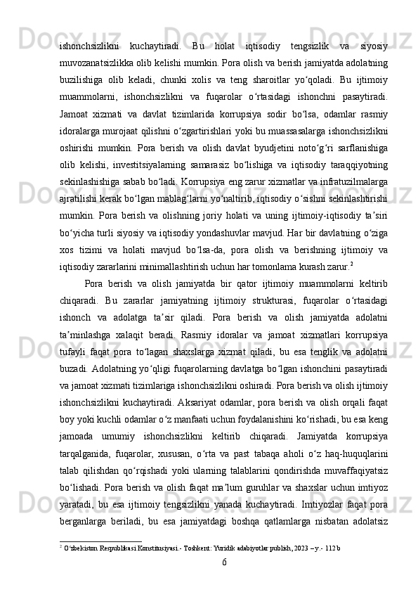 ishonchsizlikni   kuchaytiradi.   Bu   holat   iqtisodiy   tengsizlik   va   siyosiy
muvozanatsizlikka olib kelishi mumkin. Pora olish va berish jamiyatda adolatning
buzilishiga   olib   keladi,   chunki   xolis   va   teng   sharoitlar   yo qoladi.   Bu   ijtimoiyʻ
muammolarni,   ishonchsizlikni   va   fuqarolar   o rtasidagi   ishonchni   pasaytiradi.	
ʻ
Jamoat   xizmati   va   davlat   tizimlarida   korrupsiya   sodir   bo lsa,   odamlar   rasmiy	
ʻ
idoralarga murojaat qilishni o zgartirishlari yoki bu muassasalarga ishonchsizlikni	
ʻ
oshirishi   mumkin.   Pora   berish   va   olish   davlat   byudjetini   noto g ri   sarflanishiga	
ʻ ʻ
olib   kelishi,   investitsiyalarning   samarasiz   bo lishiga   va   iqtisodiy   taraqqiyotning	
ʻ
sekinlashishiga sabab bo ladi. Korrupsiya eng zarur xizmatlar va infratuzilmalarga	
ʻ
ajratilishi kerak bo lgan mablag larni yo naltirib, iqtisodiy o sishni sekinlashtirishi	
ʻ ʻ ʻ ʻ
mumkin.   Pora   berish   va   olishning   joriy   holati   va   uning   ijtimoiy-iqtisodiy   ta siri	
ʼ
bo yicha turli siyosiy va iqtisodiy yondashuvlar mavjud. Har bir davlatning o ziga	
ʻ ʻ
xos   tizimi   va   holati   mavjud   bo lsa-da,   pora   olish   va   berishning   ijtimoiy   va	
ʻ
iqtisodiy zararlarini minimallashtirish uchun har tomonlama kurash zarur. 2
Pora   berish   va   olish   jamiyatda   bir   qator   ijtimoiy   muammolarni   keltirib
chiqaradi.   Bu   zararlar   jamiyatning   ijtimoiy   strukturasi,   fuqarolar   o rtasidagi	
ʻ
ishonch   va   adolatga   ta sir   qiladi.   Pora   berish   va   olish   jamiyatda   adolatni	
ʼ
ta minlashga   xalaqit   beradi.   Rasmiy   idoralar   va   jamoat   xizmatlari   korrupsiya	
ʼ
tufayli   faqat   pora   to lagan   shaxslarga   xizmat   qiladi,   bu   esa   tenglik   va   adolatni	
ʻ
buzadi. Adolatning yo qligi fuqarolarning davlatga bo lgan ishonchini  pasaytiradi
ʻ ʻ
va jamoat xizmati tizimlariga ishonchsizlikni oshiradi. Pora berish va olish ijtimoiy
ishonchsizlikni   kuchaytiradi.   Aksariyat   odamlar,   pora   berish   va  olish   orqali   faqat
boy yoki kuchli odamlar o z manfaati uchun foydalanishini ko rishadi, bu esa keng	
ʻ ʻ
jamoada   umumiy   ishonchsizlikni   keltirib   chiqaradi.   Jamiyatda   korrupsiya
tarqalganida,   fuqarolar,   xususan,   o rta   va   past   tabaqa   aholi   o z   haq-huquqlarini	
ʻ ʻ
talab   qilishdan   qo rqishadi   yoki   ularning   talablarini   qondirishda   muvaffaqiyatsiz	
ʻ
bo lishadi. Pora berish va olish faqat ma lum  guruhlar va shaxslar  uchun imtiyoz	
ʻ ʼ
yaratadi,   bu   esa   ijtimoiy   tengsizlikni   yanada   kuchaytiradi.   Imtiyozlar   faqat   pora
berganlarga   beriladi,   bu   esa   jamiyatdagi   boshqa   qatlamlarga   nisbatan   adolatsiz
2
 O zbekiston Respublikasi Konstitusiyasi.- Toshkent: Yuridik adabiyotlar publish, 2023 – y.- 112 b
ʻ
6 