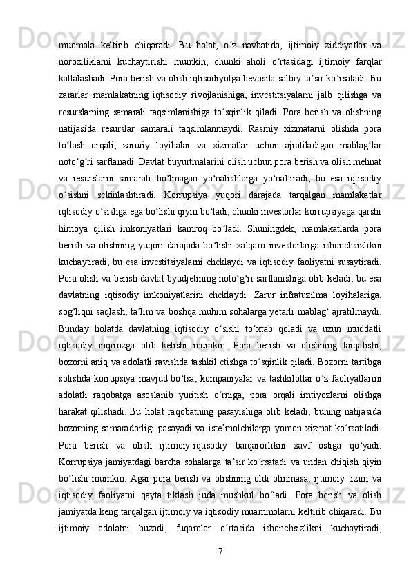 muomala   keltirib   chiqaradi.   Bu   holat,   o z   navbatida,   ijtimoiy   ziddiyatlar   vaʻ
noroziliklarni   kuchaytirishi   mumkin,   chunki   aholi   o rtasidagi   ijtimoiy   farqlar	
ʻ
kattalashadi. Pora berish va olish iqtisodiyotga bevosita salbiy ta sir ko rsatadi. Bu	
ʼ ʻ
zararlar   mamlakatning   iqtisodiy   rivojlanishiga,   investitsiyalarni   jalb   qilishga   va
resurslarning   samarali   taqsimlanishiga   to sqinlik   qiladi.   Pora   berish   va   olishning	
ʻ
natijasida   resurslar   samarali   taqsimlanmaydi.   Rasmiy   xizmatarni   olishda   pora
to lash   orqali,   zaruriy   loyihalar   va   xizmatlar   uchun   ajratiladigan   mablag lar	
ʻ ʻ
noto g ri sarflanadi. Davlat buyurtmalarini olish uchun pora berish va olish mehnat	
ʻ ʻ
va   resurslarni   samarali   bo lmagan   yo nalishlarga   yo naltiradi,   bu   esa   iqtisodiy	
ʻ ʻ ʻ
o sishni   sekinlashtiradi.   Korrupsiya   yuqori   darajada   tarqalgan   mamlakatlar	
ʻ
iqtisodiy o sishga ega bo lishi qiyin bo ladi, chunki investorlar korrupsiyaga qarshi	
ʻ ʻ ʻ
himoya   qilish   imkoniyatlari   kamroq   bo ladi.   Shuningdek,   mamlakatlarda   pora	
ʻ
berish   va   olishning   yuqori   darajada   bo lishi   xalqaro   investorlarga   ishonchsizlikni	
ʻ
kuchaytiradi, bu esa investitsiyalarni  cheklaydi  va iqtisodiy faoliyatni  susaytiradi.
Pora olish va berish davlat byudjetining noto g ri sarflanishiga olib keladi, bu esa	
ʻ ʻ
davlatning   iqtisodiy   imkoniyatlarini   cheklaydi.   Zarur   infratuzilma   loyihalariga,
sog liqni saqlash, ta lim va boshqa muhim sohalarga yetarli mablag  ajratilmaydi.	
ʻ ʼ ʻ
Bunday   holatda   davlatning   iqtisodiy   o sishi   to xtab   qoladi   va   uzun   muddatli	
ʻ ʻ
iqtisodiy   inqirozga   olib   kelishi   mumkin.   Pora   berish   va   olishning   tarqalishi,
bozorni aniq va adolatli ravishda tashkil etishga to sqinlik qiladi. Bozorni tartibga	
ʻ
solishda korrupsiya  mavjud bo lsa, kompaniyalar va tashkilotlar o z faoliyatlarini	
ʻ ʻ
adolatli   raqobatga   asoslanib   yuritish   o rniga,   pora   orqali   imtiyozlarni   olishga	
ʻ
harakat   qilishadi.   Bu   holat   raqobatning   pasayishiga   olib   keladi,   buning   natijasida
bozorning   samaradorligi   pasayadi   va   iste molchilarga   yomon   xizmat   ko rsatiladi.
ʼ ʻ
Pora   berish   va   olish   ijtimoiy-iqtisodiy   barqarorlikni   xavf   ostiga   qo yadi.	
ʻ
Korrupsiya   jamiyatdagi   barcha   sohalarga   ta sir   ko rsatadi   va   undan   chiqish   qiyin	
ʼ ʻ
bo lishi   mumkin.   Agar   pora   berish   va   olishning   oldi   olinmasa,   ijtimoiy   tizim   va	
ʻ
iqtisodiy   faoliyatni   qayta   tiklash   juda   mushkul   bo ladi.   Pora   berish   va   olish	
ʻ
jamiyatda keng tarqalgan ijtimoiy va iqtisodiy muammolarni keltirib chiqaradi. Bu
ijtimoiy   adolatni   buzadi,   fuqarolar   o rtasida   ishonchsizlikni   kuchaytiradi,	
ʻ
7 
