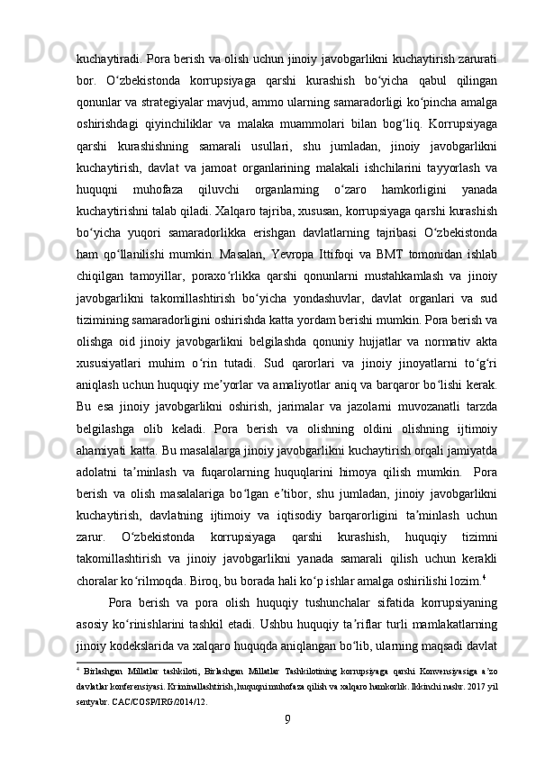 kuchaytiradi. Pora berish va olish uchun jinoiy javobgarlikni kuchaytirish zarurati
bor.   O zbekistonda   korrupsiyaga   qarshi   kurashish   bo yicha   qabul   qilinganʻ ʻ
qonunlar va strategiyalar mavjud, ammo ularning samaradorligi ko pincha amalga	
ʻ
oshirishdagi   qiyinchiliklar   va   malaka   muammolari   bilan   bog liq.   Korrupsiyaga	
ʻ
qarshi   kurashishning   samarali   usullari,   shu   jumladan,   jinoiy   javobgarlikni
kuchaytirish,   davlat   va   jamoat   organlarining   malakali   ishchilarini   tayyorlash   va
huquqni   muhofaza   qiluvchi   organlarning   o zaro   hamkorligini   yanada	
ʻ
kuchaytirishni talab qiladi. Xalqaro tajriba, xususan, korrupsiyaga qarshi kurashish
bo yicha   yuqori   samaradorlikka   erishgan   davlatlarning   tajribasi   O zbekistonda	
ʻ ʻ
ham   qo llanilishi   mumkin.   Masalan,   Yevropa   Ittifoqi   va   BMT   tomonidan   ishlab	
ʻ
chiqilgan   tamoyillar,   poraxo rlikka   qarshi   qonunlarni   mustahkamlash   va   jinoiy	
ʻ
javobgarlikni   takomillashtirish   bo yicha   yondashuvlar,   davlat   organlari   va   sud	
ʻ
tizimining samaradorligini oshirishda katta yordam berishi mumkin. Pora berish va
olishga   oid   jinoiy   javobgarlikni   belgilashda   qonuniy   hujjatlar   va   normativ   akta
xususiyatlari   muhim   o rin   tutadi.   Sud   qarorlari   va   jinoiy   jinoyatlarni   to g ri	
ʻ ʻ ʻ
aniqlash uchun huquqiy me yorlar va amaliyotlar aniq va barqaror bo lishi kerak.	
ʼ ʻ
Bu   esa   jinoiy   javobgarlikni   oshirish,   jarimalar   va   jazolarni   muvozanatli   tarzda
belgilashga   olib   keladi.   Pora   berish   va   olishning   oldini   olishning   ijtimoiy
ahamiyati katta. Bu masalalarga jinoiy javobgarlikni kuchaytirish orqali jamiyatda
adolatni   ta minlash   va   fuqarolarning   huquqlarini   himoya   qilish   mumkin.     Pora	
ʼ
berish   va   olish   masalalariga   bo lgan   e tibor,   shu   jumladan,   jinoiy   javobgarlikni	
ʻ ʼ
kuchaytirish,   davlatning   ijtimoiy   va   iqtisodiy   barqarorligini   ta minlash   uchun	
ʼ
zarur.   O zbekistonda   korrupsiyaga   qarshi   kurashish,   huquqiy   tizimni	
ʻ
takomillashtirish   va   jinoiy   javobgarlikni   yanada   samarali   qilish   uchun   kerakli
choralar ko rilmoqda. Biroq, bu borada hali ko p ishlar amalga oshirilishi lozim.
ʻ ʻ 4
Pora   berish   va   pora   olish   huquqiy   tushunchalar   sifatida   korrupsiyaning
asosiy   ko rinishlarini   tashkil   etadi.   Ushbu   huquqiy   ta riflar   turli   mamlakatlarning
ʻ ʼ
jinoiy kodekslarida va xalqaro huquqda aniqlangan bo lib, ularning maqsadi davlat	
ʻ
4
  Birlashgan   Millatlar   tashkiloti ,   Birlashgan   Millatlar   Tashkilotining   korrupsiyaga   qarshi   Konvensiyasiga   a ʼ zo
davlatlar   konferensiyasi .  Kriminallashtirish ,  huquqni   muhofaza   qilish   va   xalqaro   hamkorlik .  Ikkinchi   nashr . 2017  yil
sentyabr .  CAC / COSP / IRG /2014/12.
9 