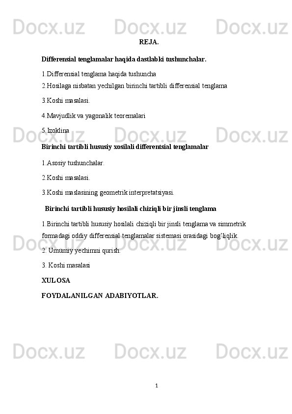                                                                                  REJA.
Differensial tenglamalar haqida dastlabki tushunchalar. 
1.Differensial tenglama haqida tushuncha 
2.Hosilaga nisbatan yechilgan birinchi tartibli differensial tenglama 
3.Koshi masalasi. 
4.Mavjudlik va yagonalik teoremalari 
5.Izoklina 
Birinchi tartibli hususiy xosilali differentsial tenglamalar 
1.Asosiy tushunchalar. 
2.Koshi masalasi. 
3.Koshi maslasining geometrik interpretatsiyasi. 
  Birinchi tartibli hususiy hosilali chiziqli bir jinsli tenglama 
1.Birinchi tartibli hususiy hosilali chiziqli bir jinsli tenglama va simmetrik             
formadagi oddiy differensial tenglamalar sistemasi orasidagi bog’liqlik. 
2. Umumiy yechimni qurish. 
3. Koshi masalasi 
XULOSA
FOYDALANILGAN ADABIYOTLAR.
                
1  
  